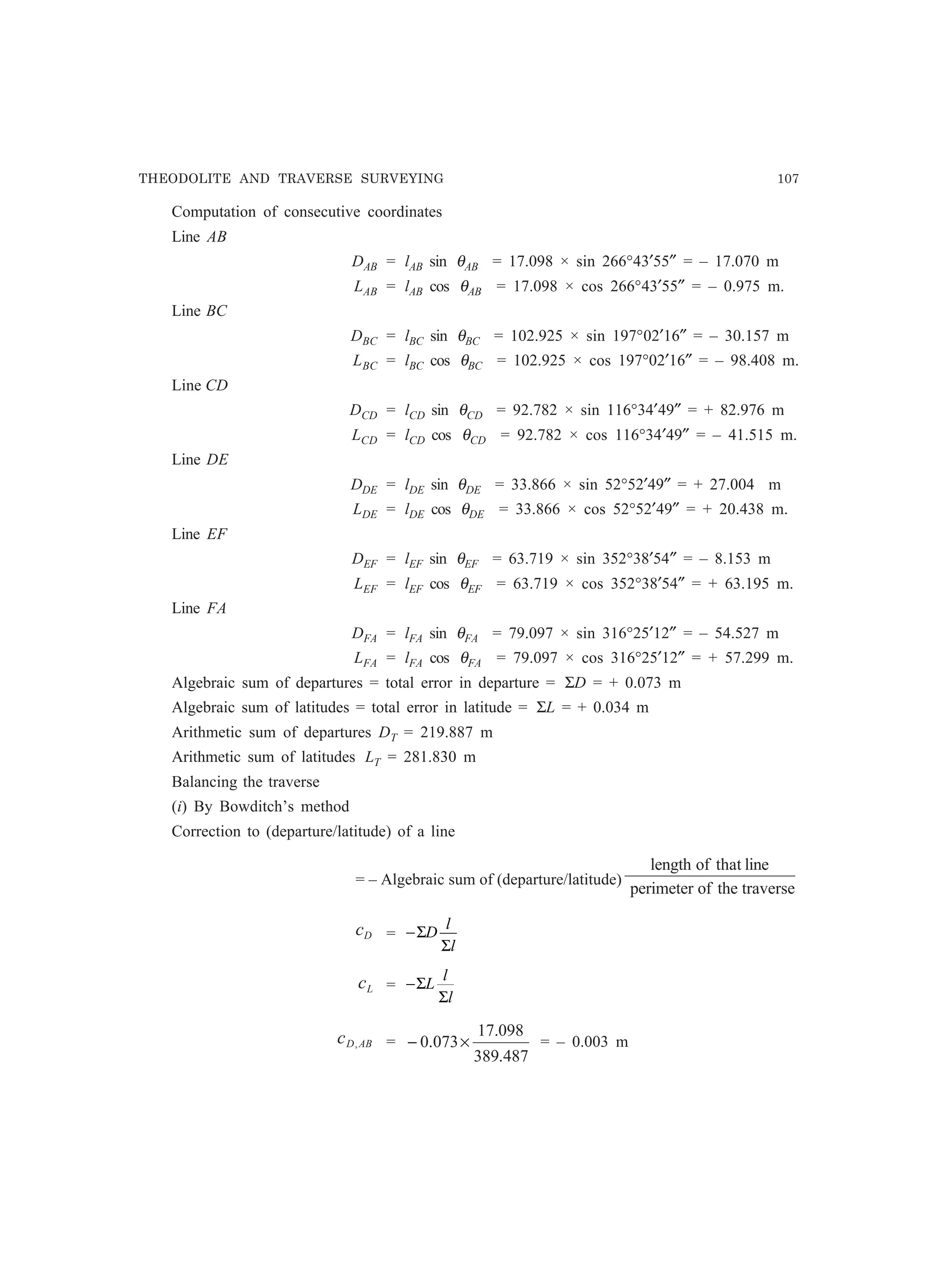THEODOLITE AND TRAVERSE SURVEYING 107
Computation of consecutive coordinates
Line AB
DAB = lAB sin θAB = 17.098 × sin 266°43′55″ = – 17.070 m
LAB = lAB cos θAB = 17.098 × cos 266°43′55″ = – 0.975 m.
Line BC
DBC = lBC sin θBC = 102.925 × sin 197°02′16″ = – 30.157 m
LBC = lBC cos θBC = 102.925 × cos 197°02′16″ = – 98.408 m.
Line CD
DCD = lCD sin θCD = 92.782 × sin 116°34′49″ = + 82.976 m
LCD = lCD cos θCD = 92.782 × cos 116°34′49″ = – 41.515 m.
Line DE
DDE = lDE sin θDE = 33.866 × sin 52°52′49″ = + 27.004 m
LDE = lDE cos θDE = 33.866 × cos 52°52′49″ = + 20.438 m.
Line EF
DEF = lEF sin θEF = 63.719 × sin 352°38′54″ = – 8.153 m
LEF = lEF cos θEF = 63.719 × cos 352°38′54″ = + 63.195 m.
Line FA
DFA = lFA sin θFA = 79.097 × sin 316°25′12″ = – 54.527 m
LFA = lFA cos θFA = 79.097 × cos 316°25′12″ = + 57.299 m.
Algebraic sum of departures = total error in departure = ΣD = + 0.073 m
Algebraic sum of latitudes = total error in latitude = ΣL = + 0.034 m
Arithmetic sum of departures DT = 219.887 m
Arithmetic sum of latitudes LT = 281.830 m
Balancing the traverse
(i) By Bowditch’s method
Correction to (departure/latitude) of a line
= – Algebraic sum of (departure/latitude)
traversetheofperimeter
linethatoflength
Dc = −Σ
Σ
D
l
l
Lc = −Σ
Σ
L
l
l
ABDc , =
487.389
098.17
073.0 ×− = – 0.003 m
 