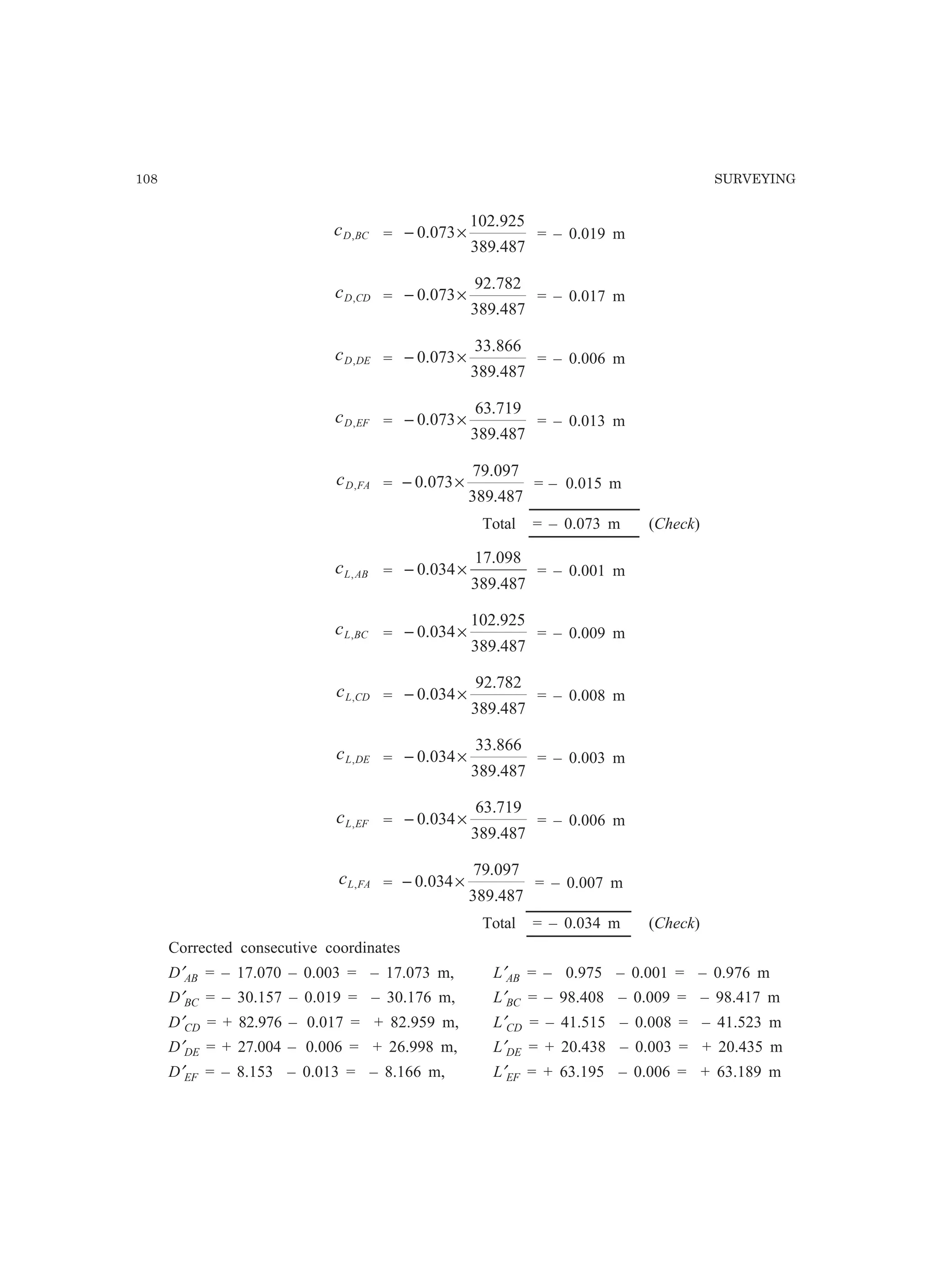 108 SURVEYING
BCDc , =
487.389
925.102
073.0 ×− = – 0.019 m
CDDc , =
487.389
782.92
073.0 ×− = – 0.017 m
DEDc , =
487.389
866.33
073.0 ×− = – 0.006 m
EFDc , =
487.389
719.63
073.0 ×− = – 0.013 m
FADc , =
487.389
097.79
073.0 ×− = – 0.015 m
Total = – 0.073 m (Check)
ABLc , =
487.389
098.17
034.0 ×− = – 0.001 m
BCLc , =
487.389
925.102
034.0 ×− = – 0.009 m
CDLc , =
487.389
782.92
034.0 ×− = – 0.008 m
DELc , =
487.389
866.33
034.0 ×− = – 0.003 m
EFLc , =
487.389
719.63
034.0 ×− = – 0.006 m
FALc , =
487.389
097.79
034.0 ×− = – 0.007 m
Total = – 0.034 m (Check)
Corrected consecutive coordinates
D′AB = – 17.070 – 0.003 = – 17.073 m, L′AB = – 0.975 – 0.001 = – 0.976 m
D′BC = – 30.157 – 0.019 = – 30.176 m, L′BC = – 98.408 – 0.009 = – 98.417 m
D′CD = + 82.976 – 0.017 = + 82.959 m, L′CD = – 41.515 – 0.008 = – 41.523 m
D′DE = + 27.004 – 0.006 = + 26.998 m, L′DE = + 20.438 – 0.003 = + 20.435 m
D′EF = – 8.153 – 0.013 = – 8.166 m, L′EF = + 63.195 – 0.006 = + 63.189 m
 
