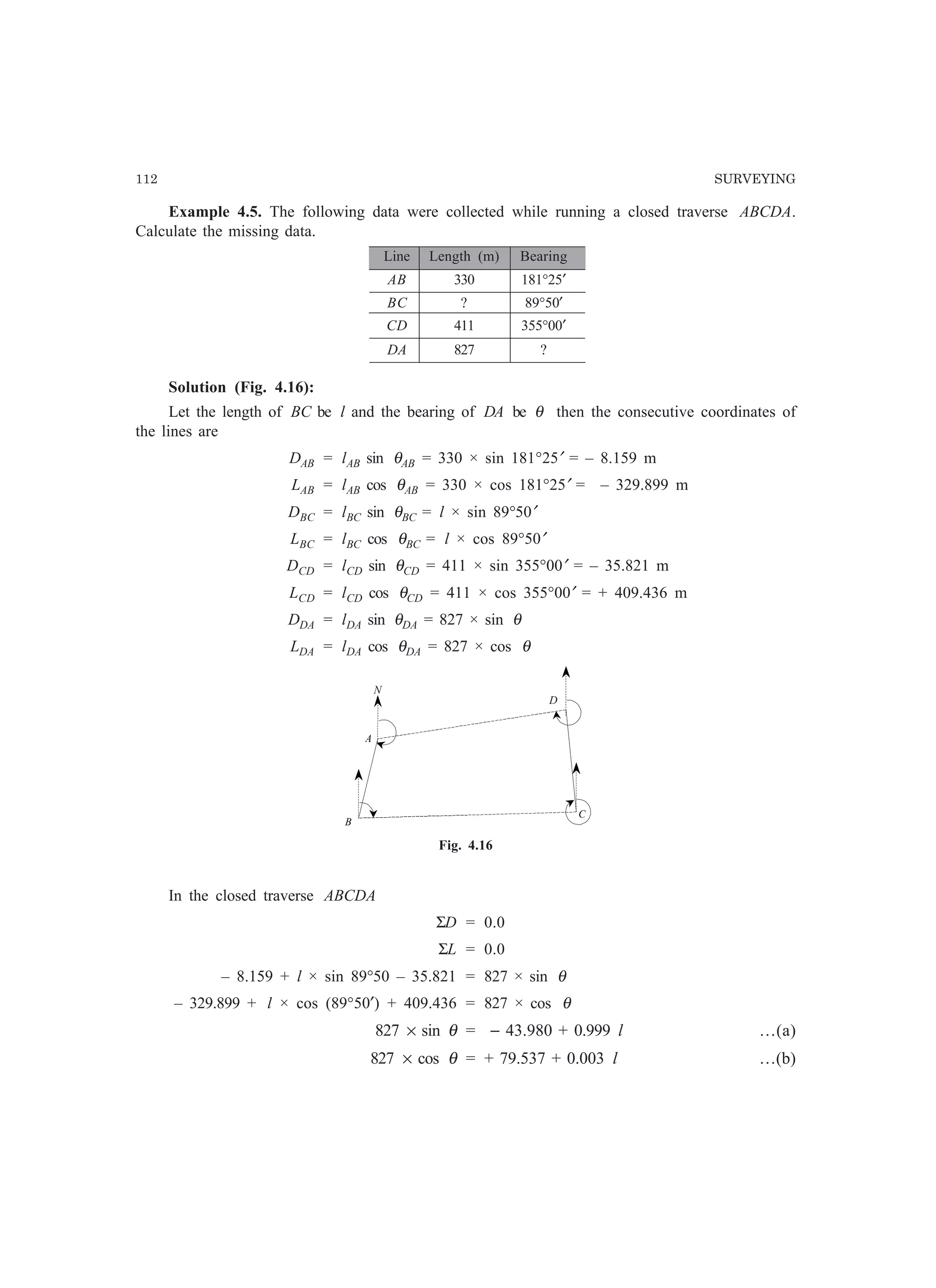 112 SURVEYING
Example 4.5. The following data were collected while running a closed traverse ABCDA.
Calculate the missing data.
Line Length (m) Bearing
AB 330 181°25′
BC ? 89°50′
CD 411 355°00′
DA 827 ?
Solution (Fig. 4.16):
Let the length of BC be l and the bearing of DA be θ then the consecutive coordinates of
the lines are
DAB = lAB sin θAB = 330 × sin 181°25′ = – 8.159 m
LAB = lAB cos θAB = 330 × cos 181°25′ = – 329.899 m
DBC = lBC sin θBC = l × sin 89°50′
LBC = lBC cos θBC = l × cos 89°50′
DCD = lCD sin θCD = 411 × sin 355°00′ = – 35.821 m
LCD = lCD cos θCD = 411 × cos 355°00′ = + 409.436 m
DDA = lDA sin θDA = 827 × sin θ
LDA = lDA cos θDA = 827 × cos θ
N
A
D
B
C
Fig. 4.16
In the closed traverse ABCDA
ΣD = 0.0
ΣL = 0.0
– 8.159 + l × sin 89°50 – 35.821 = 827 × sin θ
– 329.899 + l × cos (89°50′) + 409.436 = 827 × cos θ
827 × sin θ = − 43.980 + 0.999 l …(a)
827 × cos θ = + 79.537 + 0.003 l …(b)
D
N
 