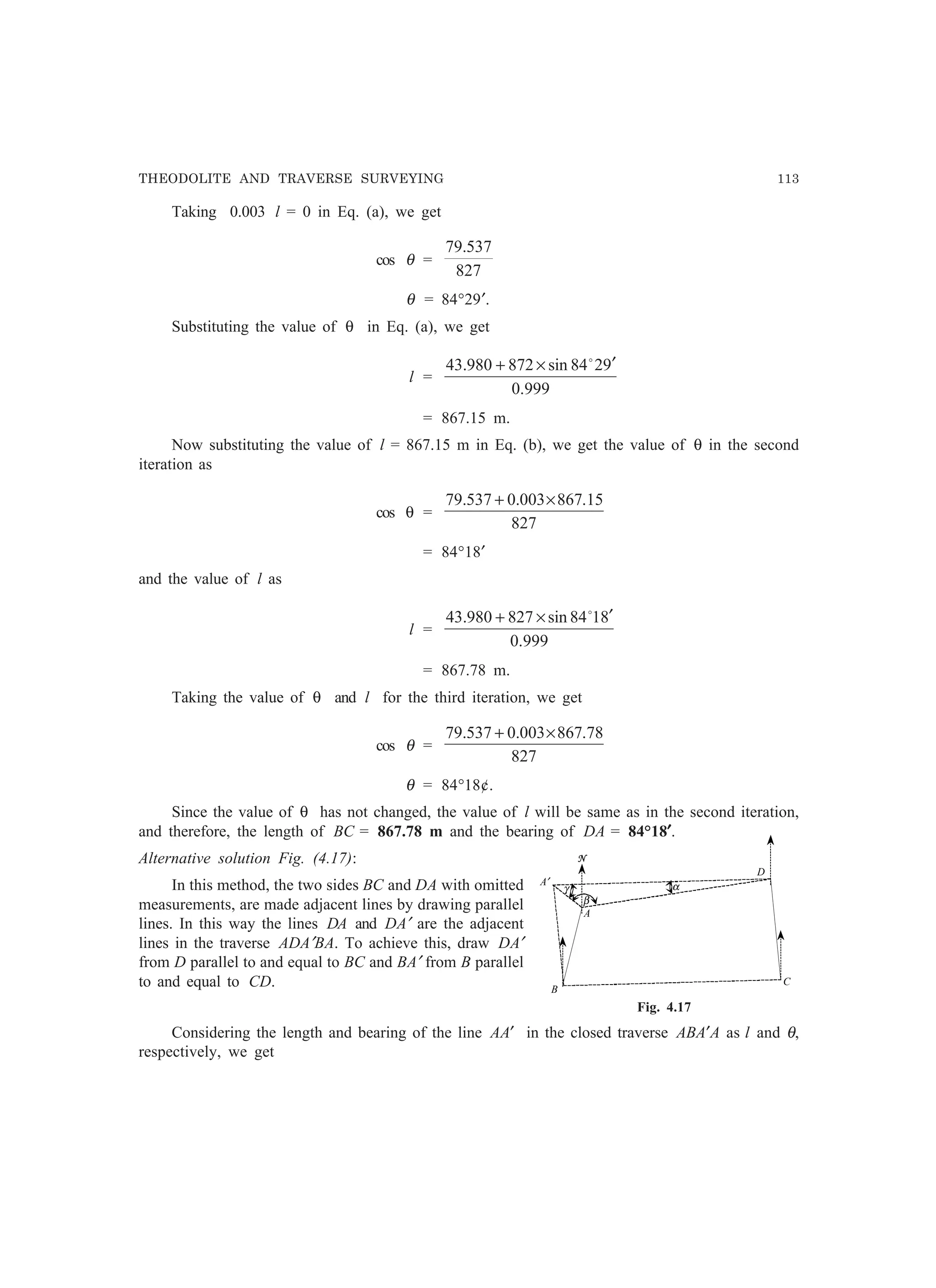 THEODOLITE AND TRAVERSE SURVEYING 113
N
A
D
B
C
A′ α
β
γ
Taking 0.003 l = 0 in Eq. (a), we get
cos θ =
827
537.79
θ = 84°29′.
Substituting the value of θ in Eq. (a), we get
l =
999.0
9284sin872980.43 ′×+ o
= 867.15 m.
Now substituting the value of l = 867.15 m in Eq. (b), we get the value of θ in the second
iteration as
cos θ =
827
15.867003.0537.79 ×+
= 84°18′
and the value of l as
l =
999.0
8184sin827980.43 ′×+ o
= 867.78 m.
Taking the value of θ and l for the third iteration, we get
cos θ =
827
78.867003.0537.79 ×+
θ = 84°18¢.
Since the value of θ has not changed, the value of l will be same as in the second iteration,
and therefore, the length of BC = 867.78 m and the bearing of DA = 84°18′′′′′.
Alternative solution Fig. (4.17):
In this method, the two sides BC and DA with omitted
measurements, are made adjacent lines by drawing parallel
lines. In this way the lines DA and DA′ are the adjacent
lines in the traverse ADA′BA. To achieve this, draw DA′
from D parallel to and equal to BC and BA′ from B parallel
to and equal to CD.
Fig. 4.17
Considering the length and bearing of the line AA′ in the closed traverse ABA′A as l and θ,
respectively, we get
 