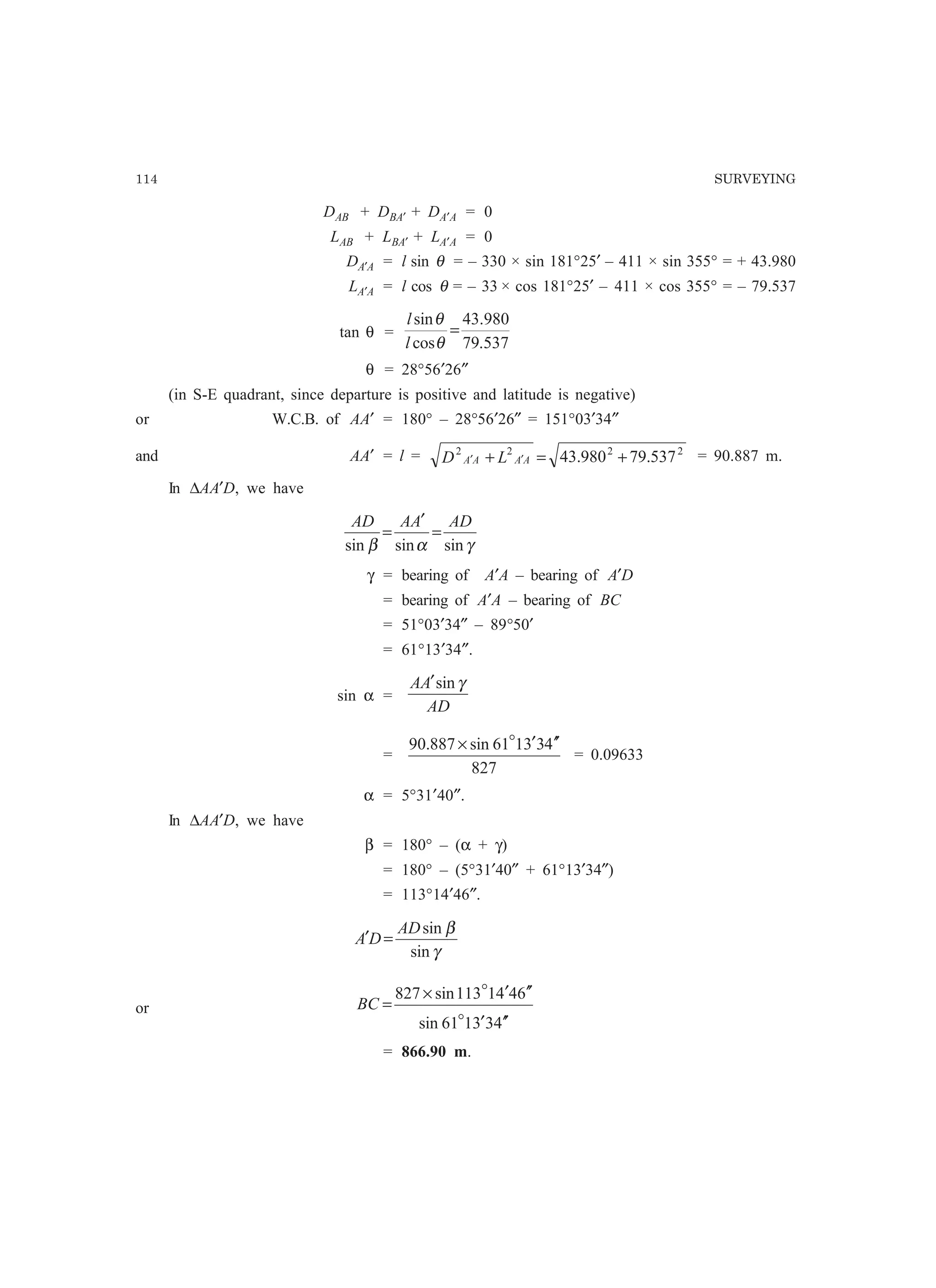 114 SURVEYING
DAB + DBA′ + DA′A = 0
LAB + LBA′ + LA′A = 0
DA′A = l sin θ = – 330 × sin 181°25′ – 411 × sin 355° = + 43.980
LA′A = l cos θ = – 33 × cos 181°25′ – 411 × cos 355° = – 79.537
tan θ =
537.79
980.43
cos
sin
=
θ
θ
l
l
θ = 28°56′26″
(in S-E quadrant, since departure is positive and latitude is negative)
or W.C.B. of AA′ = 180° – 28°56′26″ = 151°03′34″
and AA′ = l = 2222
537.79980.43 +=+ ′′ AAAA LD = 90.887 m.
In ∆AA′D, we have
γαβ sinsinsin
ADAAAD
=
′
=
γ = bearing of A′A – bearing of A′D
= bearing of A′A – bearing of BC
= 51°03′34″ – 89°50′
= 61°13′34″.
sin α =
AD
AA γsin′
=
827
433161sin887.90 ′′′× o
= 0.09633
α = 5°31′40″.
In ∆AA′D, we have
β = 180° – (α + γ)
= 180° – (5°31′40″ + 61°13′34″)
= 113°14′46″.
γ
β
sin
sinAD
DA =′
or
433161sin
6441113sin827
′′′
′′′×
=
o
o
BC
= 866.90 m.
 