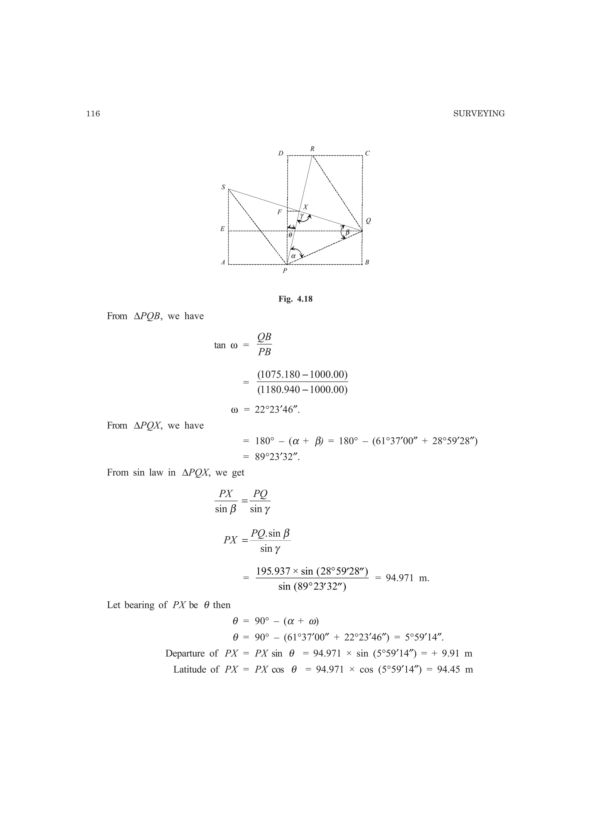 116 SURVEYING
A
D
B
C
α
β
γ
θ
S
P
Q
R
E
F
X
Fig. 4.18
From ∆PQB, we have
tan ω =
PB
QB
=
)00.1000940.1180(
)00.1000180.1075(
−
−
ω = 22°23′46″.
From ∆PQX, we have
= 180° – (α + β) = 180° – (61°37′00″ + 28°59′28″)
= 89°23′32″.
From sin law in ∆PQX, we get
γβ sinsin
PQPX
=
γ
β
sin
sin.PQ
PX =
=
195 937 28 59 28
89 23 32
. × sin ( )
sin ( )
° ′ ′′
° ′ ′′
= 94.971 m.
Let bearing of PX be θ then
θ = 90° – (α + ω)
θ = 90° – (61°37′00″ + 22°23′46″) = 5°59′14″.
Departure of PX = PX sin θ = 94.971 × sin (5°59′14″) = + 9.91 m
Latitude of PX = PX cos θ = 94.971 × cos (5°59′14″) = 94.45 m
 