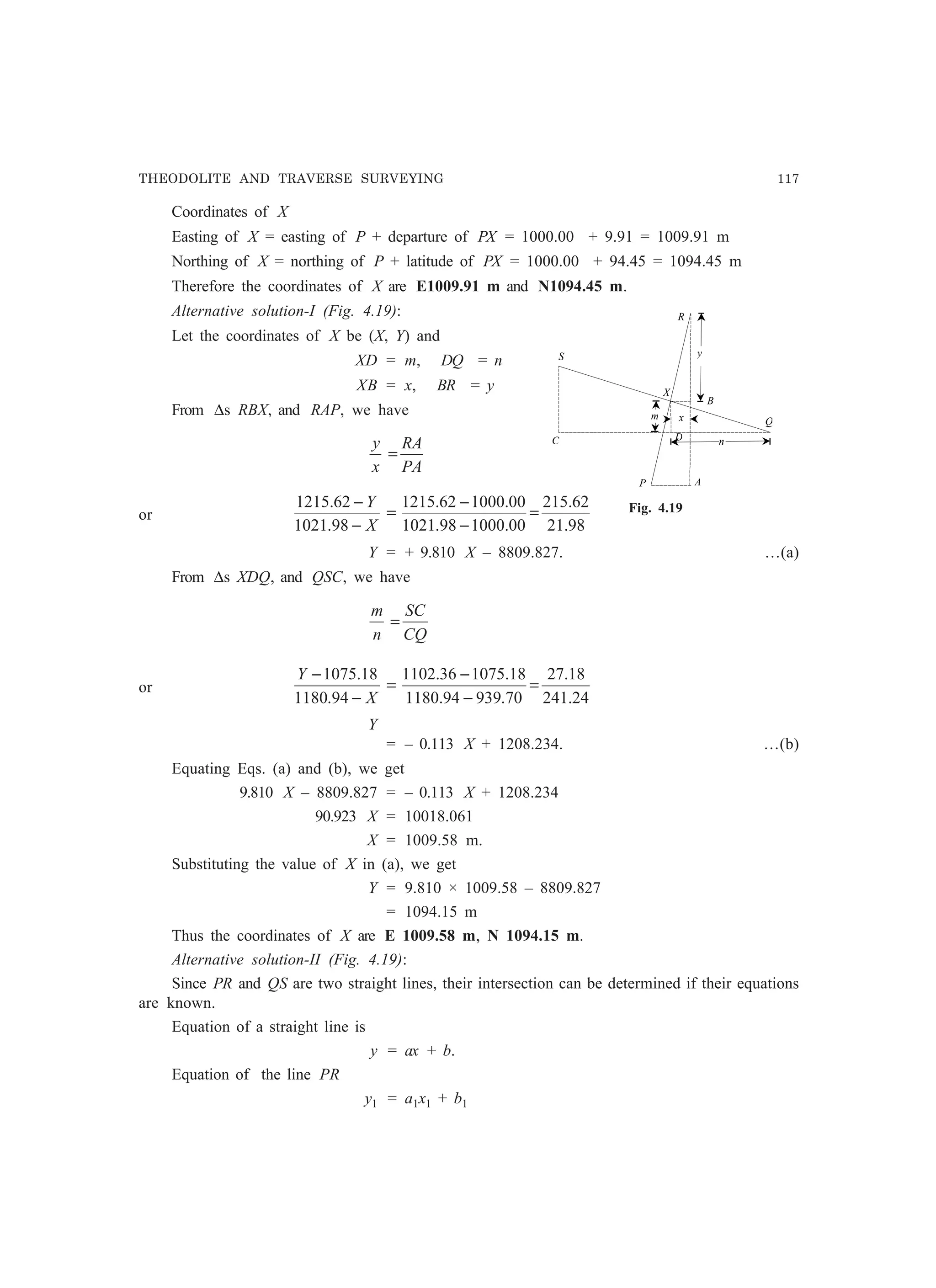 THEODOLITE AND TRAVERSE SURVEYING 117
Coordinates of X
Easting of X = easting of P + departure of PX = 1000.00 + 9.91 = 1009.91 m
Northing of X = northing of P + latitude of PX = 1000.00 + 94.45 = 1094.45 m
Therefore the coordinates of X are E1009.91 m and N1094.45 m.
Alternative solution-I (Fig. 4.19):
Let the coordinates of X be (X, Y) and
XD = m, DQ = n
XB = x, BR = y
From ∆s RBX, and RAP, we have
PA
RA
x
y
=
or
98.21
62.215
00.100098.1021
00.100062.1215
98.1021
62.1215
=
−
−
=
−
−
X
Y
Y = + 9.810 X – 8809.827. …(a)
From ∆s XDQ, and QSC, we have
CQ
SC
n
m
=
or
24.241
18.27
70.93994.1180
18.107536.1102
94.1180
18.1075
=
−
−
=
−
−
X
Y
Y
= – 0.113 X + 1208.234. …(b)
Equating Eqs. (a) and (b), we get
9.810 X – 8809.827 = – 0.113 X + 1208.234
90.923 X = 10018.061
X = 1009.58 m.
Substituting the value of X in (a), we get
Y = 9.810 × 1009.58 – 8809.827
= 1094.15 m
Thus the coordinates of X are E 1009.58 m, N 1094.15 m.
Alternative solution-II (Fig. 4.19):
Since PR and QS are two straight lines, their intersection can be determined if their equations
are known.
Equation of a straight line is
y = ax + b.
Equation of the line PR
y1 = a1x1 + b1
A
B
C
S
P
Q
R
X
n
m
y
x
D
Fig. 4.19
 