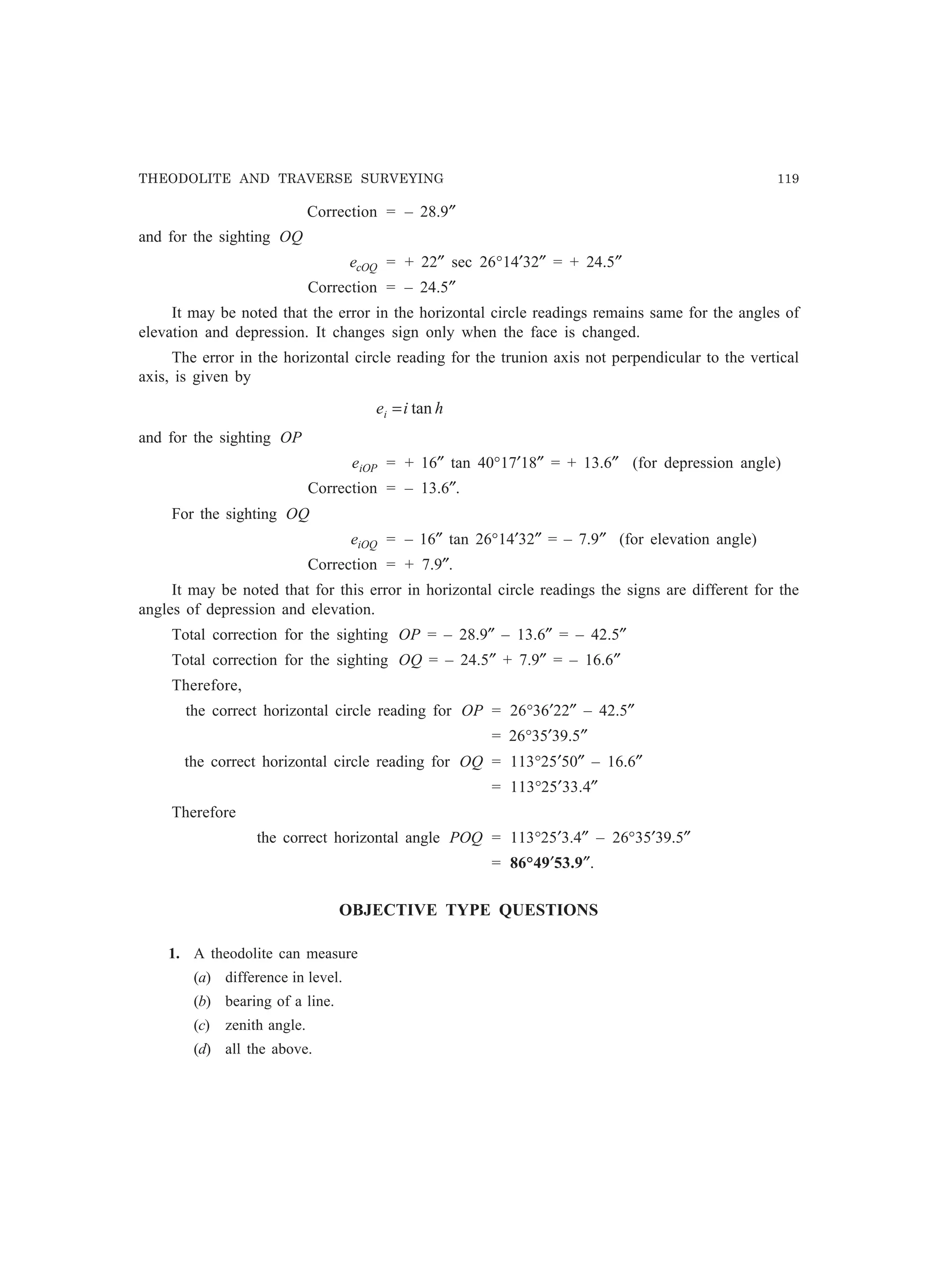 THEODOLITE AND TRAVERSE SURVEYING 119
Correction = – 28.9″
and for the sighting OQ
ecOQ = + 22″ sec 26°14′32″ = + 24.5″
Correction = – 24.5″
It may be noted that the error in the horizontal circle readings remains same for the angles of
elevation and depression. It changes sign only when the face is changed.
The error in the horizontal circle reading for the trunion axis not perpendicular to the vertical
axis, is given by
hiei tan=
and for the sighting OP
eiOP = + 16″ tan 40°17′18″ = + 13.6″ (for depression angle)
Correction = – 13.6″.
For the sighting OQ
eiOQ = – 16″ tan 26°14′32″ = – 7.9″ (for elevation angle)
Correction = + 7.9″.
It may be noted that for this error in horizontal circle readings the signs are different for the
angles of depression and elevation.
Total correction for the sighting OP = – 28.9″ – 13.6″ = – 42.5″
Total correction for the sighting OQ = – 24.5″ + 7.9″ = – 16.6″
Therefore,
the correct horizontal circle reading for OP = 26°36′22″ – 42.5″
= 26°35′39.5″
the correct horizontal circle reading for OQ = 113°25′50″ – 16.6″
= 113°25′33.4″
Therefore
the correct horizontal angle POQ = 113°25′3.4″ – 26°35′39.5″
= 86°49′53.9″.
OBJECTIVE TYPE QUESTIONS
1. A theodolite can measure
(a) difference in level.
(b) bearing of a line.
(c) zenith angle.
(d) all the above.
 