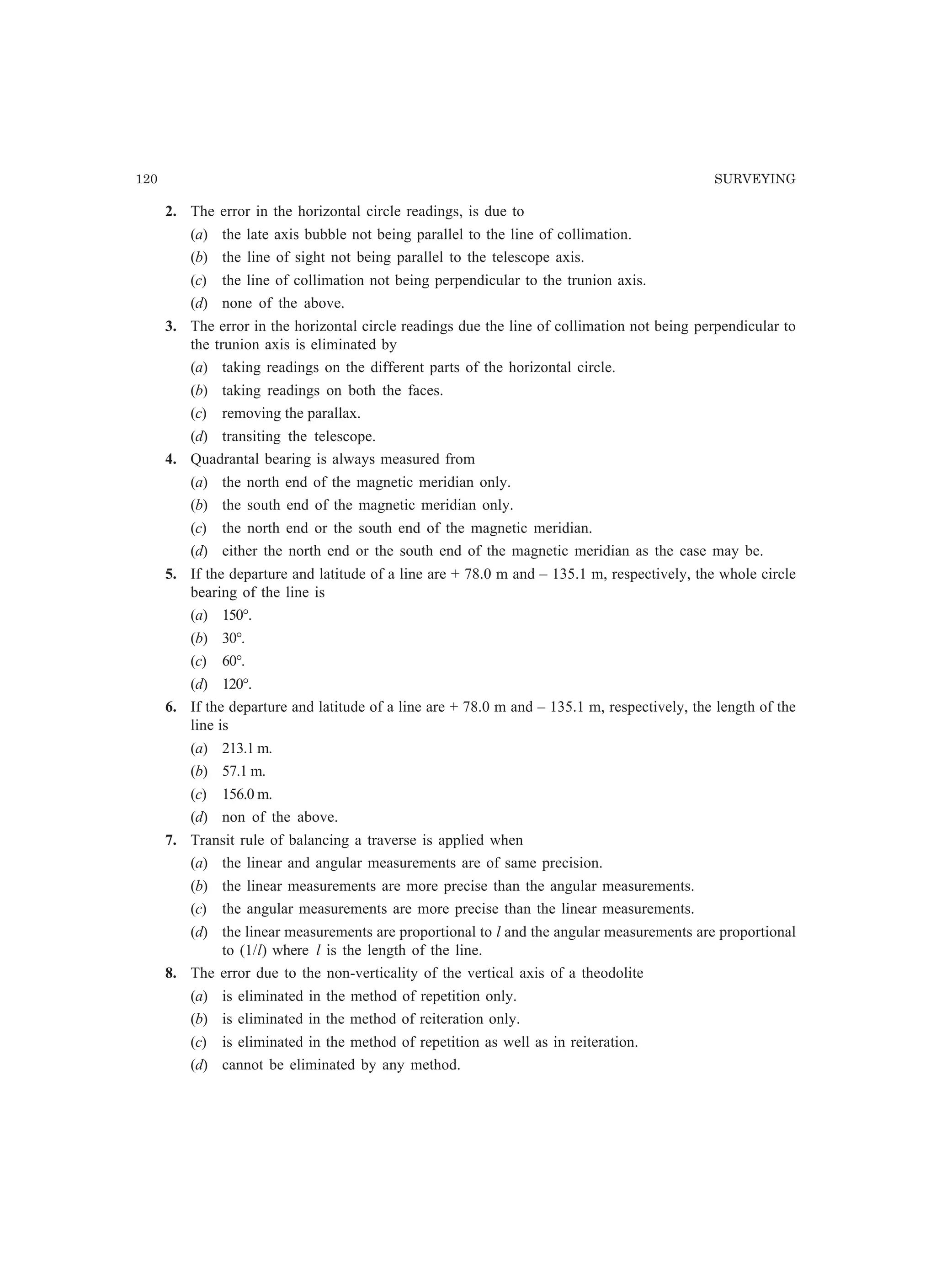 120 SURVEYING
2. The error in the horizontal circle readings, is due to
(a) the late axis bubble not being parallel to the line of collimation.
(b) the line of sight not being parallel to the telescope axis.
(c) the line of collimation not being perpendicular to the trunion axis.
(d) none of the above.
3. The error in the horizontal circle readings due the line of collimation not being perpendicular to
the trunion axis is eliminated by
(a) taking readings on the different parts of the horizontal circle.
(b) taking readings on both the faces.
(c) removing the parallax.
(d) transiting the telescope.
4. Quadrantal bearing is always measured from
(a) the north end of the magnetic meridian only.
(b) the south end of the magnetic meridian only.
(c) the north end or the south end of the magnetic meridian.
(d) either the north end or the south end of the magnetic meridian as the case may be.
5. If the departure and latitude of a line are + 78.0 m and – 135.1 m, respectively, the whole circle
bearing of the line is
(a) 150°.
(b) 30°.
(c) 60°.
(d) 120°.
6. If the departure and latitude of a line are + 78.0 m and – 135.1 m, respectively, the length of the
line is
(a) 213.1 m.
(b) 57.1 m.
(c) 156.0 m.
(d) non of the above.
7. Transit rule of balancing a traverse is applied when
(a) the linear and angular measurements are of same precision.
(b) the linear measurements are more precise than the angular measurements.
(c) the angular measurements are more precise than the linear measurements.
(d) the linear measurements are proportional to l and the angular measurements are proportional
to (1/l) where l is the length of the line.
8. The error due to the non-verticality of the vertical axis of a theodolite
(a) is eliminated in the method of repetition only.
(b) is eliminated in the method of reiteration only.
(c) is eliminated in the method of repetition as well as in reiteration.
(d) cannot be eliminated by any method.
 