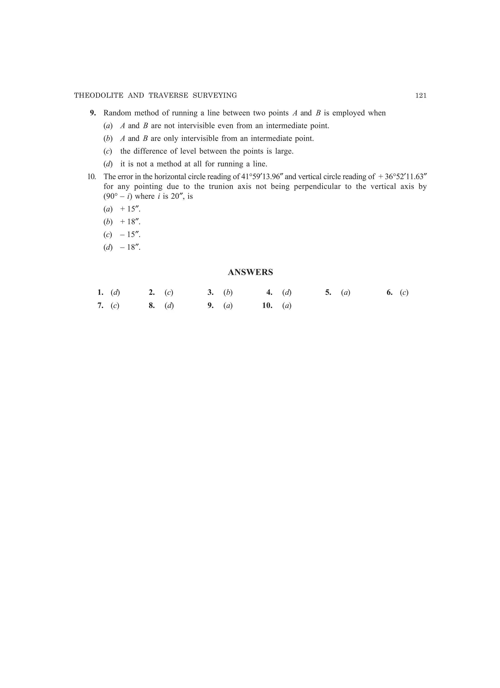 THEODOLITE AND TRAVERSE SURVEYING 121
9. Random method of running a line between two points A and B is employed when
(a) A and B are not intervisible even from an intermediate point.
(b) A and B are only intervisible from an intermediate point.
(c) the difference of level between the points is large.
(d) it is not a method at all for running a line.
10. The error in the horizontal circle reading of 41°59′13.96″ and vertical circle reading of + 36°52′11.63″
for any pointing due to the trunion axis not being perpendicular to the vertical axis by
(90° – i) where i is 20″, is
(a) + 15″.
(b) + 18″.
(c) – 15″.
(d) – 18″.
ANSWERS
1. (d) 2. (c) 3. (b) 4. (d) 5. (a) 6. (c)
7. (c) 8. (d) 9. (a) 10. (a)
 