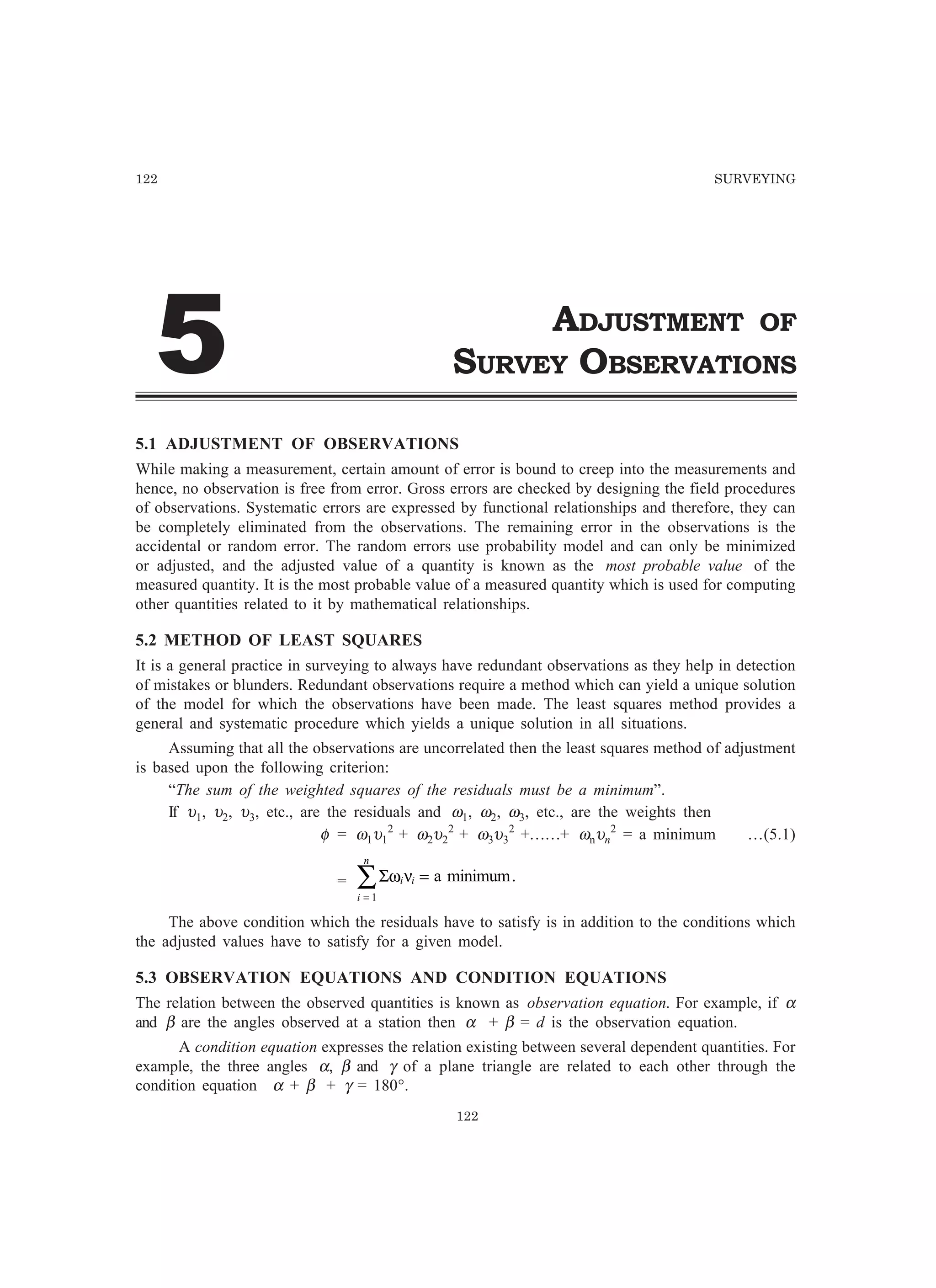 122 SURVEYING
ADJUSTMENT OF
SURVEY OBSERVATIONS
5.1 ADJUSTMENT OF OBSERVATIONS
While making a measurement, certain amount of error is bound to creep into the measurements and
hence, no observation is free from error. Gross errors are checked by designing the field procedures
of observations. Systematic errors are expressed by functional relationships and therefore, they can
be completely eliminated from the observations. The remaining error in the observations is the
accidental or random error. The random errors use probability model and can only be minimized
or adjusted, and the adjusted value of a quantity is known as the most probable value of the
measured quantity. It is the most probable value of a measured quantity which is used for computing
other quantities related to it by mathematical relationships.
5.2 METHOD OF LEAST SQUARES
It is a general practice in surveying to always have redundant observations as they help in detection
of mistakes or blunders. Redundant observations require a method which can yield a unique solution
of the model for which the observations have been made. The least squares method provides a
general and systematic procedure which yields a unique solution in all situations.
Assuming that all the observations are uncorrelated then the least squares method of adjustment
is based upon the following criterion:
“The sum of the weighted squares of the residuals must be a minimum”.
If υ1, υ2, υ3, etc., are the residuals and ω1, ω2, ω3, etc., are the weights then
φ = ω1υ1
2
+ ω2υ2
2
+ ω3υ3
2
+……+ ωnυn
2
= a minimum …(5.1)
= Σω νi i
i
n
=
∑ =
1
a minimum.
The above condition which the residuals have to satisfy is in addition to the conditions which
the adjusted values have to satisfy for a given model.
5.3 OBSERVATION EQUATIONS AND CONDITION EQUATIONS
The relation between the observed quantities is known as observation equation. For example, if α
and β are the angles observed at a station then α + β = d is the observation equation.
A condition equation expresses the relation existing between several dependent quantities. For
example, the three angles α, β and γ of a plane triangle are related to each other through the
condition equation α + β + γ = 180°.
122
#
 