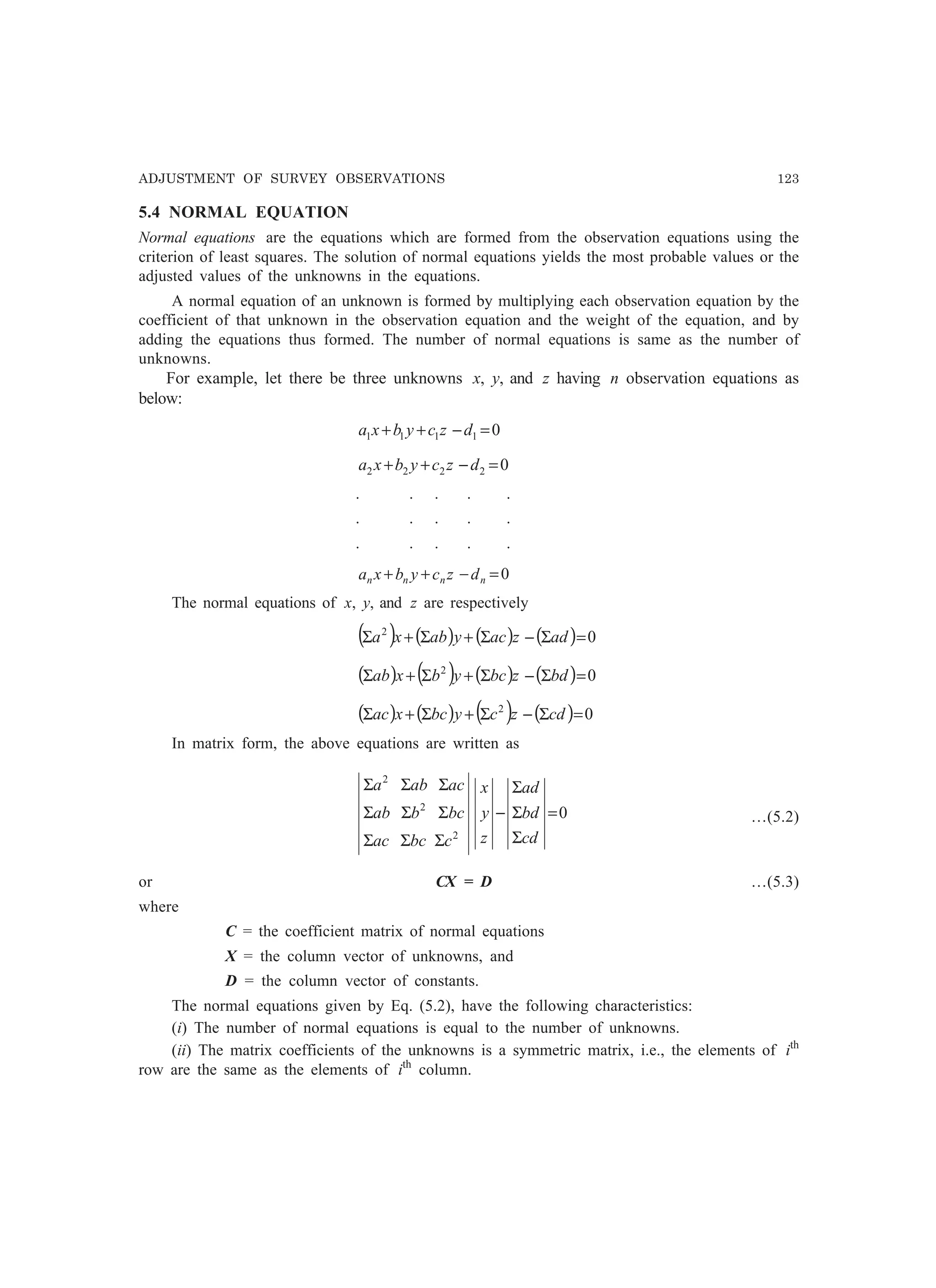 ADJUSTMENT OF SURVEY OBSERVATIONS 123
5.4 NORMAL EQUATION
Normal equations are the equations which are formed from the observation equations using the
criterion of least squares. The solution of normal equations yields the most probable values or the
adjusted values of the unknowns in the equations.
A normal equation of an unknown is formed by multiplying each observation equation by the
coefficient of that unknown in the observation equation and the weight of the equation, and by
adding the equations thus formed. The number of normal equations is same as the number of
unknowns.
For example, let there be three unknowns x, y, and z having n observation equations as
below:
01111 =−++ dzcybxa
02222 =−++ dzcybxa
. . . . .
. . . . .
. . . . .
0=−++ nnnn dzcybxa
The normal equations of x, y, and z are respectively
( ) ( ) ( ) ( ) 02
=Σ−Σ+Σ+Σ adzacyabxa
( ) ( ) ( ) ( ) 02
=Σ−Σ+Σ+Σ bdzbcybxab
( ) ( ) ( ) ( ) 02
=Σ−Σ+Σ+Σ cdzcybcxac
In matrix form, the above equations are written as
0
2
2
2
=
Σ
Σ
Σ
−
ΣΣΣ
ΣΣΣ
ΣΣΣ
cd
bd
ad
z
y
x
cbcac
bcbab
acaba
…(5.2)
or CX = D …(5.3)
where
C = the coefficient matrix of normal equations
X = the column vector of unknowns, and
D = the column vector of constants.
The normal equations given by Eq. (5.2), have the following characteristics:
(i) The number of normal equations is equal to the number of unknowns.
(ii) The matrix coefficients of the unknowns is a symmetric matrix, i.e., the elements of ith
row are the same as the elements of ith
column.
 