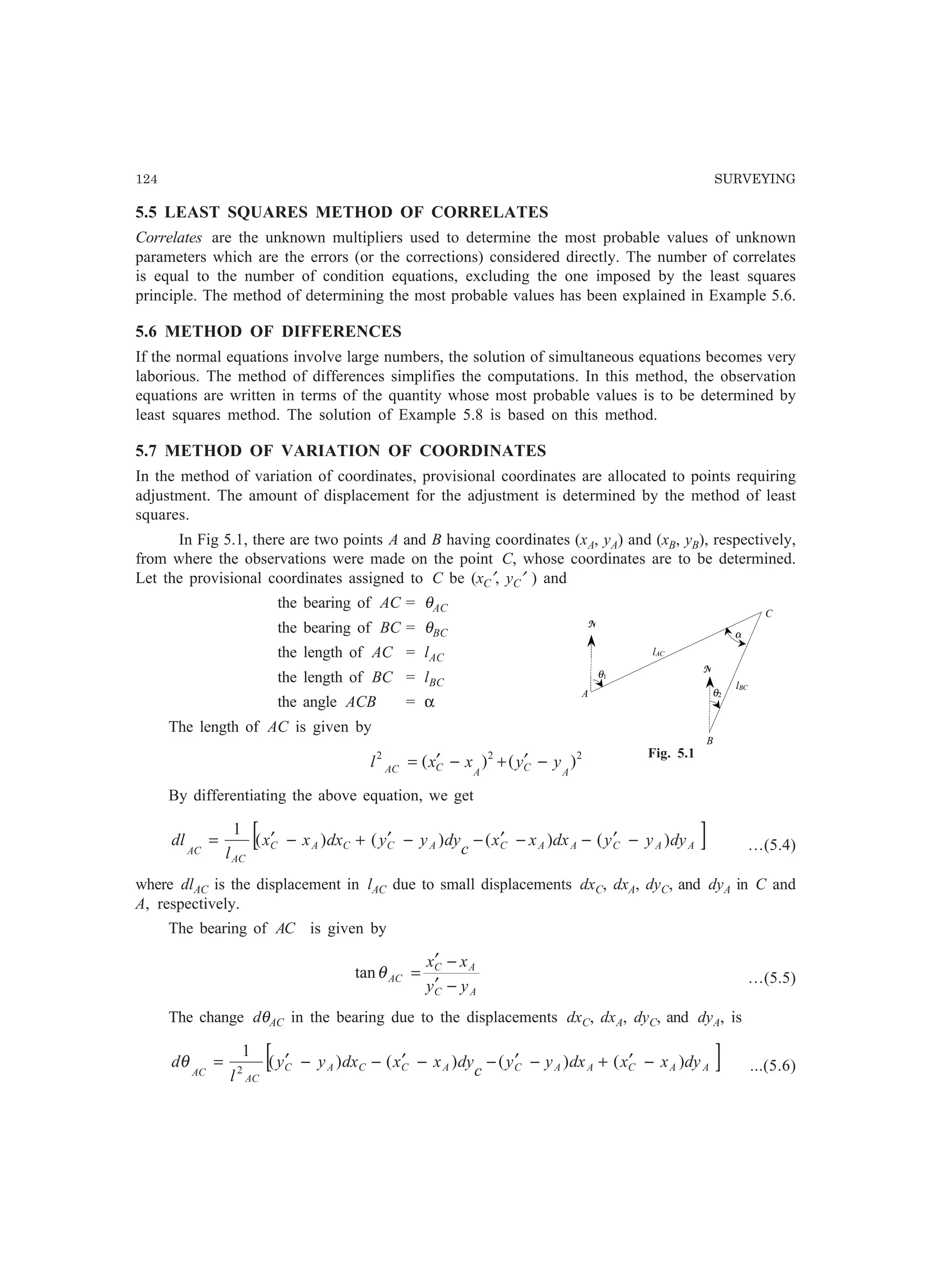 124 SURVEYING
5.5 LEAST SQUARES METHOD OF CORRELATES
Correlates are the unknown multipliers used to determine the most probable values of unknown
parameters which are the errors (or the corrections) considered directly. The number of correlates
is equal to the number of condition equations, excluding the one imposed by the least squares
principle. The method of determining the most probable values has been explained in Example 5.6.
5.6 METHOD OF DIFFERENCES
If the normal equations involve large numbers, the solution of simultaneous equations becomes very
laborious. The method of differences simplifies the computations. In this method, the observation
equations are written in terms of the quantity whose most probable values is to be determined by
least squares method. The solution of Example 5.8 is based on this method.
5.7 METHOD OF VARIATION OF COORDINATES
In the method of variation of coordinates, provisional coordinates are allocated to points requiring
adjustment. The amount of displacement for the adjustment is determined by the method of least
squares.
In Fig 5.1, there are two points A and B having coordinates (xA, yA) and (xB, yB), respectively,
from where the observations were made on the point C, whose coordinates are to be determined.
Let the provisional coordinates assigned to C be (xC′, yC′ ) and
the bearing of AC = θAC
the bearing of BC = θBC
the length of AC = lAC
the length of BC = lBC
the angle ACB = α
The length of AC is given by
222
)()(
ACACAC
yyxxl −′+−′=
By differentiating the above equation, we get
[ ]AACAACACCAC
AC
AC
dyyydxxx
c
dyyydxxx
l
dl )()()()(
1
−′−−′−−′+−′= …(5.4)
where dlAC is the displacement in lAC due to small displacements dxC, dxA, dyC, and dyA in C and
A, respectively.
The bearing of AC is given by
AC
AC
AC
yy
xx
−′
−′
=θtan …(5.5)
The change dθAC in the bearing due to the displacements dxC, dxA, dyC, and dyA, is
[ ]AACAACACCAC
AC
AC
dyxxdxyy
c
dyxxdxyy
l
d )()()()(
1
2
−′+−′−−′−−′=θ ...(5.6)
α
lAC
θ1
A
N
B
N
C
lBC
θ2
Fig. 5.1
 