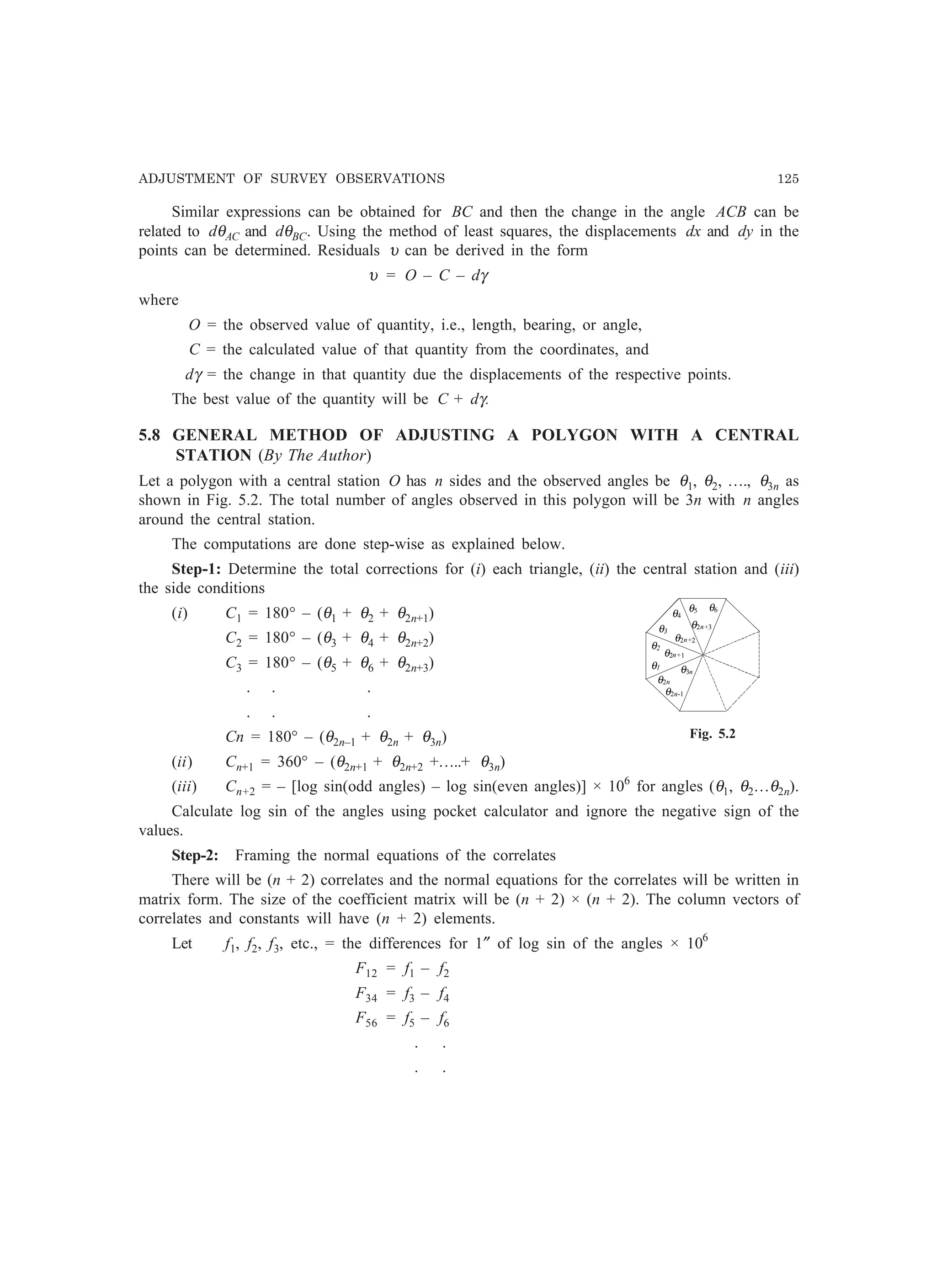 ADJUSTMENT OF SURVEY OBSERVATIONS 125
Similar expressions can be obtained for BC and then the change in the angle ACB can be
related to dθAC and dθBC. Using the method of least squares, the displacements dx and dy in the
points can be determined. Residuals υ can be derived in the form
υ = O – C – dγ
where
O = the observed value of quantity, i.e., length, bearing, or angle,
C = the calculated value of that quantity from the coordinates, and
dγ = the change in that quantity due the displacements of the respective points.
The best value of the quantity will be C + dγ.
5.8 GENERAL METHOD OF ADJUSTING A POLYGON WITH A CENTRAL
STATION (By The Author)
Let a polygon with a central station O has n sides and the observed angles be θ1, θ2, …., θ3n as
shown in Fig. 5.2. The total number of angles observed in this polygon will be 3n with n angles
around the central station.
The computations are done step-wise as explained below.
Step-1: Determine the total corrections for (i) each triangle, (ii) the central station and (iii)
the side conditions
(i) C1 = 180° – (θ1 + θ2 + θ2n+1)
C2 = 180° – (θ3 + θ4 + θ2n+2)
C3 = 180° – (θ5 + θ6 + θ2n+3)
. . .
. . .
Cn = 180° – (θ2n–1 + θ2n + θ3n)
(ii) Cn+1 = 360° – (θ2n+1 + θ2n+2 +…..+ θ3n)
(iii) Cn+2 = – [log sin(odd angles) – log sin(even angles)] × 106
for angles (θ1, θ2…θ2n).
Calculate log sin of the angles using pocket calculator and ignore the negative sign of the
values.
Step-2: Framing the normal equations of the correlates
There will be (n + 2) correlates and the normal equations for the correlates will be written in
matrix form. The size of the coefficient matrix will be (n + 2) × (n + 2). The column vectors of
correlates and constants will have (n + 2) elements.
Let f1, f2, f3, etc., = the differences for 1″ of log sin of the angles × 106
F12 = f1 – f2
F34 = f3 – f4
F56 = f5 – f6
. .
. .
θ1
θ2
θ3
θ4
θ5 θ6
θ2n-1
θ2n
θ3n
θ2n+1
θ2n+2
θ2n+3
Fig. 5.2
 