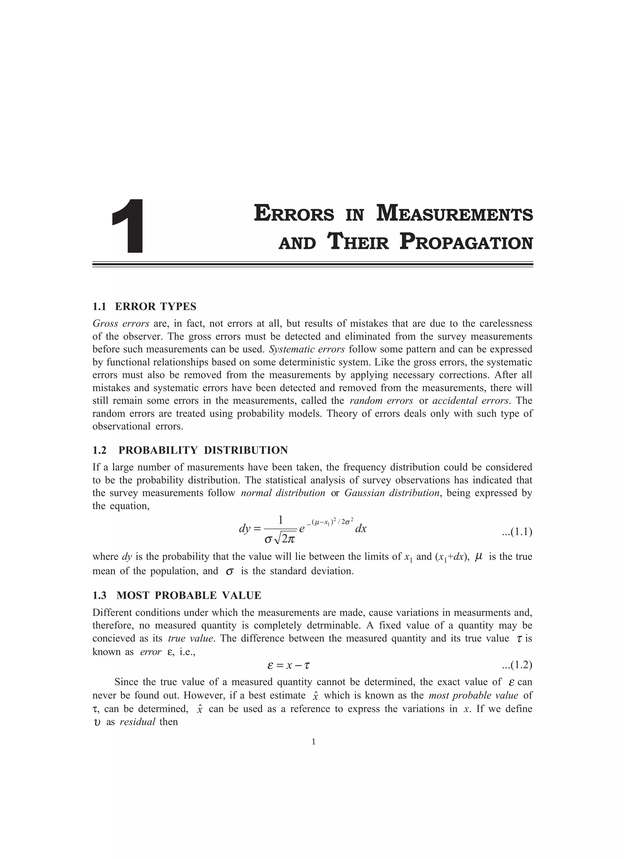 ERRORS IN MEASUREMENTS
AND THEIR PROPAGATION
1.1 ERROR TYPES
Gross errors are, in fact, not errors at all, but results of mistakes that are due to the carelessness
of the observer. The gross errors must be detected and eliminated from the survey measurements
before such measurements can be used. Systematic errors follow some pattern and can be expressed
by functional relationships based on some deterministic system. Like the gross errors, the systematic
errors must also be removed from the measurements by applying necessary corrections. After all
mistakes and systematic errors have been detected and removed from the measurements, there will
still remain some errors in the measurements, called the random errors or accidental errors. The
random errors are treated using probability models. Theory of errors deals only with such type of
observational errors.
1.2 PROBABILITY DISTRIBUTION
If a large number of masurements have been taken, the frequency distribution could be considered
to be the probability distribution. The statistical analysis of survey observations has indicated that
the survey measurements follow normal distribution or Gaussian distribution, being expressed by
the equation,
dxedy
x 22
1 2/)(
2
1 σµ
πσ
−−
= ...(1.1)
where dy is the probability that the value will lie between the limits of x1 and (x1+dx), µ is the true
mean of the population, and σ is the standard deviation.
1.3 MOST PROBABLE VALUE
Different conditions under which the measurements are made, cause variations in measurments and,
therefore, no measured quantity is completely detrminable. A fixed value of a quantity may be
concieved as its true value. The difference between the measured quantity and its true value τ is
known as error ε, i.e.,
τε −= x ...(1.2)
Since the true value of a measured quantity cannot be determined, the exact value of ε can
never be found out. However, if a best estimate xˆ which is known as the most probable value of
τ, can be determined, xˆ can be used as a reference to express the variations in x. If we define
υ as residual then
1

 