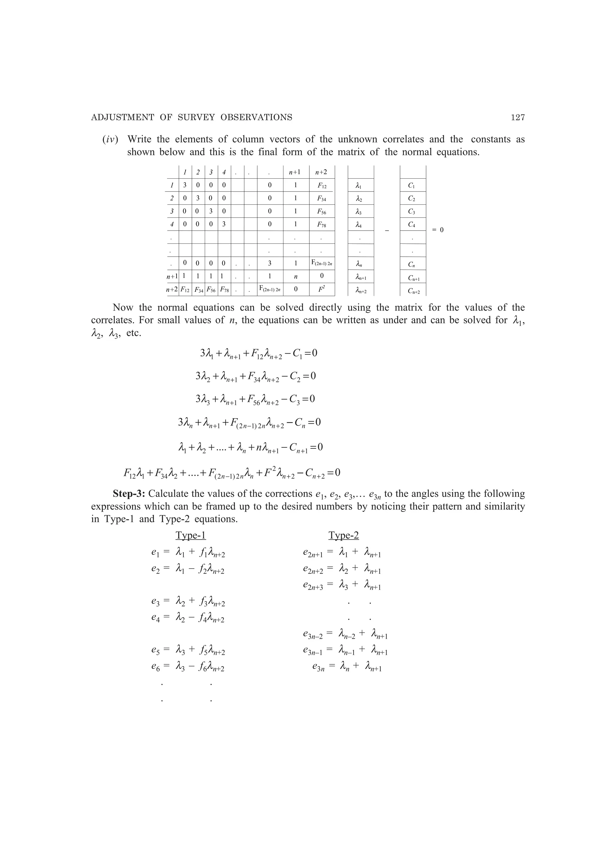 ADJUSTMENT OF SURVEY OBSERVATIONS 127
(iv) Write the elements of column vectors of the unknown correlates and the constants as
shown below and this is the final form of the matrix of the normal equations.
1 2 3 4 n+2
31
2
3
4
n+2
n+1
n+1
3
3
3
3
n
F2
F12
0
0
F12 F34
F34
F56
F56 F78
F78
F(2n-1) 2n
F(2n-1) 2n
1
1
1
1
1
1111 1
0
0
0 0
0
0 0 0
0 0
0
0
0
0
0
0 0 0 0
0
.
.
.
. . .
. .
.
.
..
. .
. .
. .
λ1
λ2
λ3
λ4
λn
λn+1
λn+2
C1
C2
C3
C4
.
. .
.
− = 0
Cn+1
Cn+2
Cn
Now the normal equations can be solved directly using the matrix for the values of the
correlates. For small values of n, the equations can be written as under and can be solved for λ1,
λ2, λ3, etc.
03 121211 =−++ ++ CF nn λλλ
03 223412 =−++ ++ CF nn λλλ
03 325613 =−++ ++ CF nn λλλ
03 22)12(1 =−++ +−+ nnnnnn CF λλλ
0.... 1121 =−++++ ++ nnn Cnλλλλ
0.... 22
2
2)12(234112 =−++++ ++− nnnnn CFFFF λλλλ
Step-3: Calculate the values of the corrections e1, e2, e3,… e3n to the angles using the following
expressions which can be framed up to the desired numbers by noticing their pattern and similarity
in Type-1 and Type-2 equations.
Type-1 Type-2
e1 = λ1 + f1λn+2 e2n+1 = λ1 + λn+1
e2 = λ1 – f2λn+2 e2n+2 = λ2 + λn+1
e2n+3 = λ3 + λn+1
e3 = λ2 + f3λn+2 . .
e4 = λ2 – f4λn+2 . .
e3n–2 = λn–2 + λn+1
e5 = λ3 + f5λn+2 e3n–1 = λn–1 + λn+1
e6 = λ3 – f6λn+2 e3n = λn + λn+1
. .
. .
 