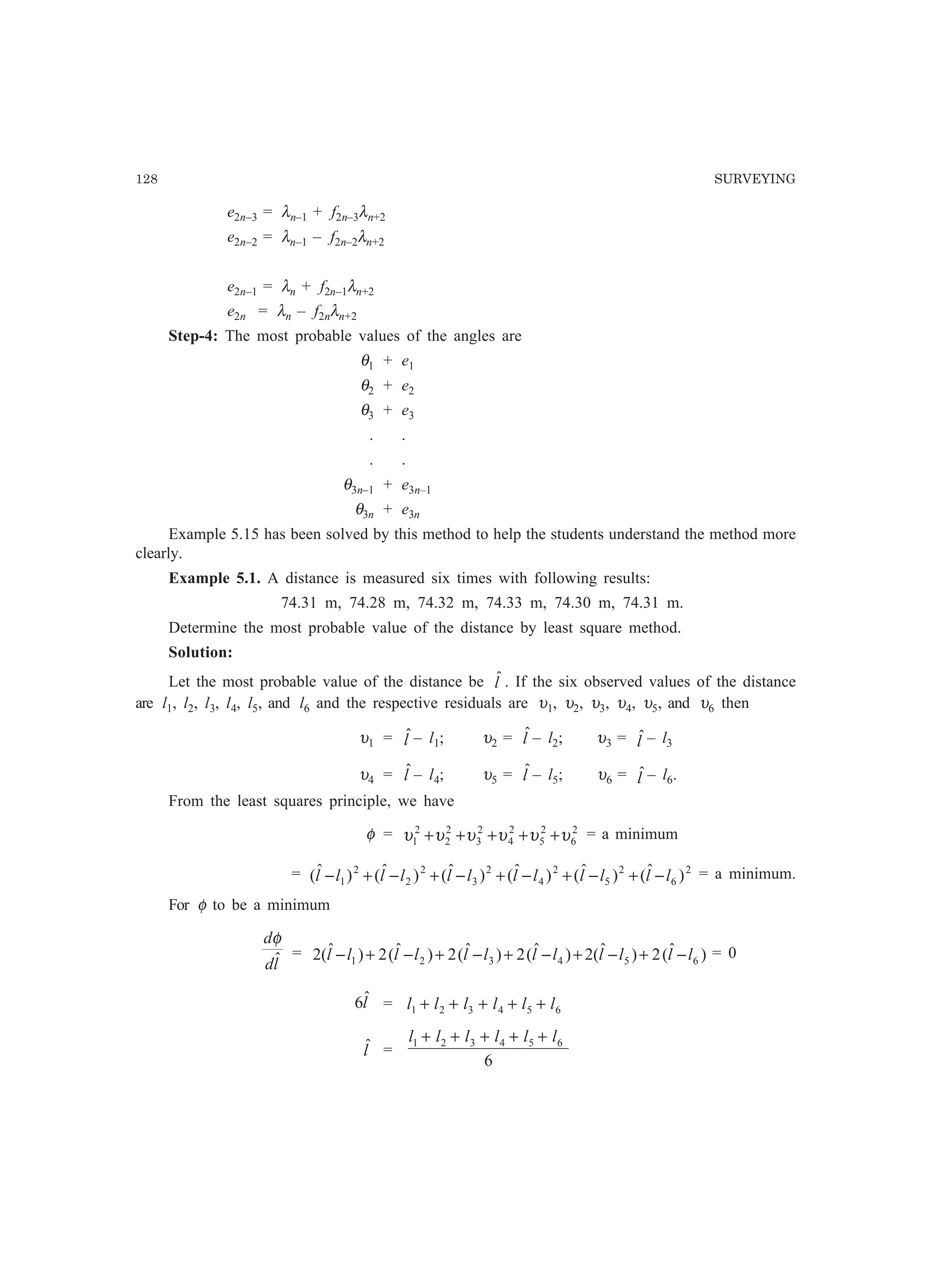 128 SURVEYING
e2n–3 = λn–1 + f2n–3λn+2
e2n–2 = λn–1 – f2n–2λn+2
e2n–1 = λn + f2n–1λn+2
e2n = λn – f2nλn+2
Step-4: The most probable values of the angles are
θ1 + e1
θ2 + e2
θ3 + e3
. .
. .
θ3n–1 + e3n–1
θ3n + e3n
Example 5.15 has been solved by this method to help the students understand the method more
clearly.
Example 5.1. A distance is measured six times with following results:
74.31 m, 74.28 m, 74.32 m, 74.33 m, 74.30 m, 74.31 m.
Determine the most probable value of the distance by least square method.
Solution:
Let the most probable value of the distance be lˆ . If the six observed values of the distance
are l1, l2, l3, l4, l5, and l6 and the respective residuals are υ1, υ2, υ3, υ4, υ5, and υ6 then
υ1 = lˆ– l1; υ2 = lˆ– l2; υ3 = lˆ – l3
υ4 = lˆ– l4; υ5 = lˆ– l5; υ6 = lˆ – l6.
From the least squares principle, we have
φ = 2
6
2
5
2
4
2
3
2
2
2
1 υυυυυυ +++++ = a minimum
= 2
6
2
5
2
4
2
3
2
2
2
1 )ˆ()ˆ()ˆ()ˆ()ˆ()ˆ( llllllllllll −+−+−+−+−+− = a minimum.
For φ to be a minimum
ld
d
ˆ
φ
= )ˆ(2)ˆ(2)ˆ(2)ˆ(2)ˆ(2)ˆ(2 654321 llllllllllll −+−+−+−+−+− = 0
lˆ6 = 654321 llllll +++++
lˆ =
6
654321 llllll +++++
 