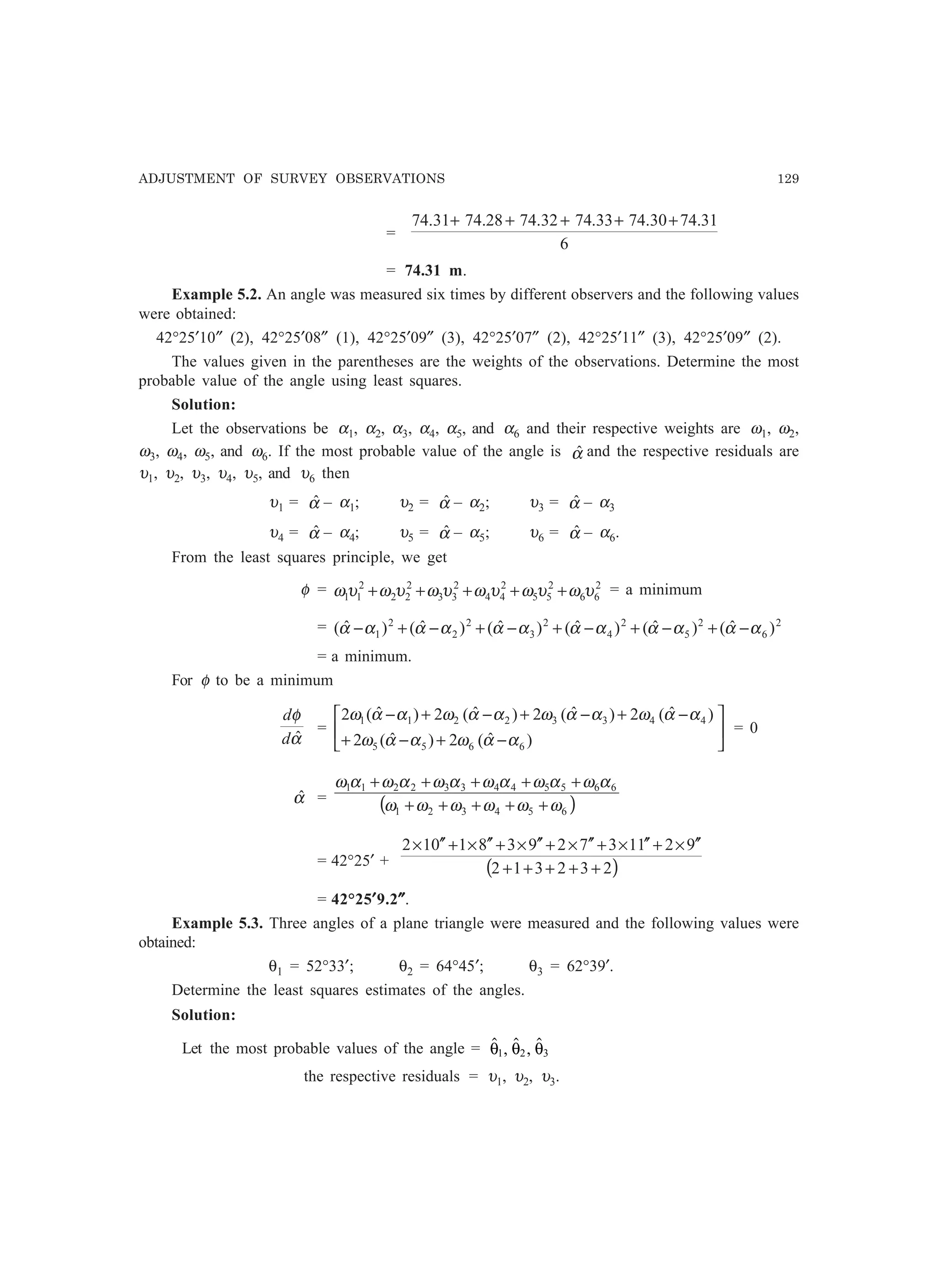ADJUSTMENT OF SURVEY OBSERVATIONS 129
=
6
31.7430.7433.7432.7428.7431.74 +++++
= 74.31 m.
Example 5.2. An angle was measured six times by different observers and the following values
were obtained:
42°25′10″ (2), 42°25′08″ (1), 42°25′09″ (3), 42°25′07″ (2), 42°25′11″ (3), 42°25′09″ (2).
The values given in the parentheses are the weights of the observations. Determine the most
probable value of the angle using least squares.
Solution:
Let the observations be α1, α2, α3, α4, α5, and α6 and their respective weights are ω1, ω2,
ω3, ω4, ω5, and ω6. If the most probable value of the angle is αˆ and the respective residuals are
υ1, υ2, υ3, υ4, υ5, and υ6 then
υ1 = αˆ – α1; υ2 = αˆ – α2; υ3 = αˆ – α3
υ4 = αˆ – α4; υ5 = αˆ – α5; υ6 = αˆ – α6.
From the least squares principle, we get
φ = 2
66
2
55
2
44
2
33
2
22
2
11 υωυωυωυωυωυω +++++ = a minimum
= 2
6
2
5
2
4
2
3
2
2
2
1 )ˆ()ˆ()ˆ()ˆ()ˆ()ˆ( αααααααααααα −+−+−+−+−+−
= a minimum.
For φ to be a minimum
α
φ
ˆd
d
= 





−+−+
−+−+−+−
)ˆ(2)ˆ(2
)ˆ(2)ˆ(2)ˆ(2)ˆ(2
6655
44332211
ααωααω
ααωααωααωααω
= 0
αˆ = ( )654321
665544332211
ωωωωωω
αωαωαωαωαωαω
+++++
+++++
= 42°25′ + ( )232312
92113729381012
+++++
′′×+′′×+′′×+′′×+′′×+′′×
= 42°25′′′′′9.2″″″″″.
Example 5.3. Three angles of a plane triangle were measured and the following values were
obtained:
θ1 = 52°33′; θ2 = 64°45′; θ3 = 62°39′.
Determine the least squares estimates of the angles.
Solution:
Let the most probable values of the angle =  ,  , θ θ θ1 2 3
the respective residuals = υ1, υ2, υ3.
 