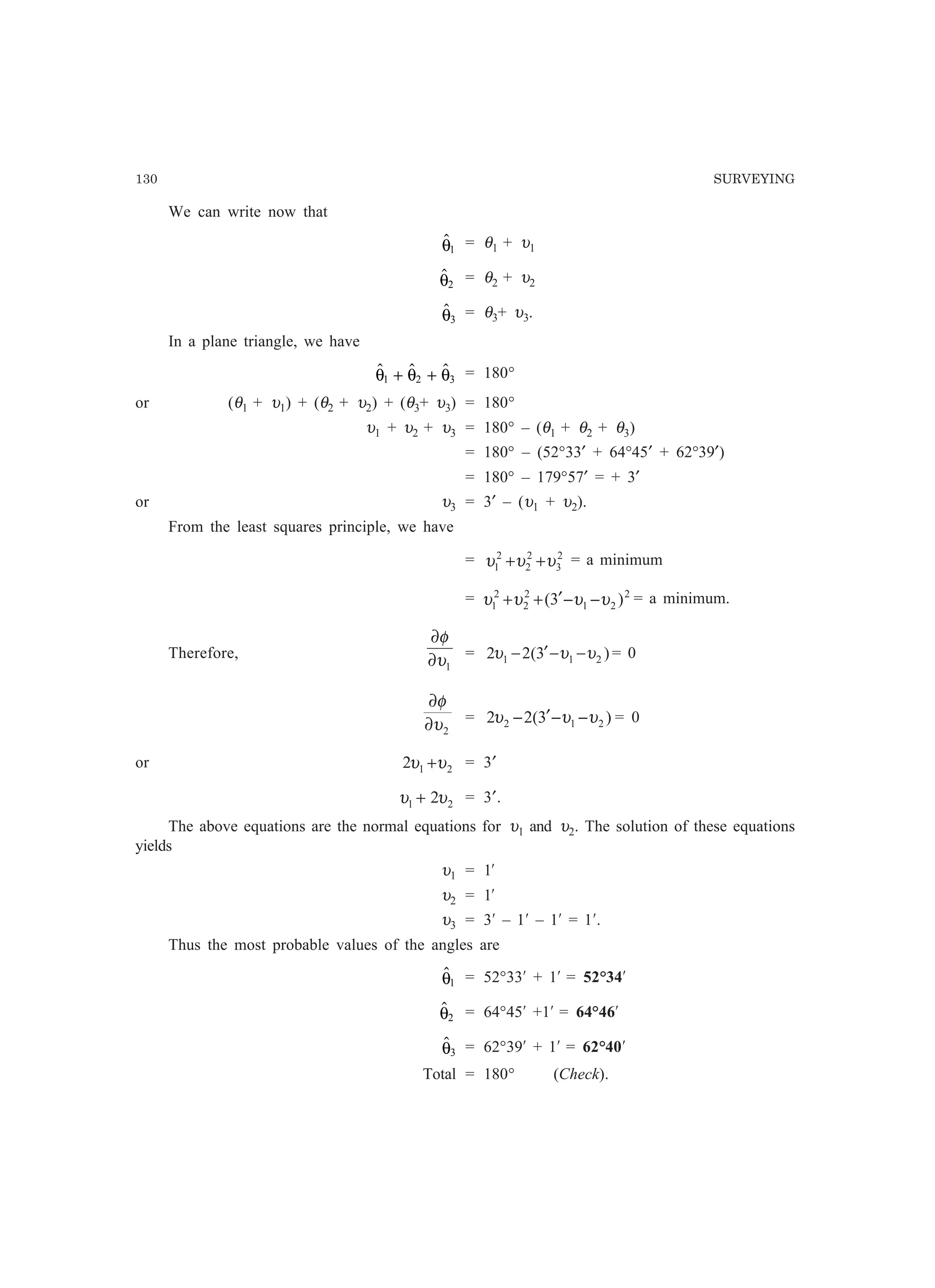 130 SURVEYING
We can write now that
θ1
= θ1 + υ1
θ2
= θ2 + υ2
θ3
= θ3+ υ3.
In a plane triangle, we have
  θ θ θ1 2 3+ + = 180°
or (θ1 + υ1) + (θ2 + υ2) + (θ3+ υ3) = 180°
υ1 + υ2 + υ3 = 180° – (θ1 + θ2 + θ3)
= 180° – (52°33′ + 64°45′ + 62°39′)
= 180° – 179°57′ = + 3′
or υ3 = 3′ – (υ1 + υ2).
From the least squares principle, we have
= 2
3
2
2
2
1 υυυ ++ = a minimum
= 2
21
2
2
2
1 )3( υυυυ −−′++ = a minimum.
Therefore,
1υ
φ
∂
∂
= )3(22 211 υυυ −−′− = 0
2υ
φ
∂
∂
= )3(22 212 υυυ −−′− = 0
or 212 υυ + = 3′
21 2υυ + = 3′.
The above equations are the normal equations for υ1 and υ2. The solution of these equations
yields
υ1 = 1¢
υ2 = 1¢
υ3 = 3¢ – 1¢ – 1¢ = 1¢.
Thus the most probable values of the angles are
θ1 = 52°33¢ + 1¢ = 52°34¢
θ2 = 64°45¢ +1¢ = 64°46¢
θ3 = 62°39¢ + 1¢ = 62°40¢
Total = 180° (Check).
 