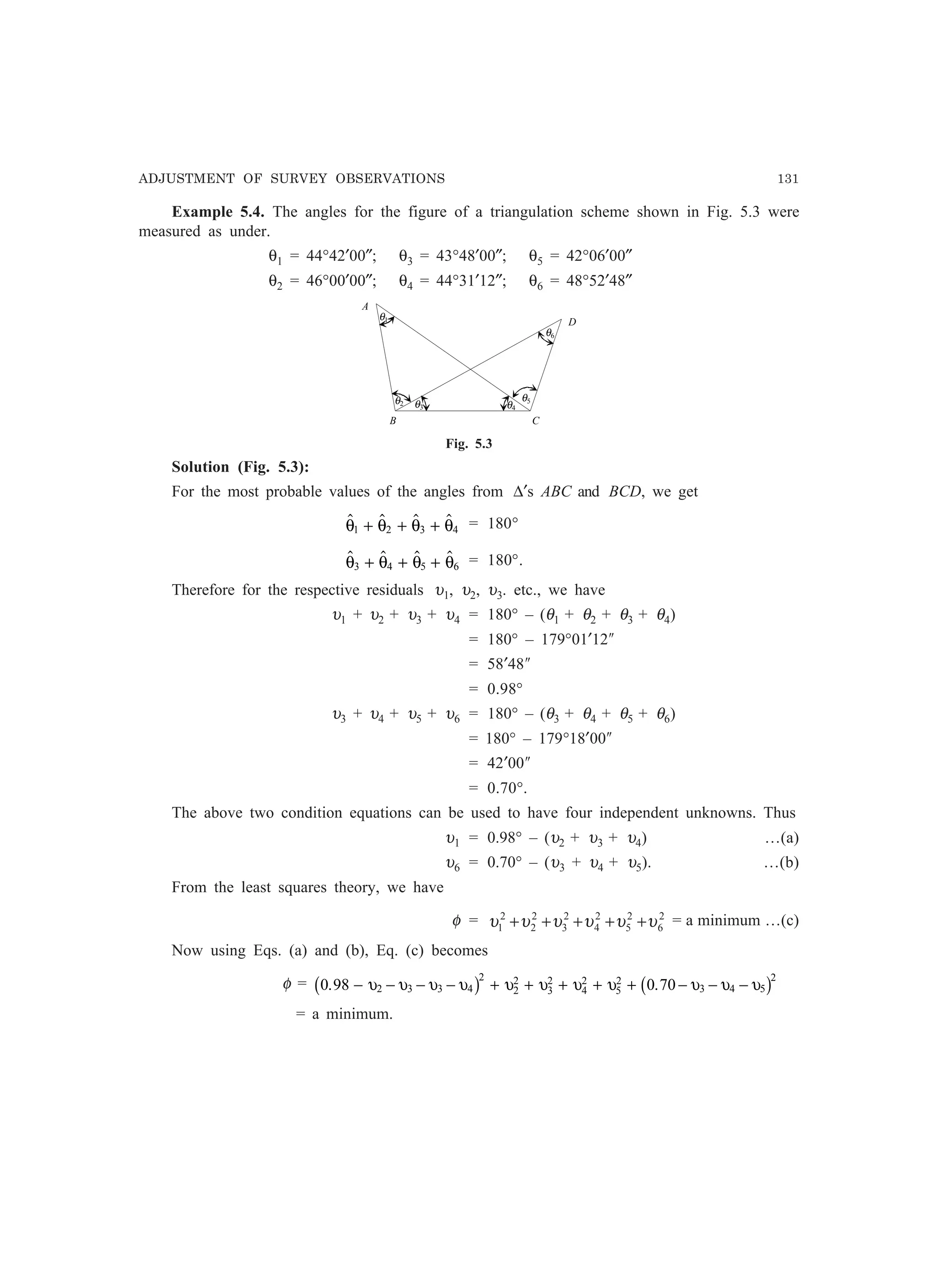 ADJUSTMENT OF SURVEY OBSERVATIONS 131
Example 5.4. The angles for the figure of a triangulation scheme shown in Fig. 5.3 were
measured as under.
θ1 = 44°42′00″; θ3 = 43°48′00″; θ5 = 42°06′00″
θ2 = 46°00′00″; θ4 = 44°31′12″; θ6 = 48°52′48″
B
θ2
θ1
C
A
θ3 θ4
θ5
θ6
D
Fig. 5.3
Solution (Fig. 5.3):
For the most probable values of the angles from ∆′s ABC and BCD, we get
   θ θ θ θ1 2 3 4+ + + = 180°
   θ θ θ θ3 4 5 6+ + + = 180°.
Therefore for the respective residuals υ1, υ2, υ3. etc., we have
υ1 + υ2 + υ3 + υ4 = 180° – (θ1 + θ2 + θ3 + θ4)
= 180° – 179°01′12²
= 58′48²
= 0.98°
υ3 + υ4 + υ5 + υ6 = 180° – (θ3 + θ4 + θ5 + θ6)
= 180° – 179°18′00²
= 42′00²
= 0.70°.
The above two condition equations can be used to have four independent unknowns. Thus
υ1 = 0.98° – (υ2 + υ3 + υ4) …(a)
υ6 = 0.70° – (υ3 + υ4 + υ5). …(b)
From the least squares theory, we have
φ = 2
6
2
5
2
4
2
3
2
2
2
1 υυυυυυ +++++ = a minimum …(c)
Now using Eqs. (a) and (b), Eq. (c) becomes
φ = 0 98 0 702 3 3 4
2
2
2
3
2
4
2
5
2
3 4 5
2
. .− − − − + + + + + − − −υ υ υ υ υ υ υ υ υ υ υ C  C
= a minimum.
 