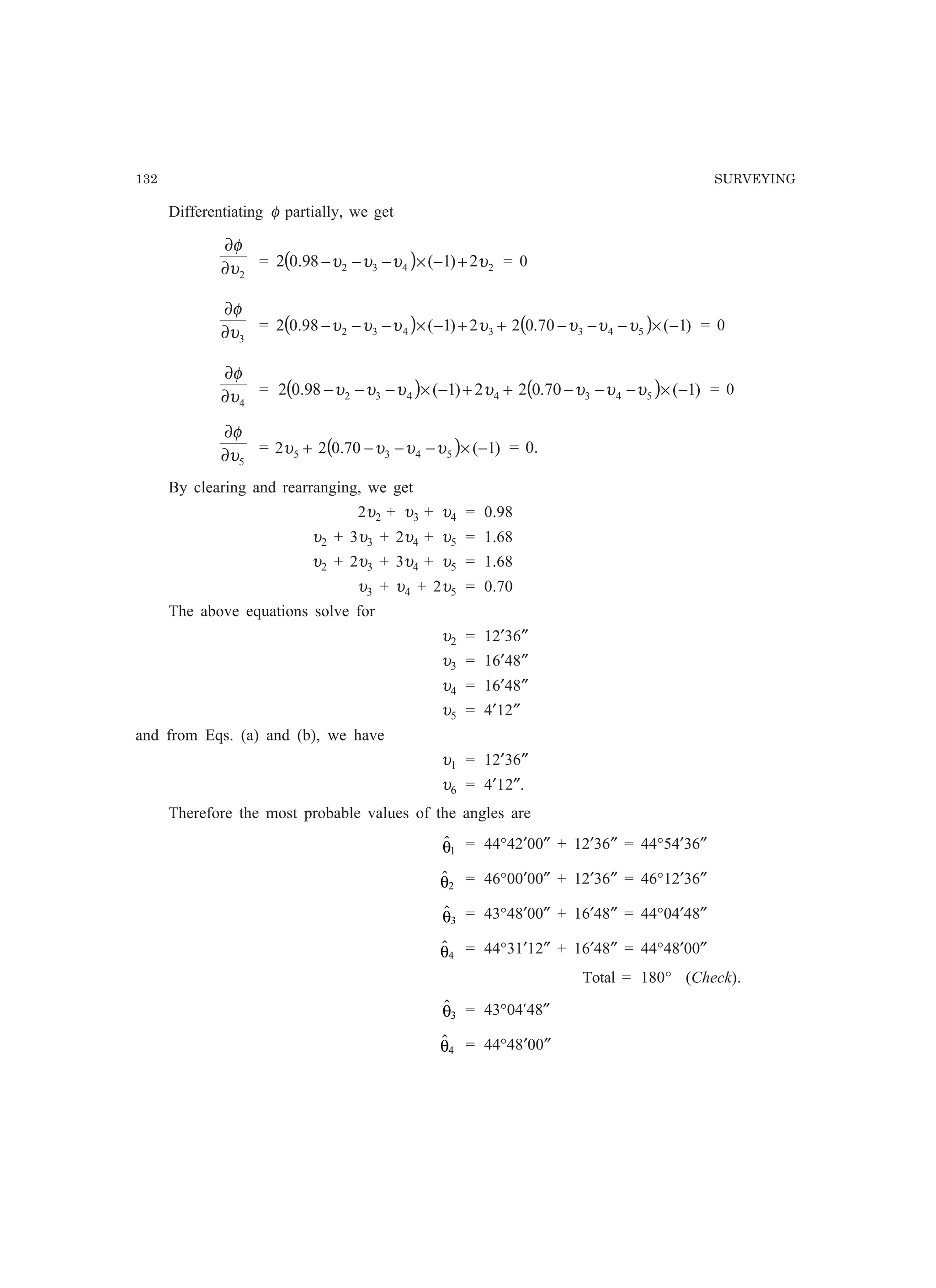 132 SURVEYING
Differentiating φ partially, we get
2υ
φ
∂
∂
= ( ) 2432 2)1(80.92 υυυυ +−×−−− = 0
3υ
φ
∂
∂
= ( ) ( ) )1(70.022)1(80.92 5433432 −×−−−++−×−−− υυυυυυυ = 0
4υ
φ
∂
∂
= ( ) ( ) )1(70.022)1(80.92 5434432 −×−−−++−×−−− υυυυυυυ = 0
5υ
φ
∂
∂
= ( ) )1(70.022 5435 −×−−−+ υυυυ = 0.
By clearing and rearranging, we get
2υ2 + υ3 + υ4 = 0.98
υ2 + 3υ3 + 2υ4 + υ5 = 1.68
υ2 + 2υ3 + 3υ4 + υ5 = 1.68
υ3 + υ4 + 2υ5 = 0.70
The above equations solve for
υ2 = 12′36″
υ3 = 16′48″
υ4 = 16′48″
υ5 = 4′12″
and from Eqs. (a) and (b), we have
υ1 = 12′36″
υ6 = 4′12″.
Therefore the most probable values of the angles are
θ1
= 44°42′00″ + 12′36″ = 44°54′36″
θ2
= 46°00′00″ + 12′36″ = 46°12′36″
θ3
= 43°48′00″ + 16′48″ = 44°04′48″
θ4
= 44°31′12″ + 16′48″ = 44°48′00″
Total = 180° (Check).
θ3 = 43°04¢48″
θ4 = 44°48′00″
 