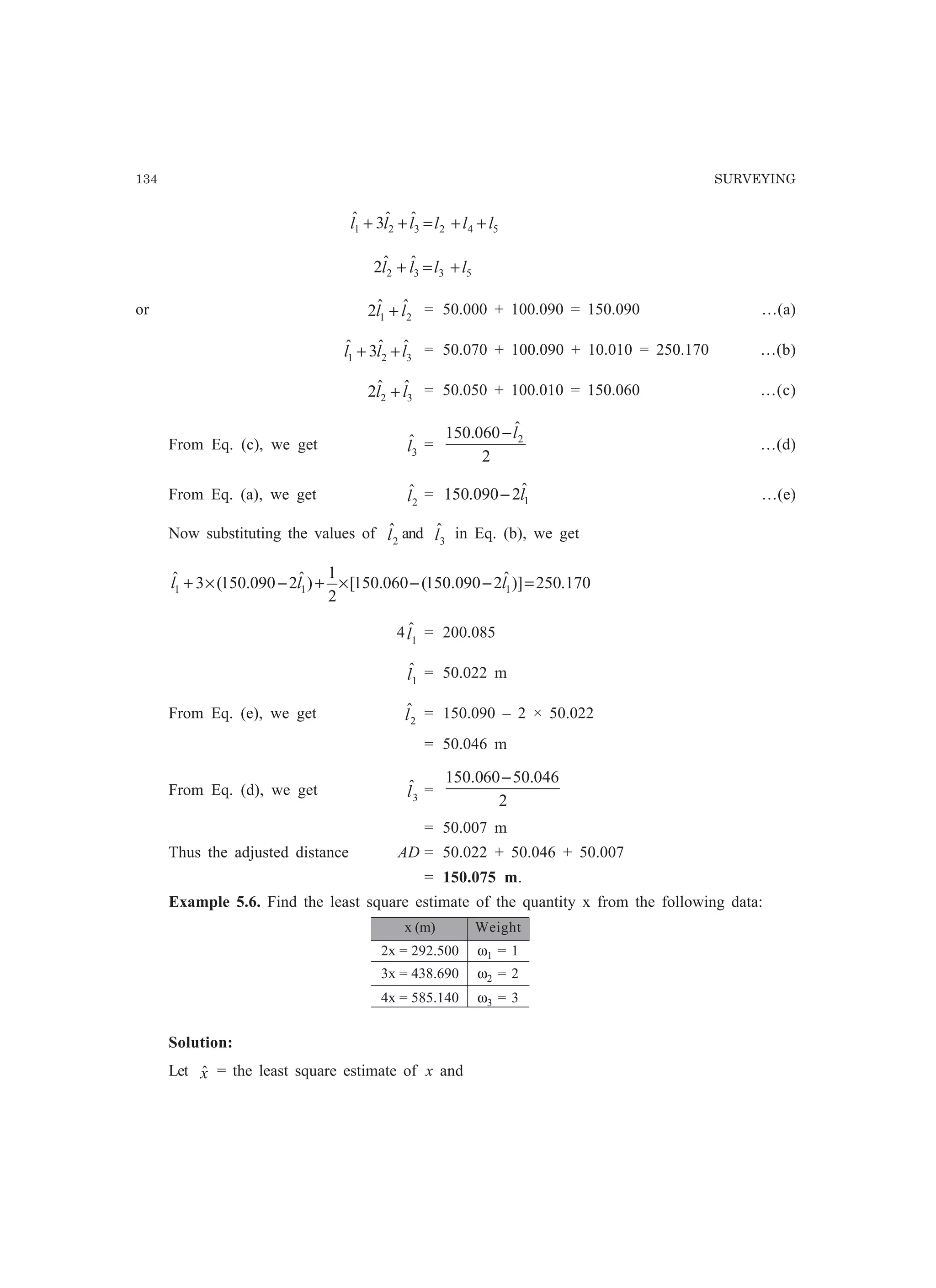 134 SURVEYING
542321
ˆˆ3ˆ llllll ++=++
5332
ˆˆ2 llll +=+
or 21
ˆˆ2 ll + = 50.000 + 100.090 = 150.090 …(a)
321
ˆˆ3ˆ lll ++ = 50.070 + 100.090 + 10.010 = 250.170 …(b)
32
ˆˆ2 ll + = 50.050 + 100.010 = 150.060 …(c)
From Eq. (c), we get 3
ˆl =
2
ˆ060.150 2l−
…(d)
From Eq. (a), we get 2
ˆl = 1
ˆ2090.150 l− …(e)
Now substituting the values of 2
ˆl and 3
ˆl in Eq. (b), we get
170.250)]ˆ2090.150(060.150[
2
1
)ˆ2090.150(3ˆ
111 =−−×+−×+ lll
4 1
ˆl = 200.085
1
ˆl = 50.022 m
From Eq. (e), we get 2
ˆl = 150.090 – 2 × 50.022
= 50.046 m
From Eq. (d), we get 3
ˆl =
2
046.5060150.0 −
= 50.007 m
Thus the adjusted distance AD = 50.022 + 50.046 + 50.007
= 150.075 m.
Example 5.6. Find the least square estimate of the quantity x from the following data:
x (m) Weight
2x = 292.500 ω1 = 1
3x = 438.690 ω2 = 2
4x = 585.140 ω3 = 3
Solution:
Let xˆ = the least square estimate of x and
 