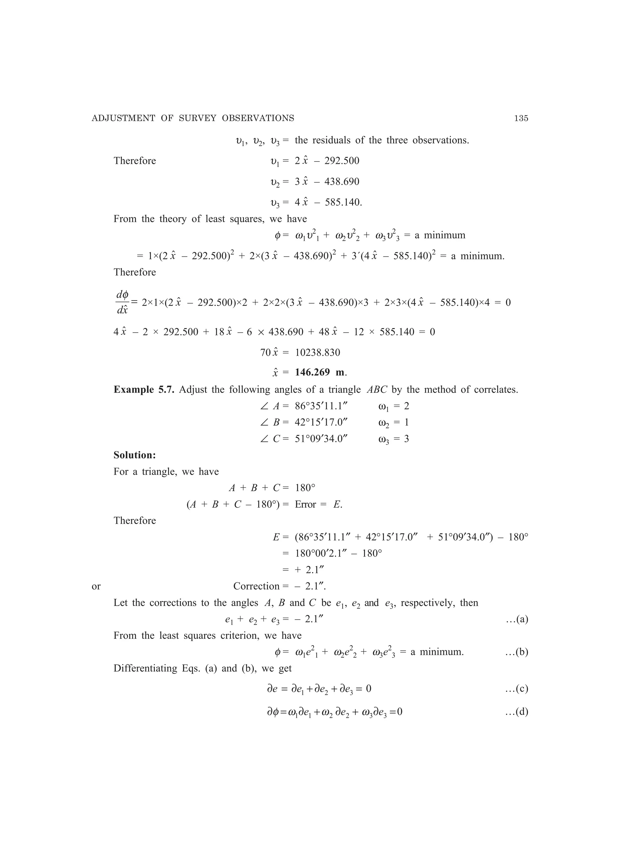 ADJUSTMENT OF SURVEY OBSERVATIONS 135
υ1, υ2, υ3 = the residuals of the three observations.
Therefore υ1 = 2 xˆ – 292.500
υ2 = 3 xˆ – 438.690
υ3 = 4 xˆ – 585.140.
From the theory of least squares, we have
φ = ω1υ2
1 + ω2υ2
2 + ω3υ2
3 = a minimum
= 1×(2 xˆ – 292.500)2
+ 2×(3 xˆ – 438.690)2
+ 3´(4 xˆ – 585.140)2
= a minimum.
Therefore
=
xd
d
ˆ
φ
2×1×(2 xˆ – 292.500)×2 + 2×2×(3 xˆ – 438.690)×3 + 2×3×(4 xˆ – 585.140)×4 = 0
4 xˆ – 2 × 292.500 + 18 xˆ – 6 × 438.690 + 48 xˆ – 12 × 585.140 = 0
70 xˆ = 10238.830
xˆ = 146.269 m.
Example 5.7. Adjust the following angles of a triangle ABC by the method of correlates.
∠ A = 86°35′11.1″ ω1 = 2
∠ B = 42°15′17.0″ ω2 = 1
∠ C = 51°09′34.0″ ω3 = 3
Solution:
For a triangle, we have
A + B + C = 180°
(A + B + C – 180°) = Error = E.
Therefore
E = (86°35′11.1″ + 42°15′17.0″ + 51°09′34.0″) – 180°
= 180°00′2.1″ – 180°
= + 2.1″
or Correction = – 2.1″.
Let the corrections to the angles A, B and C be e1, e2 and e3, respectively, then
e1 + e2 + e3 = – 2.1″ …(a)
From the least squares criterion, we have
φ = ω1e2
1 + ω2e2
2 + ω3e2
3 = a minimum. …(b)
Differentiating Eqs. (a) and (b), we get
0321 =∂+∂+∂=∂ eeee …(c)
0332211 =∂+∂+∂=∂ eee ωωωφ …(d)
 