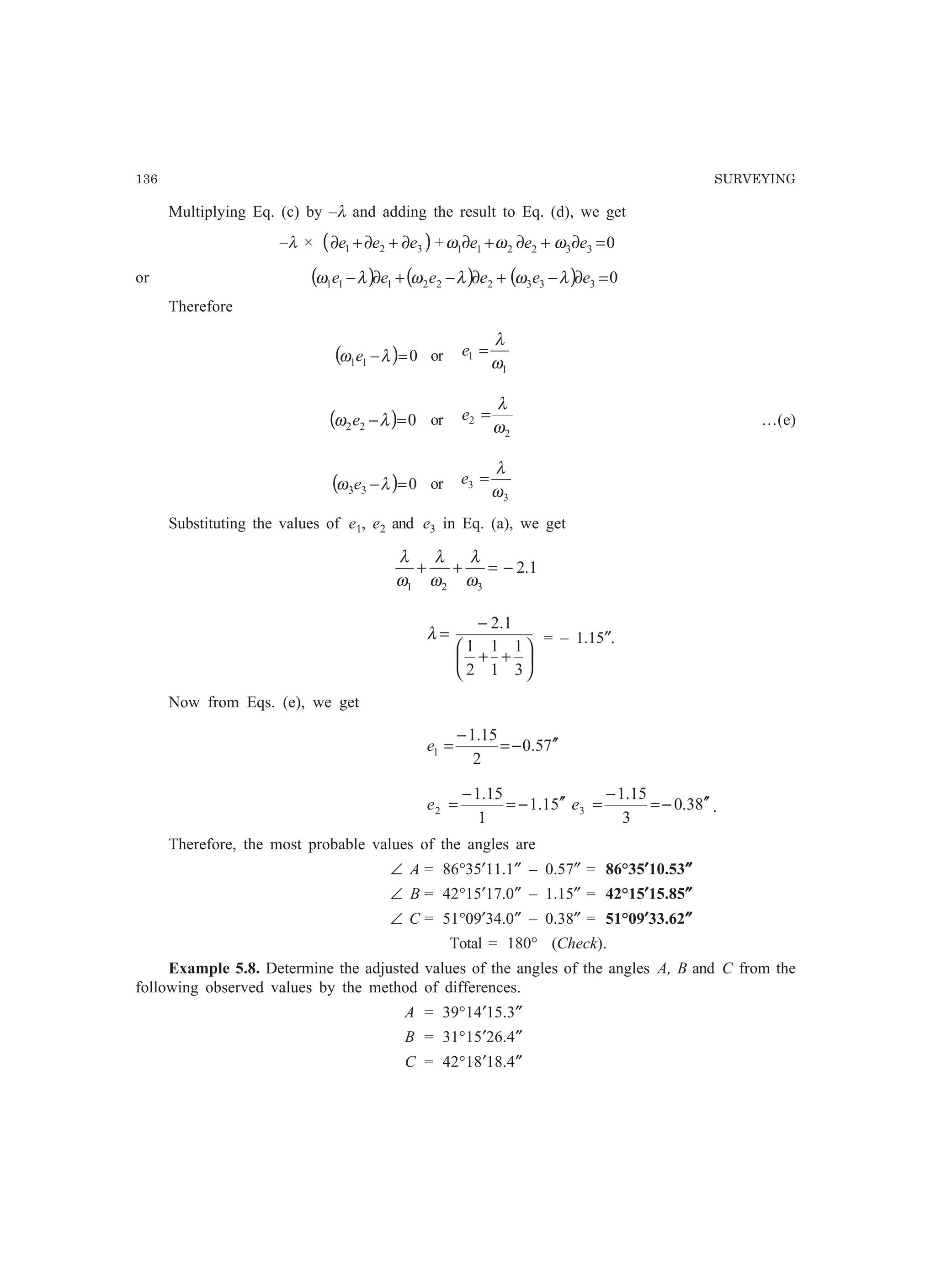136 SURVEYING
Multiplying Eq. (c) by –λ and adding the result to Eq. (d), we get
–λ × ( )321 eee ∂+∂+∂ + 0332211 =∂+∂+∂ eee ωωω
or ( ) ( ) ( ) 0333222111 =∂−+∂−+∂− eeeeee λωλωλω
Therefore
( ) 011 =−λω e or
1
1
ω
λ
=e
( ) 022 =−λω e or
2
2
ω
λ
=e …(e)
( ) 033 =−λω e or
3
3
ω
λ
=e
Substituting the values of e1, e2 and e3 in Eq. (a), we get
1.2
321
−=++
ω
λ
ω
λ
ω
λ






++
−
=
3
1
1
1
2
1
1.2
λ = – 1.15″.
Now from Eqs. (e), we get
75.0
2
15.1
1
′′−=
−
=e
51.1
1
15.1
2
′′−=
−
=e 83.0
3
15.1
3
′′−=
−
=e .
Therefore, the most probable values of the angles are
∠ A = 86°35′11.1″ – 0.57″ = 86°35′′′′′10.53″″″″″
∠ B = 42°15′17.0″ – 1.15″ = 42°15′′′′′15.85″″″″″
∠ C = 51°09′34.0″ – 0.38″ = 51°09′′′′′33.62″″″″″
Total = 180° (Check).
Example 5.8. Determine the adjusted values of the angles of the angles A, B and C from the
following observed values by the method of differences.
A = 39°14′15.3″
B = 31°15′26.4″
C = 42°18′18.4″
 