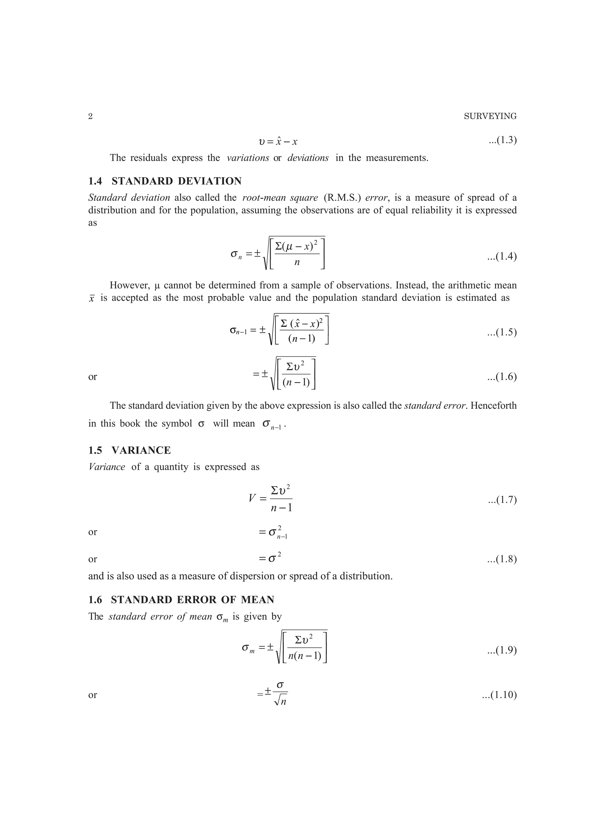 2 SURVEYING
xx −= ˆυ ...(1.3)
The residuals express the variations or deviations in the measurements.
1.4 STANDARD DEVIATION
Standard deviation also called the root-mean square (R.M.S.) error, is a measure of spread of a
distribution and for the population, assuming the observations are of equal reliability it is expressed
as





 −Σ
±=
n
x
n
2
)(µ
σ ...(1.4)
However, µ cannot be determined from a sample of observations. Instead, the arithmetic mean
x is accepted as the most probable value and the population standard deviation is estimated as
σn
x x
n
− = ±
−
−
L
NM O
QP1
2
1
Σ (  )
( )
...(1.5)
or 





−
Σ
±=
)1(
2
n
υ
...(1.6)
The standard deviation given by the above expression is also called the standard error. Henceforth
in this book the symbol σ will mean 1−nσ .
1.5 VARIANCE
Variance of a quantity is expressed as
1
2
−
Σ
=
n
V
υ
...(1.7)
or 2
1−= nσ
or
2
σ= ...(1.8)
and is also used as a measure of dispersion or spread of a distribution.
1.6 STANDARD ERROR OF MEAN
The standard error of mean σm is given by






−
Σ
±=
)1(
2
nn
m
υ
σ ...(1.9)
or =
n
σ
± ...(1.10)
 