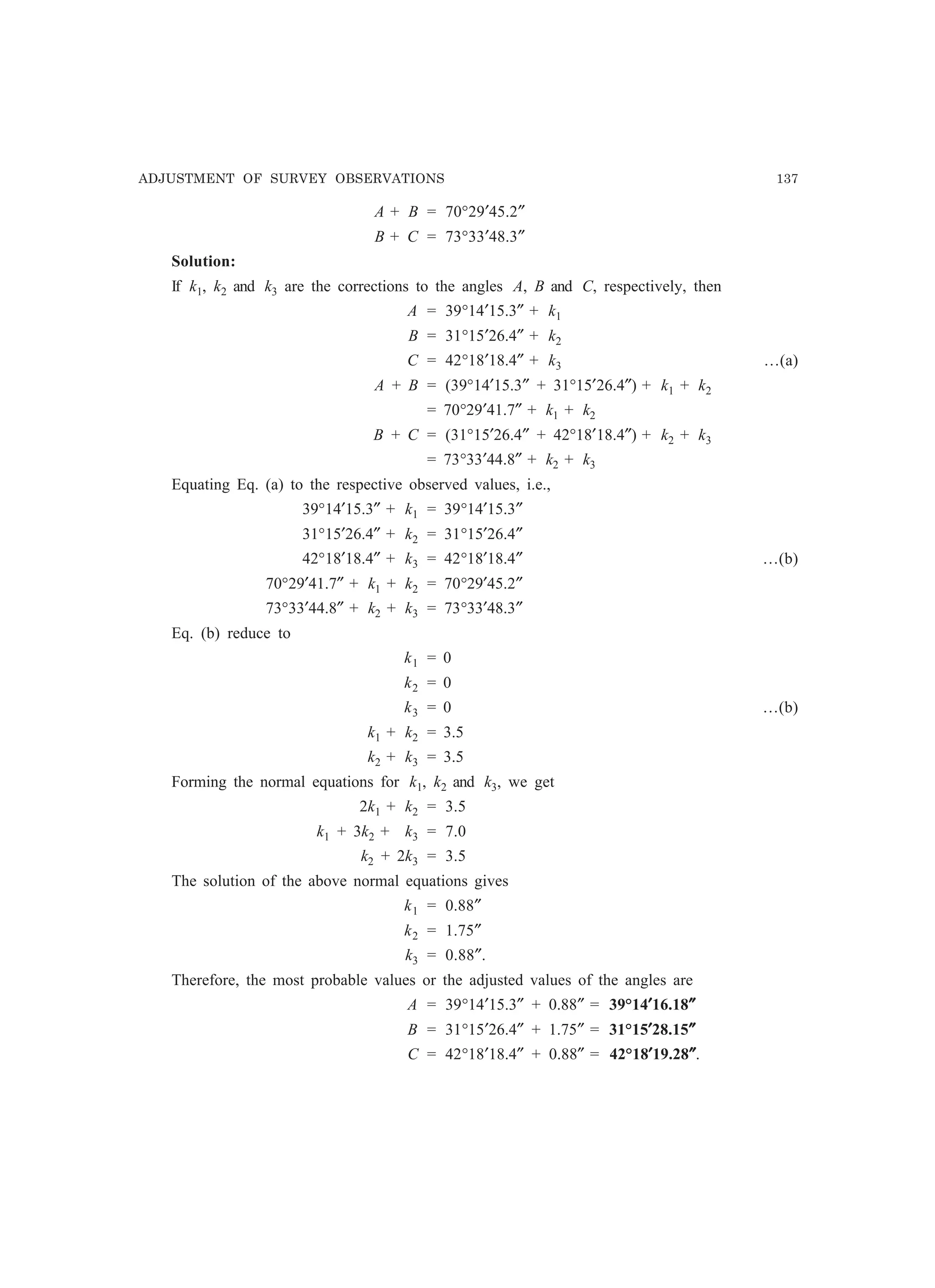 ADJUSTMENT OF SURVEY OBSERVATIONS 137
A + B = 70°29′45.2″
B + C = 73°33′48.3″
Solution:
If k1, k2 and k3 are the corrections to the angles A, B and C, respectively, then
A = 39°14′15.3″ + k1
B = 31°15′26.4″ + k2
C = 42°18′18.4″ + k3 …(a)
A + B = (39°14′15.3″ + 31°15′26.4″) + k1 + k2
= 70°29′41.7″ + k1 + k2
B + C = (31°15′26.4″ + 42°18′18.4″) + k2 + k3
= 73°33′44.8″ + k2 + k3
Equating Eq. (a) to the respective observed values, i.e.,
39°14′15.3″ + k1 = 39°14′15.3″
31°15′26.4″ + k2 = 31°15′26.4″
42°18′18.4″ + k3 = 42°18′18.4″ …(b)
70°29′41.7″ + k1 + k2 = 70°29′45.2″
73°33′44.8″ + k2 + k3 = 73°33′48.3″
Eq. (b) reduce to
k1 = 0
k2 = 0
k3 = 0 …(b)
k1 + k2 = 3.5
k2 + k3 = 3.5
Forming the normal equations for k1, k2 and k3, we get
2k1 + k2 = 3.5
k1 + 3k2 + k3 = 7.0
k2 + 2k3 = 3.5
The solution of the above normal equations gives
k1 = 0.88″
k2 = 1.75″
k3 = 0.88″.
Therefore, the most probable values or the adjusted values of the angles are
A = 39°14′15.3″ + 0.88″ = 39°14′′′′′16.18″″″″″
B = 31°15′26.4″ + 1.75″ = 31°15′′′′′28.15″″″″″
C = 42°18′18.4″ + 0.88″ = 42°18′′′′′19.28″″″″″.
 