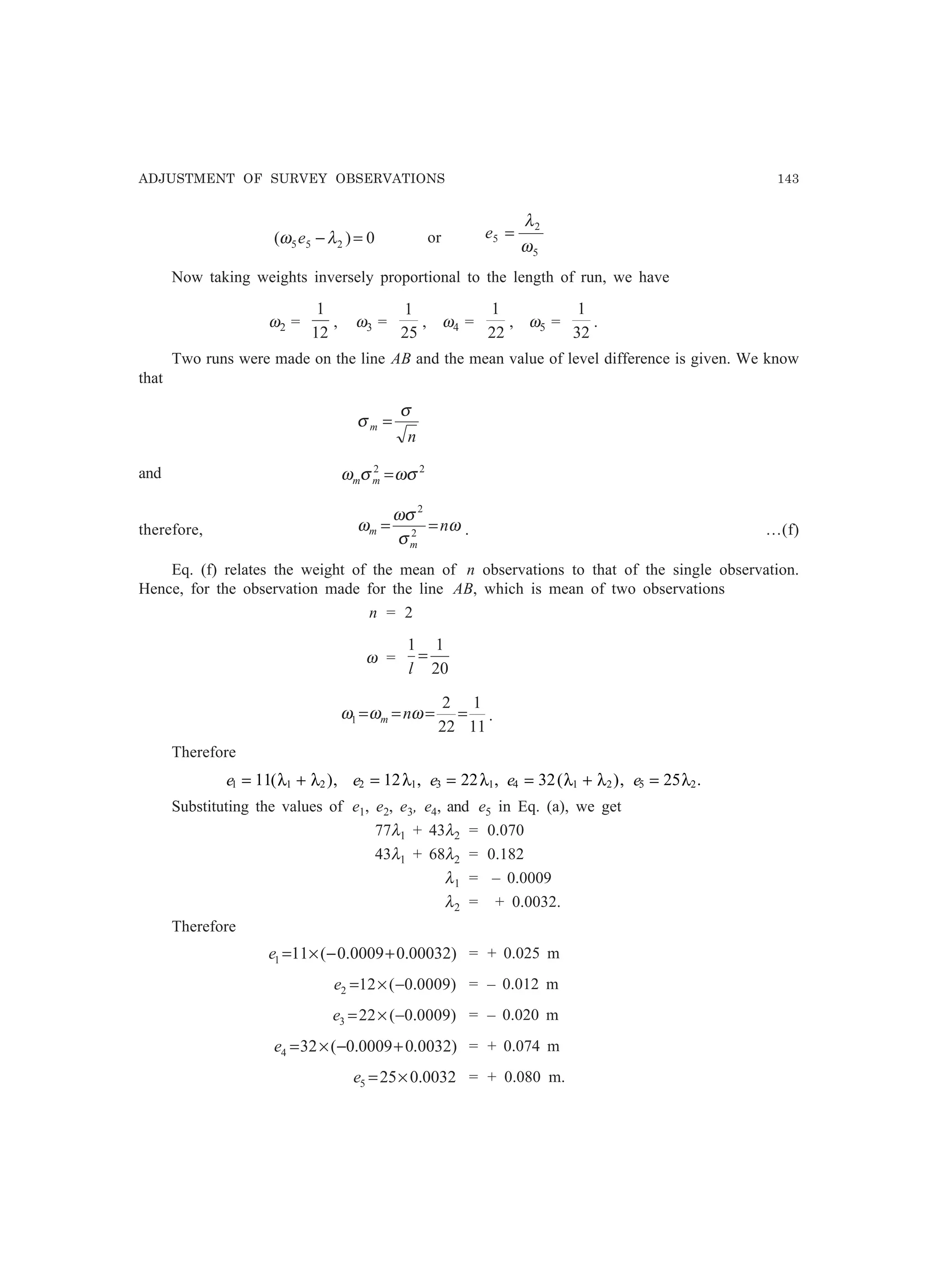 ADJUSTMENT OF SURVEY OBSERVATIONS 143
0)( 255 =−λω e or
5
2
5
ω
λ
=e
Now taking weights inversely proportional to the length of run, we have
ω2 =
12
1
, ω3 =
25
1
, ω4 =
22
1
, ω5 =
32
1
.
Two runs were made on the line AB and the mean value of level difference is given. We know
that
n
m
σ
σ =
and 22
ωσσω =mm
therefore, ω
σ
ωσ
ω n
m
m == 2
2
. …(f)
Eq. (f) relates the weight of the mean of n observations to that of the single observation.
Hence, for the observation made for the line AB, which is mean of two observations
n = 2
ω =
20
11
=
l
11
1
22
2
1 ==== ωωω nm .
Therefore
e1 1 211= +( ),λ λ e2 112= λ , e3 122= λ , e4 1 232= +( ),λ λ e5 225= λ .
Substituting the values of e1, e2, e3, e4, and e5 in Eq. (a), we get
77λ1 + 43λ2 = 0.070
43λ1 + 68λ2 = 0.182
λ1 = – 0.0009
λ2 = + 0.0032.
Therefore
)00032.00009.0(111 +−×=e = + 0.025 m
)0009.0(122 −×=e = – 0.012 m
)0009.0(223 −×=e = – 0.020 m
)0032.00009.0(324 +−×=e = + 0.074 m
0032.0255 ×=e = + 0.080 m.
 