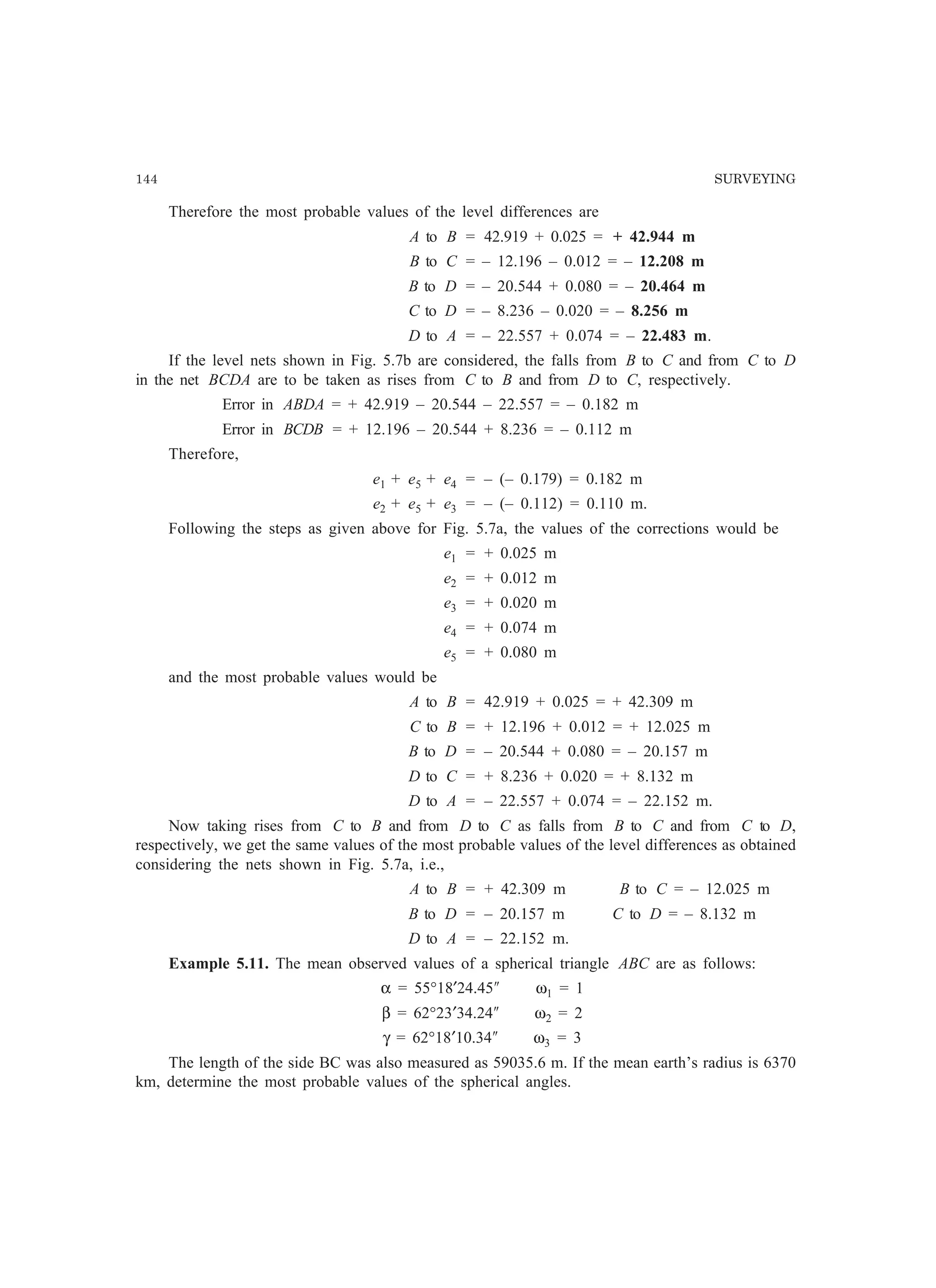 144 SURVEYING
Therefore the most probable values of the level differences are
A to B = 42.919 + 0.025 = + 42.944 m
B to C = – 12.196 – 0.012 = – 12.208 m
B to D = – 20.544 + 0.080 = – 20.464 m
C to D = – 8.236 – 0.020 = – 8.256 m
D to A = – 22.557 + 0.074 = – 22.483 m.
If the level nets shown in Fig. 5.7b are considered, the falls from B to C and from C to D
in the net BCDA are to be taken as rises from C to B and from D to C, respectively.
Error in ABDA = + 42.919 – 20.544 – 22.557 = – 0.182 m
Error in BCDB = + 12.196 – 20.544 + 8.236 = – 0.112 m
Therefore,
e1 + e5 + e4 = – (– 0.179) = 0.182 m
e2 + e5 + e3 = – (– 0.112) = 0.110 m.
Following the steps as given above for Fig. 5.7a, the values of the corrections would be
e1 = + 0.025 m
e2 = + 0.012 m
e3 = + 0.020 m
e4 = + 0.074 m
e5 = + 0.080 m
and the most probable values would be
A to B = 42.919 + 0.025 = + 42.309 m
C to B = + 12.196 + 0.012 = + 12.025 m
B to D = – 20.544 + 0.080 = – 20.157 m
D to C = + 8.236 + 0.020 = + 8.132 m
D to A = – 22.557 + 0.074 = – 22.152 m.
Now taking rises from C to B and from D to C as falls from B to C and from C to D,
respectively, we get the same values of the most probable values of the level differences as obtained
considering the nets shown in Fig. 5.7a, i.e.,
A to B = + 42.309 m B to C = – 12.025 m
B to D = – 20.157 m C to D = – 8.132 m
D to A = – 22.152 m.
Example 5.11. The mean observed values of a spherical triangle ABC are as follows:
α = 55°18′24.45² ω1 = 1
β = 62°23′34.24² ω2 = 2
γ = 62°18′10.34² ω3 = 3
The length of the side BC was also measured as 59035.6 m. If the mean earth’s radius is 6370
km, determine the most probable values of the spherical angles.
 