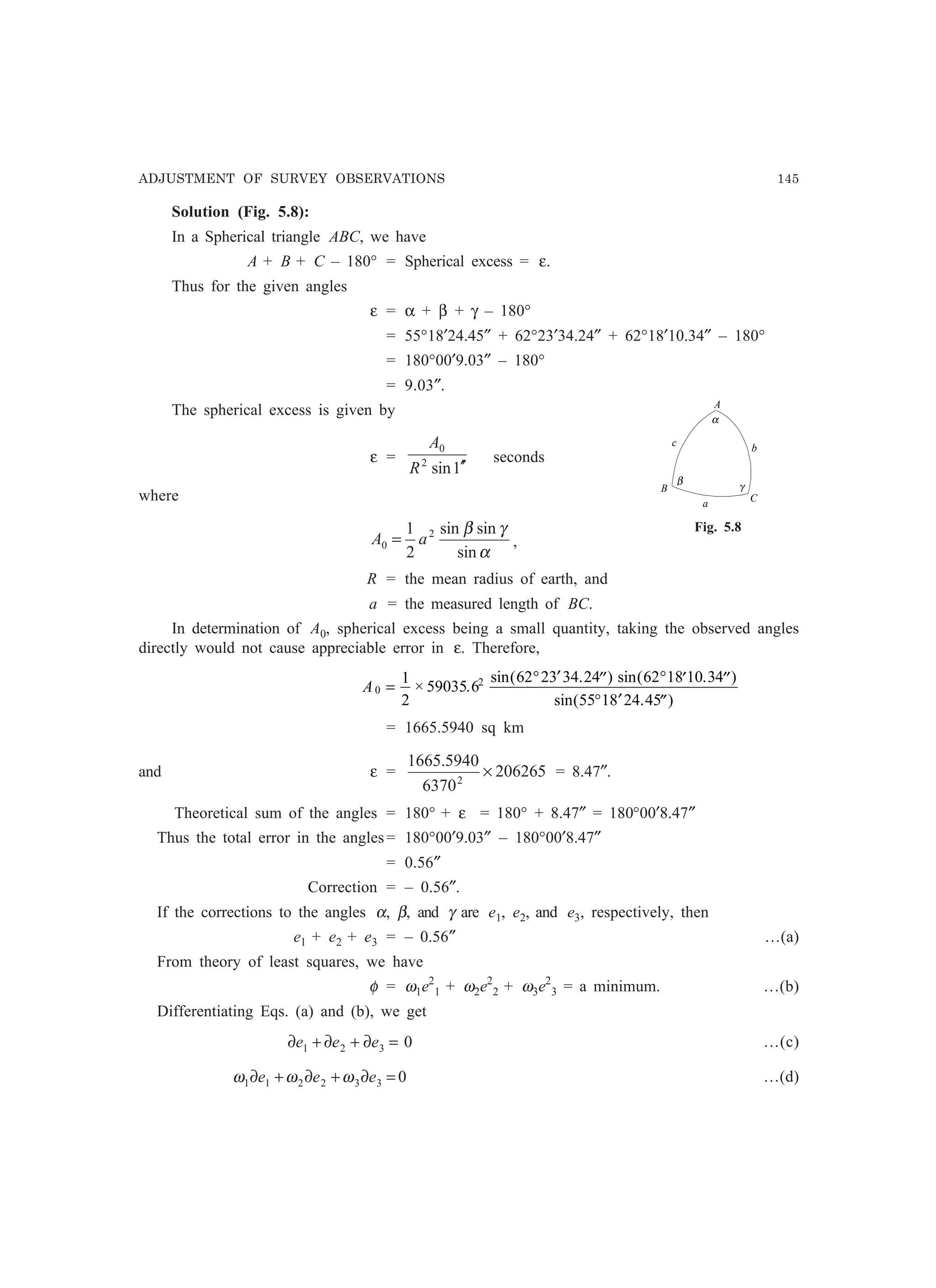 ADJUSTMENT OF SURVEY OBSERVATIONS 145
Solution (Fig. 5.8):
In a Spherical triangle ABC, we have
A + B + C – 180° = Spherical excess = ε.
Thus for the given angles
ε = α + β + γ – 180°
= 55°18′24.45″ + 62°23′34.24″ + 62°18′10.34″ – 180°
= 180°00′9.03″ – 180°
= 9.03″.
The spherical excess is given by
ε =
1sin2
0
′′R
A
seconds
where
α
γβ
sin
sinsin
2
1 2
0 aA = ,
R = the mean radius of earth, and
a = the measured length of BC.
In determination of A0, spherical excess being a small quantity, taking the observed angles
directly would not cause appreciable error in ε. Therefore,
A0
21
2
59035 6
62 23 34 24 62 18 10 34
55 18 24 45
=
° ′ ′′ ° ′ ′′
° ′ ′′
× .
sin( . ) sin( . )
sin( . )
= 1665.5940 sq km
and ε = 206265
6370
5940.1665
2
× = 8.47″.
Theoretical sum of the angles = 180° + ε = 180° + 8.47″ = 180°00′8.47″
Thus the total error in the angles= 180°00′9.03″ – 180°00′8.47″
= 0.56″
Correction = – 0.56″.
If the corrections to the angles α, β, and γ are e1, e2, and e3, respectively, then
e1 + e2 + e3 = – 0.56″ …(a)
From theory of least squares, we have
φ = ω1e2
1 + ω2e2
2 + ω3e2
3 = a minimum. …(b)
Differentiating Eqs. (a) and (b), we get
0321 =∂+∂+∂ eee …(c)
0332211 =∂+∂+∂ eee ωωω …(d)
A
B
C
α
a
bc
β
γ
Fig. 5.8
 