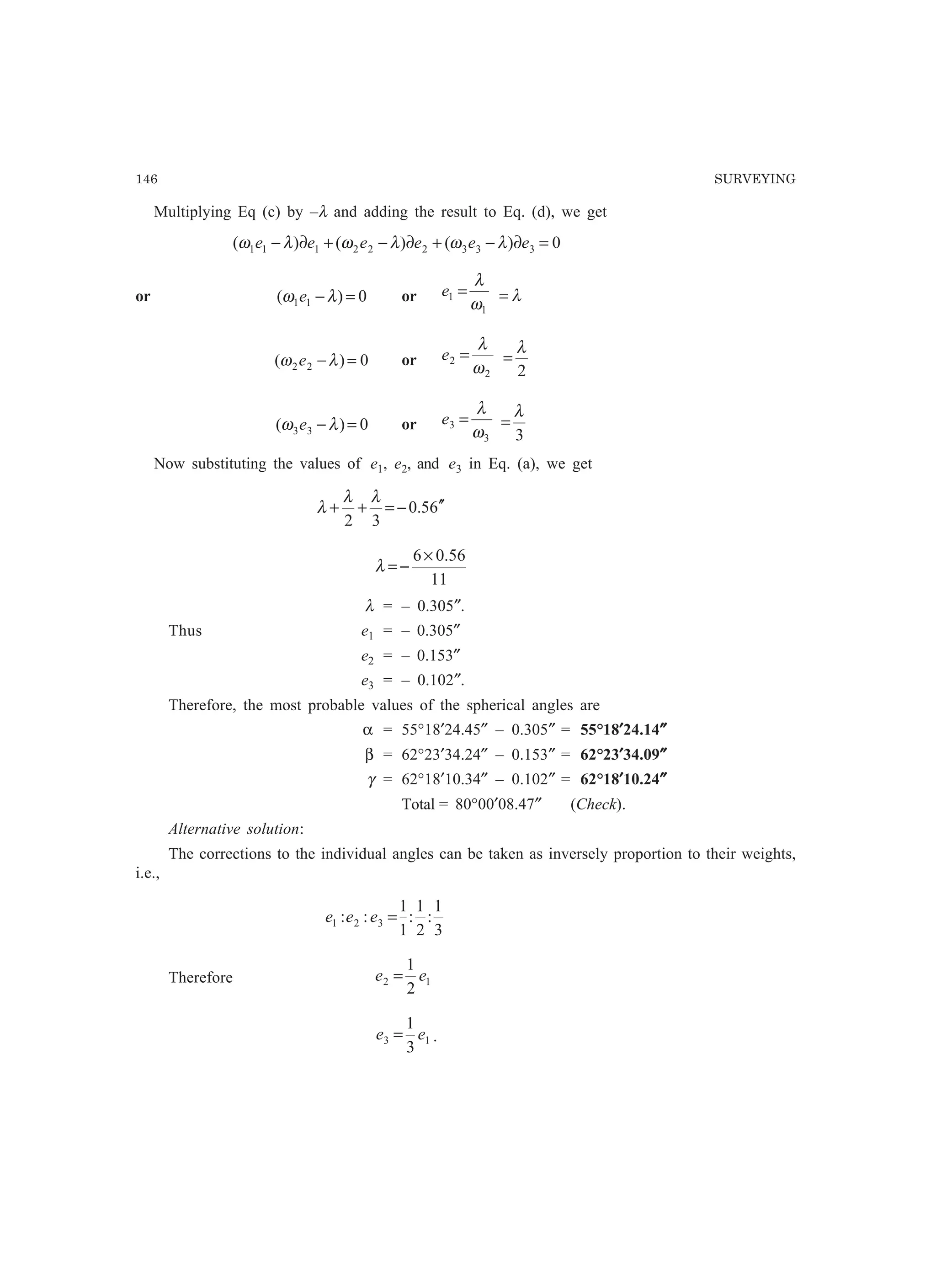 146 SURVEYING
Multiplying Eq (c) by –λ and adding the result to Eq. (d), we get
0)()()( 333222111 =∂−+∂−+∂− eeeeee λωλωλω
or 0)( 11 =−λω e or
1
1
ω
λ
=e λ=
0)( 22 =−λω e or
2
2
ω
λ
=e
2
λ
=
0)( 33 =−λω e or
3
3
ω
λ
=e
3
λ
=
Now substituting the values of e1, e2, and e3 in Eq. (a), we get
65.0
32
′′−=++
λλ
λ
11
56.06×
−=λ
λ = – 0.305″.
Thus e1 = – 0.305″
e2 = – 0.153″
e3 = – 0.102″.
Therefore, the most probable values of the spherical angles are
α = 55°18′24.45″ – 0.305″ = 55°18′′′′′24.14″″″″″
β = 62°23′34.24″ – 0.153″ = 62°23′′′′′34.09″″″″″
γ = 62°18′10.34″ – 0.102″ = 62°18′′′′′10.24″″″″″
Total = 80°00′08.47″ (Check).
Alternative solution:
The corrections to the individual angles can be taken as inversely proportion to their weights,
i.e.,
3
1
:
2
1
:
1
1
:: 321 =eee
Therefore 12
2
1
ee =
13
3
1
ee = .
 