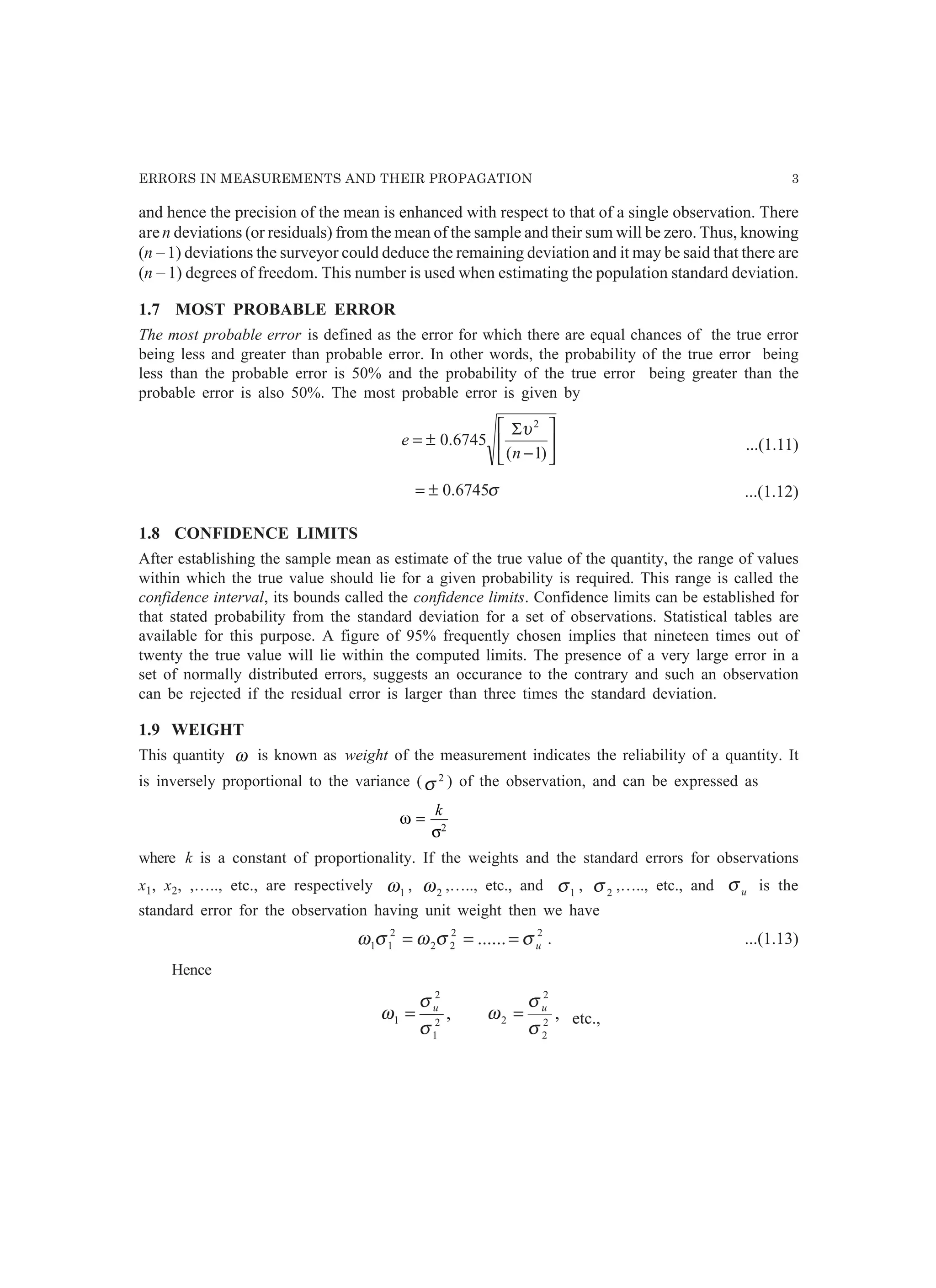 ERRORS IN MEASUREMENTS AND THEIR PROPAGATION 3
and hence the precision of the mean is enhanced with respect to that of a single observation. There
aren deviations (or residuals) from the mean of the sample and their sum will be zero. Thus, knowing
(n – 1) deviations the surveyor could deduce the remaining deviation and it may be said that there are
(n – 1) degrees of freedom. This number is used when estimating the population standard deviation.
1.7 MOST PROBABLE ERROR
The most probable error is defined as the error for which there are equal chances of the true error
being less and greater than probable error. In other words, the probability of the true error being
less than the probable error is 50% and the probability of the true error being greater than the
probable error is also 50%. The most probable error is given by






−
Σ
±=
)1(
6745.0
2
n
e
υ
...(1.11)
σ6745.0±= ...(1.12)
1.8 CONFIDENCE LIMITS
After establishing the sample mean as estimate of the true value of the quantity, the range of values
within which the true value should lie for a given probability is required. This range is called the
confidence interval, its bounds called the confidence limits. Confidence limits can be established for
that stated probability from the standard deviation for a set of observations. Statistical tables are
available for this purpose. A figure of 95% frequently chosen implies that nineteen times out of
twenty the true value will lie within the computed limits. The presence of a very large error in a
set of normally distributed errors, suggests an occurance to the contrary and such an observation
can be rejected if the residual error is larger than three times the standard deviation.
1.9 WEIGHT
This quantity ω is known as weight of the measurement indicates the reliability of a quantity. It
is inversely proportional to the variance ( 2
σ ) of the observation, and can be expressed as
ω
σ
=
k
2
where k is a constant of proportionality. If the weights and the standard errors for observations
x1, x2, ,….., etc., are respectively 1ω , 2ω ,….., etc., and 1σ , 2σ ,….., etc., and uσ is the
standard error for the observation having unit weight then we have
22
22
2
11 ...... uσσωσω === . ...(1.13)
Hence
,2
1
2
1
σ
σ
ω u
= ,2
2
2
2
σ
σ
ω u
= etc.,
 