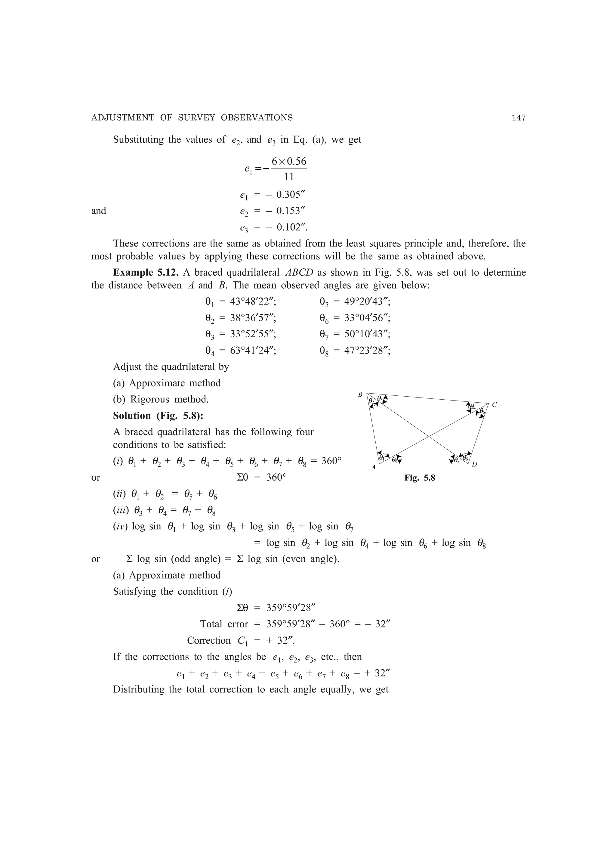 ADJUSTMENT OF SURVEY OBSERVATIONS 147
Substituting the values of e2, and e3 in Eq. (a), we get
11
56.06
1
×
−=e
e1 = – 0.305″
and e2 = – 0.153″
e3 = – 0.102″.
These corrections are the same as obtained from the least squares principle and, therefore, the
most probable values by applying these corrections will be the same as obtained above.
Example 5.12. A braced quadrilateral ABCD as shown in Fig. 5.8, was set out to determine
the distance between A and B. The mean observed angles are given below:
θ1 = 43°48′22″; θ5 = 49°20′43″;
θ2 = 38°36′57″; θ6 = 33°04′56″;
θ3 = 33°52′55″; θ7 = 50°10′43″;
θ4 = 63°41′24″; θ8 = 47°23′28″;
Adjust the quadrilateral by
(a) Approximate method
(b) Rigorous method.
Solution (Fig. 5.8):
A braced quadrilateral has the following four
conditions to be satisfied:
(i) θ1 + θ2 + θ3 + θ4 + θ5 + θ6 + θ7 + θ8 = 360°
or Σθ = 360°
(ii) θ1 + θ2 = θ5 + θ6
(iii) θ3 + θ4 = θ7 + θ8
(iv) log sin θ1 + log sin θ3 + log sin θ5 + log sin θ7
= log sin θ2 + log sin θ4 + log sin θ6 + log sin θ8
or Σ log sin (odd angle) = Σ log sin (even angle).
(a) Approximate method
Satisfying the condition (i)
Σθ = 359°59′28″
Total error = 359°59′28″ – 360° = – 32″
Correction C1 = + 32″.
If the corrections to the angles be e1, e2, e3, etc., then
e1 + e2 + e3 + e4 + e5 + e6 + e7 + e8 = + 32″
Distributing the total correction to each angle equally, we get
B
θ2
C
A
θ3
θ4
θ5
θ6
D
θ1 θ7θ8
Fig. 5.8
 