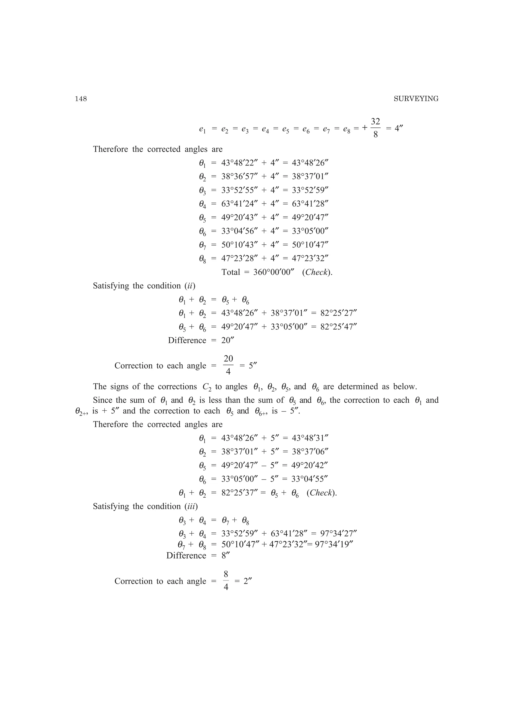 148 SURVEYING
e1 = e2 = e3 = e4 = e5 = e6 = e7 = e8 =
8
32
+ = 4″
Therefore the corrected angles are
θ1 = 43°48′22″ + 4″ = 43°48′26″
θ2 = 38°36′57″ + 4″ = 38°37′01″
θ3 = 33°52′55″ + 4″ = 33°52′59″
θ4 = 63°41′24″ + 4″ = 63°41′28″
θ5 = 49°20′43″ + 4″ = 49°20′47″
θ6 = 33°04′56″ + 4″ = 33°05′00″
θ7 = 50°10′43″ + 4″ = 50°10′47″
θ8 = 47°23′28″ + 4″ = 47°23′32″
Total = 360°00′00″ (Check).
Satisfying the condition (ii)
θ1 + θ2 = θ5 + θ6
θ1 + θ2 = 43°48′26″ + 38°37′01″ = 82°25′27″
θ5 + θ6 = 49°20′47″ + 33°05′00″ = 82°25′47″
Difference = 20″
Correction to each angle =
4
20
= 5″
The signs of the corrections C2 to angles θ1, θ2, θ5, and θ6 are determined as below.
Since the sum of θ1 and θ2 is less than the sum of θ5 and θ6, the correction to each θ1 and
θ2+, is + 5″ and the correction to each θ5 and θ6+, is – 5″.
Therefore the corrected angles are
θ1 = 43°48′26″ + 5″ = 43°48′31″
θ2 = 38°37′01″ + 5″ = 38°37′06″
θ5 = 49°20′47″ – 5″ = 49°20′42″
θ6 = 33°05′00″ – 5″ = 33°04′55″
θ1 + θ2 = 82°25′37″ = θ5 + θ6 (Check).
Satisfying the condition (iii)
θ3 + θ4 = θ7 + θ8
θ3 + θ4 = 33°52′59″ + 63°41′28″ = 97°34′27″
θ7 + θ8 = 50°10′47″ + 47°23′32″= 97°34′19″
Difference = 8″
Correction to each angle =
4
8
= 2″
 