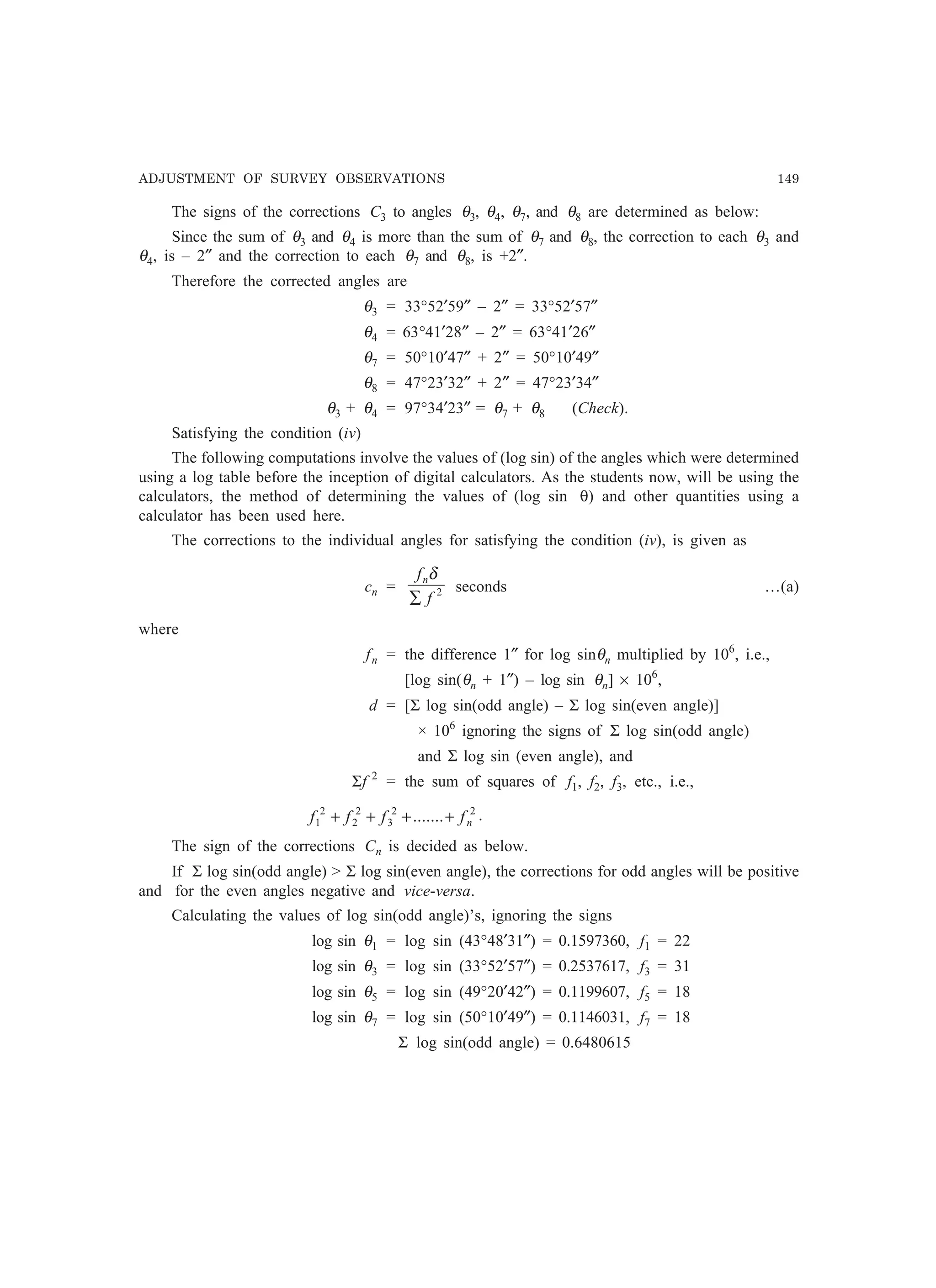 ADJUSTMENT OF SURVEY OBSERVATIONS 149
The signs of the corrections C3 to angles θ3, θ4, θ7, and θ8 are determined as below:
Since the sum of θ3 and θ4 is more than the sum of θ7 and θ8, the correction to each θ3 and
θ4, is – 2″ and the correction to each θ7 and θ8, is +2″.
Therefore the corrected angles are
θ3 = 33°52′59″ – 2″ = 33°52′57″
θ4 = 63°41′28″ – 2″ = 63°41′26″
θ7 = 50°10′47″ + 2″ = 50°10′49″
θ8 = 47°23′32″ + 2″ = 47°23′34″
θ3 + θ4 = 97°34′23″ = θ7 + θ8 (Check).
Satisfying the condition (iv)
The following computations involve the values of (log sin) of the angles which were determined
using a log table before the inception of digital calculators. As the students now, will be using the
calculators, the method of determining the values of (log sin θ) and other quantities using a
calculator has been used here.
The corrections to the individual angles for satisfying the condition (iv), is given as
cn = 2
f
fn
∑
δ
seconds …(a)
where
fn = the difference 1″ for log sinθn multiplied by 106
, i.e.,
[log sin(θn + 1″) – log sin θn] × 106
,
d = [Σ log sin(odd angle) – Σ log sin(even angle)]
× 106
ignoring the signs of Σ log sin(odd angle)
and Σ log sin (even angle), and
Σf 2
= the sum of squares of f1, f2, f3, etc., i.e.,
22
3
2
2
2
1 ....... nffff ++++ .
The sign of the corrections Cn is decided as below.
If Σ log sin(odd angle)  Σ log sin(even angle), the corrections for odd angles will be positive
and for the even angles negative and vice-versa.
Calculating the values of log sin(odd angle)’s, ignoring the signs
log sin θ1 = log sin (43°48′31″) = 0.1597360, f1 = 22
log sin θ3 = log sin (33°52′57″) = 0.2537617, f3 = 31
log sin θ5 = log sin (49°20′42″) = 0.1199607, f5 = 18
log sin θ7 = log sin (50°10′49″) = 0.1146031, f7 = 18
Σ log sin(odd angle) = 0.6480615
 