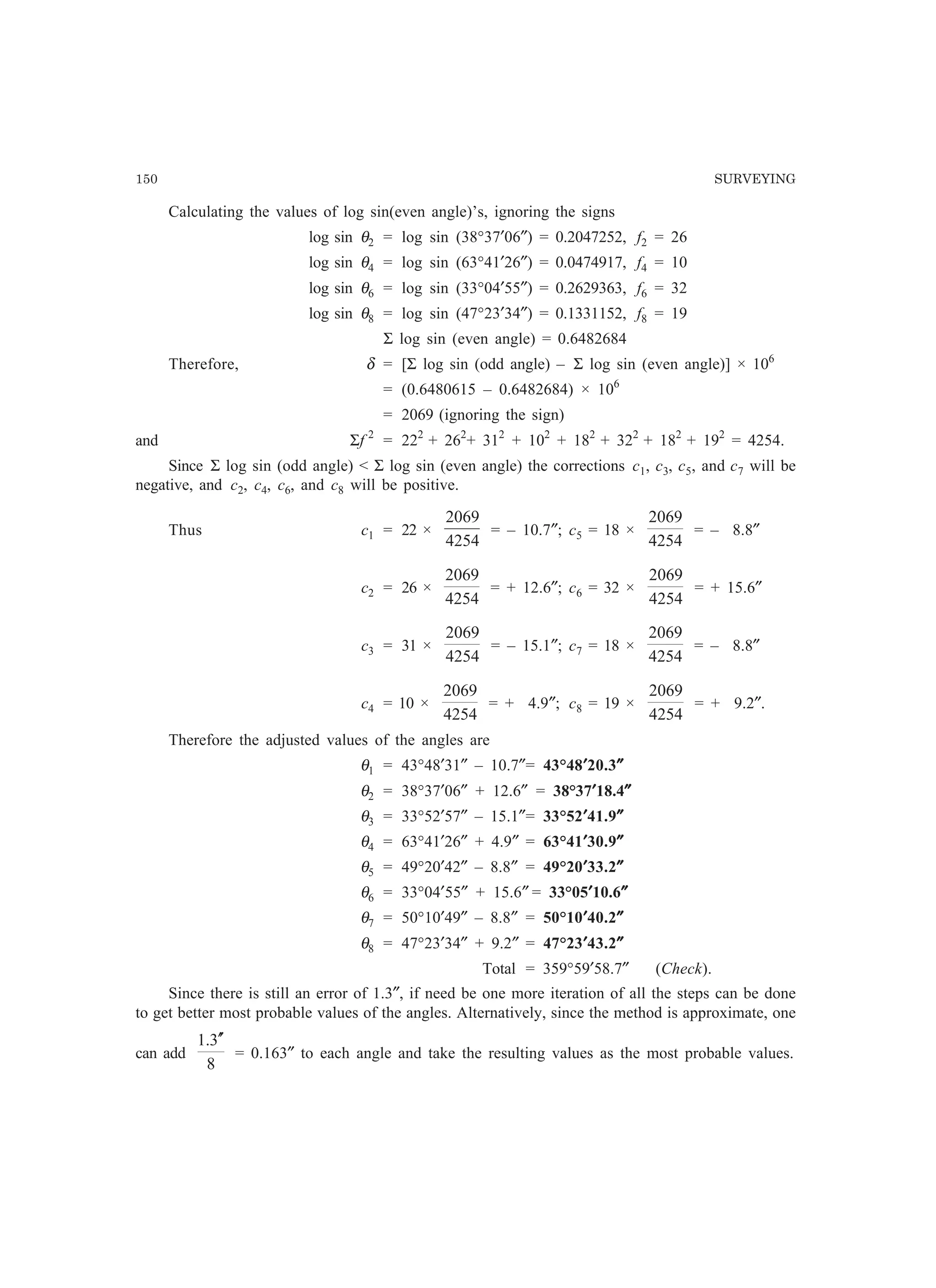 150 SURVEYING
Calculating the values of log sin(even angle)’s, ignoring the signs
log sin θ2 = log sin (38°37′06″) = 0.2047252, f2 = 26
log sin θ4 = log sin (63°41′26″) = 0.0474917, f4 = 10
log sin θ6 = log sin (33°04′55″) = 0.2629363, f6 = 32
log sin θ8 = log sin (47°23′34″) = 0.1331152, f8 = 19
Σ log sin (even angle) = 0.6482684
Therefore, δ = [Σ log sin (odd angle) – Σ log sin (even angle)] × 106
= (0.6480615 – 0.6482684) × 106
= 2069 (ignoring the sign)
and Σf 2
= 222
+ 262
+ 312
+ 102
+ 182
+ 322
+ 182
+ 192
= 4254.
Since Σ log sin (odd angle)  Σ log sin (even angle) the corrections c1, c3, c5, and c7 will be
negative, and c2, c4, c6, and c8 will be positive.
Thus c1 = 22 ×
4254
2069
= – 10.7″; c5 = 18 ×
4254
2069
= – 8.8″
c2 = 26 ×
4254
2069
= + 12.6″; c6 = 32 ×
4254
2069
= + 15.6″
c3 = 31 ×
4254
2069
= – 15.1″; c7 = 18 ×
4254
2069
= – 8.8″
c4 = 10 ×
4254
2069
= + 4.9″; c8 = 19 ×
4254
2069
= + 9.2″.
Therefore the adjusted values of the angles are
θ1 = 43°48′31″ – 10.7″= 43°48′′′′′20.3″″″″″
θ2 = 38°37′06″ + 12.6″ = 38°37′′′′′18.4″″″″″
θ3 = 33°52′57″ – 15.1″= 33°52′′′′′41.9″″″″″
θ4 = 63°41′26″ + 4.9″ = 63°41′′′′′30.9″″″″″
θ5 = 49°20′42″ – 8.8″ = 49°20′′′′′33.2″″″″″
θ6 = 33°04′55″ + 15.6″ = 33°05′′′′′10.6″″″″″
θ7 = 50°10′49″ – 8.8″ = 50°10′′′′′40.2″″″″″
θ8 = 47°23′34″ + 9.2″ = 47°23′′′′′43.2″″″″″
Total = 359°59′58.7″ (Check).
Since there is still an error of 1.3″, if need be one more iteration of all the steps can be done
to get better most probable values of the angles. Alternatively, since the method is approximate, one
can add
8
3.1 ′′
= 0.163″ to each angle and take the resulting values as the most probable values.
 