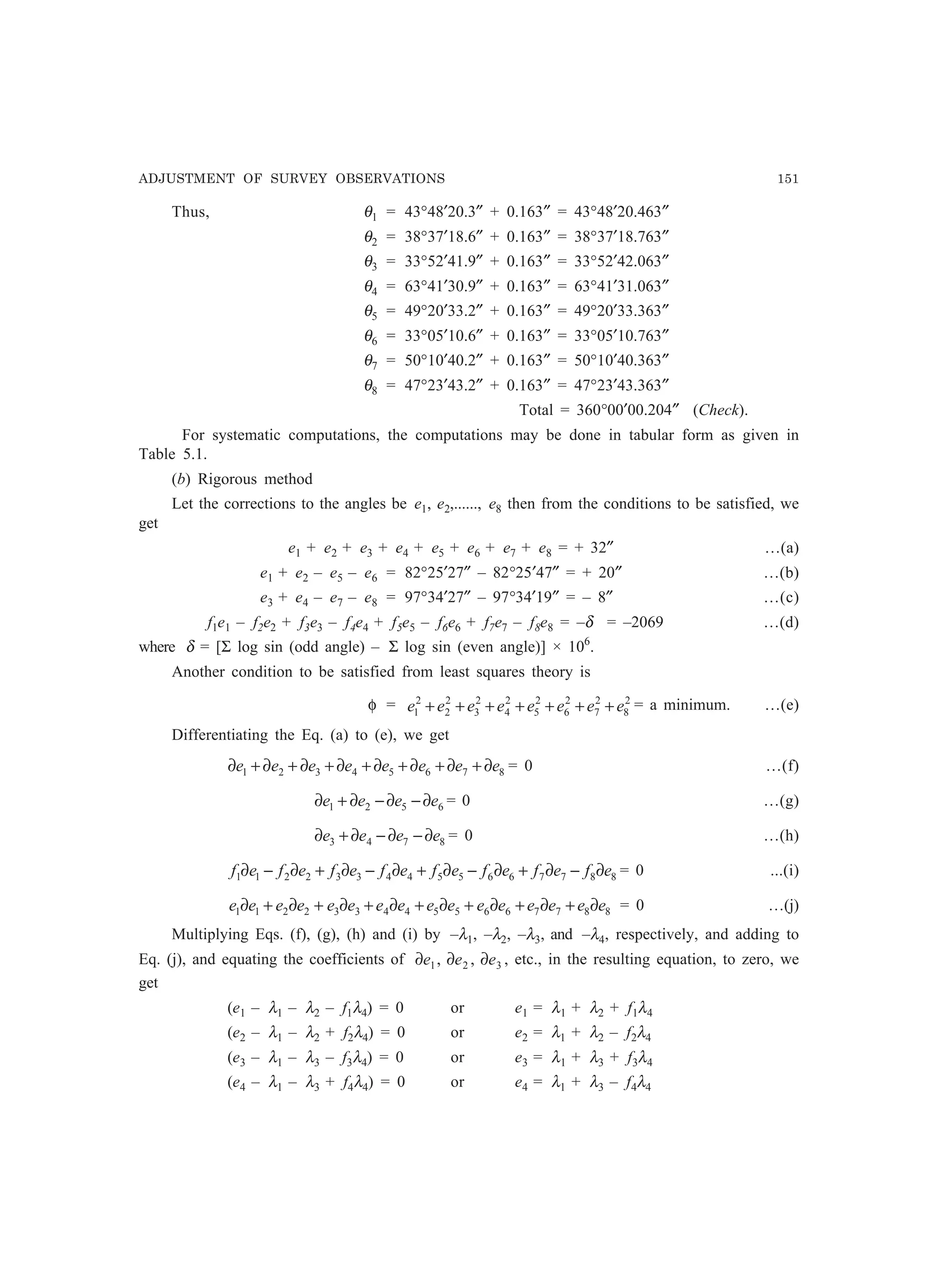 ADJUSTMENT OF SURVEY OBSERVATIONS 151
Thus, θ1 = 43°48′20.3″ + 0.163″ = 43°48′20.463″
θ2 = 38°37′18.6″ + 0.163″ = 38°37′18.763″
θ3 = 33°52′41.9″ + 0.163″ = 33°52′42.063″
θ4 = 63°41′30.9″ + 0.163″ = 63°41′31.063″
θ5 = 49°20′33.2″ + 0.163″ = 49°20′33.363″
θ6 = 33°05′10.6″ + 0.163″ = 33°05′10.763″
θ7 = 50°10′40.2″ + 0.163″ = 50°10′40.363″
θ8 = 47°23′43.2″ + 0.163″ = 47°23′43.363″
Total = 360°00′00.204″ (Check).
For systematic computations, the computations may be done in tabular form as given in
Table 5.1.
(b) Rigorous method
Let the corrections to the angles be e1, e2,......, e8 then from the conditions to be satisfied, we
get
e1 + e2 + e3 + e4 + e5 + e6 + e7 + e8 = + 32″ …(a)
e1 + e2 – e5 – e6 = 82°25′27″ – 82°25′47″ = + 20″ …(b)
e3 + e4 – e7 – e8 = 97°34′27″ – 97°34′19″ = – 8″ …(c)
f1e1 – f2e2 + f3e3 – f4e4 + f5e5 – f6e6 + f7e7 – f8e8 = –δ = –2069 …(d)
where δ = [Σ log sin (odd angle) – Σ log sin (even angle)] × 106
.
Another condition to be satisfied from least squares theory is
φ = 2
8
2
7
2
6
2
5
2
4
2
3
2
2
2
1 eeeeeeee +++++++ = a minimum. …(e)
Differentiating the Eq. (a) to (e), we get
87654321 eeeeeeee ∂+∂+∂+∂+∂+∂+∂+∂ = 0 …(f)
6521 eeee ∂−∂−∂+∂ = 0 …(g)
8743 eeee ∂−∂−∂+∂ = 0 …(h)
8877665544332211 efefefefefefefef ∂−∂+∂−∂+∂−∂+∂−∂ = 0 ...(i)
8877665544332211 eeeeeeeeeeeeeeee ∂+∂+∂+∂+∂+∂+∂+∂ = 0 …(j)
Multiplying Eqs. (f), (g), (h) and (i) by –λ1, –λ2, –λ3, and –λ4, respectively, and adding to
Eq. (j), and equating the coefficients of 321 ,, eee ∂∂∂ , etc., in the resulting equation, to zero, we
get
(e1 – λ1 – λ2 – f1λ4) = 0 or e1 = λ1 + λ2 + f1λ4
(e2 – λ1 – λ2 + f2λ4) = 0 or e2 = λ1 + λ2 – f2λ4
(e3 – λ1 – λ3 – f3λ4) = 0 or e3 = λ1 + λ3 + f3λ4
(e4 – λ1 – λ3 + f4λ4) = 0 or e4 = λ1 + λ3 – f4λ4
 