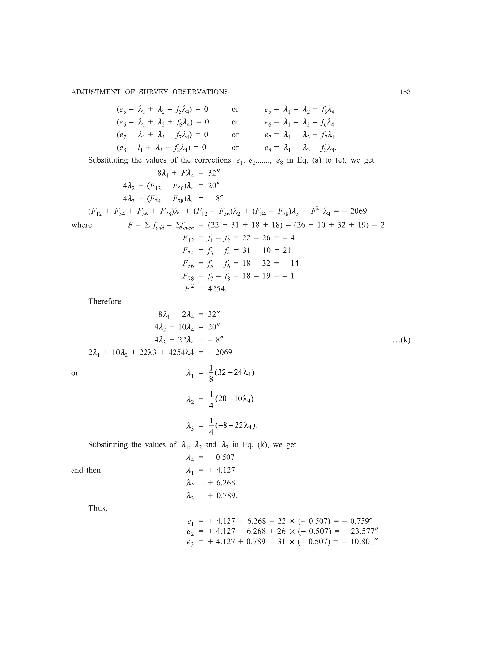 ADJUSTMENT OF SURVEY OBSERVATIONS 153
(e5 – λ1 + λ2 – f5λ4) = 0 or e5 = λ1 – λ2 + f5λ4
(e6 – λ1 + λ2 + f6λ4) = 0 or e6 = λ1 – λ2 – f6λ4
(e7 – λ1 + λ3 – f7λ4) = 0 or e7 = λ1 – λ3 + f7λ4
(e8 – l1 + λ3 + f8λ4) = 0 or e8 = λ1 – λ3 – f8λ4.
Substituting the values of the corrections e1, e2,......, e8 in Eq. (a) to (e), we get
8λ1 + Fλ4 = 32″
4λ2 + (F12 – F56)λ4 = 20²
4λ3 + (F34 – F78)λ4 = – 8″
(F12 + F34 + F56 + F78)λ1 + (F12 – F56)λ2 + (F34 – F78)λ3 + F2
λ4 = – 2069
where F = Σ fodd – Σfeven = (22 + 31 + 18 + 18) – (26 + 10 + 32 + 19) = 2
F12 = f1 – f2 = 22 – 26 = – 4
F34 = f3 – f4 = 31 – 10 = 21
F56 = f5 – f6 = 18 – 32 = – 14
F78 = f7 – f8 = 18 – 19 = – 1
F2
= 4254.
Therefore
8λ1 + 2λ4 = 32″
4λ2 + 10λ4 = 20″
4λ3 + 22λ4 = – 8″ …(k)
2λ1 + 10λ2 + 22λ3 + 4254λ4 = – 2069
or λ1 =
1
8
32 24 4( )− λ
λ2 =
1
4
20 10 4( )− λ
λ3 =
1
4
8 22 4( ).− − λ .
Substituting the values of λ1, λ2 and λ3 in Eq. (k), we get
λ4 = – 0.507
and then λ1 = + 4.127
λ2 = + 6.268
λ3 = + 0.789.
Thus,
e1 = + 4.127 + 6.268 – 22 × (– 0.507) = – 0.759″
e2 = + 4.127 + 6.268 + 26 × (− 0.507) = + 23.577″
e3 = + 4.127 + 0.789 − 31 × (− 0.507) = − 10.801″
 