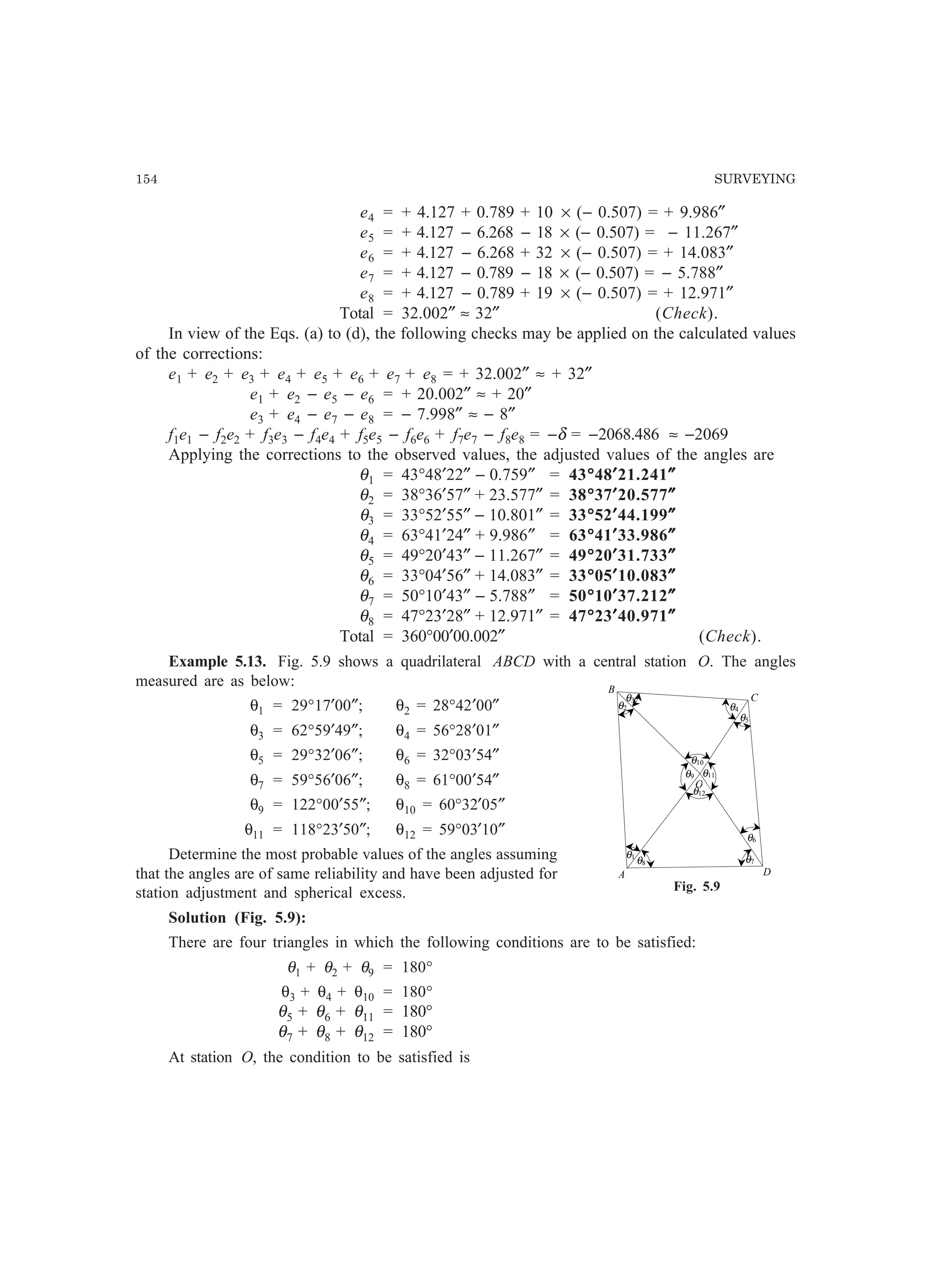 154 SURVEYING
e4 = + 4.127 + 0.789 + 10 × (− 0.507) = + 9.986″
e5 = + 4.127 − 6.268 − 18 × (− 0.507) = − 11.267″
e6 = + 4.127 − 6.268 + 32 × (− 0.507) = + 14.083″
e7 = + 4.127 − 0.789 − 18 × (− 0.507) = − 5.788″
e8 = + 4.127 − 0.789 + 19 × (− 0.507) = + 12.971″
Total = 32.002″ ≈ 32″ (Check).
In view of the Eqs. (a) to (d), the following checks may be applied on the calculated values
of the corrections:
e1 + e2 + e3 + e4 + e5 + e6 + e7 + e8 = + 32.002″ ≈ + 32″
e1 + e2 − e5 − e6 = + 20.002″ ≈ + 20″
e3 + e4 − e7 − e8 = − 7.998″ ≈ − 8″
f1e1 − f2e2 + f3e3 − f4e4 + f5e5 − f6e6 + f7e7 − f8e8 = −δ = −2068.486 ≈ −2069
Applying the corrections to the observed values, the adjusted values of the angles are
θ1 = 43°48′22″ − 0.759″ = 43°°°°°48′′′′′21.241″″″″″
θ2 = 38°36′57″ + 23.577″ = 38°°°°°37′′′′′20.577″″″″″
θ3 = 33°52′55″ − 10.801″ = 33°°°°°52′′′′′44.199″″″″″
θ4 = 63°41′24″ + 9.986″ = 63°°°°°41′′′′′33.986″″″″″
θ5 = 49°20′43″ − 11.267″ = 49°°°°°20′′′′′31.733″″″″″
θ6 = 33°04′56″ + 14.083″ = 33°°°°°05′′′′′10.083″″″″″
θ7 = 50°10′43″ − 5.788″ = 50°°°°°10′′′′′37.212″″″″″
θ8 = 47°23′28″ + 12.971″ = 47°°°°°23′′′′′40.971″″″″″
Total = 360°00′00.002″ (Check).
Example 5.13. Fig. 5.9 shows a quadrilateral ABCD with a central station O. The angles
measured are as below:
θ1 = 29°17′00″; θ2 = 28°42′00″
θ3 = 62°59′49″; θ4 = 56°28′01″
θ5 = 29°32′06″; θ6 = 32°03′54″
θ7 = 59°56′06″; θ8 = 61°00′54″
θ9 = 122°00′55″; θ10 = 60°32′05″
θ11 = 118°23′50″; θ12 = 59°03′10″
Determine the most probable values of the angles assuming
that the angles are of same reliability and have been adjusted for
station adjustment and spherical excess.
Solution (Fig. 5.9):
There are four triangles in which the following conditions are to be satisfied:
θ1 + θ2 + θ9 = 180°
θ3 + θ4 + θ10 = 180°
θ5 + θ6 + θ11 = 180°
θ7 + θ8 + θ12 = 180°
At station O, the condition to be satisfied is
B
θ2
C
A
θ3
θ4
θ5
θ6
D
θ1
θ7θ8
O
θ9
θ10
θ11
θ12
Fig. 5.9
 
