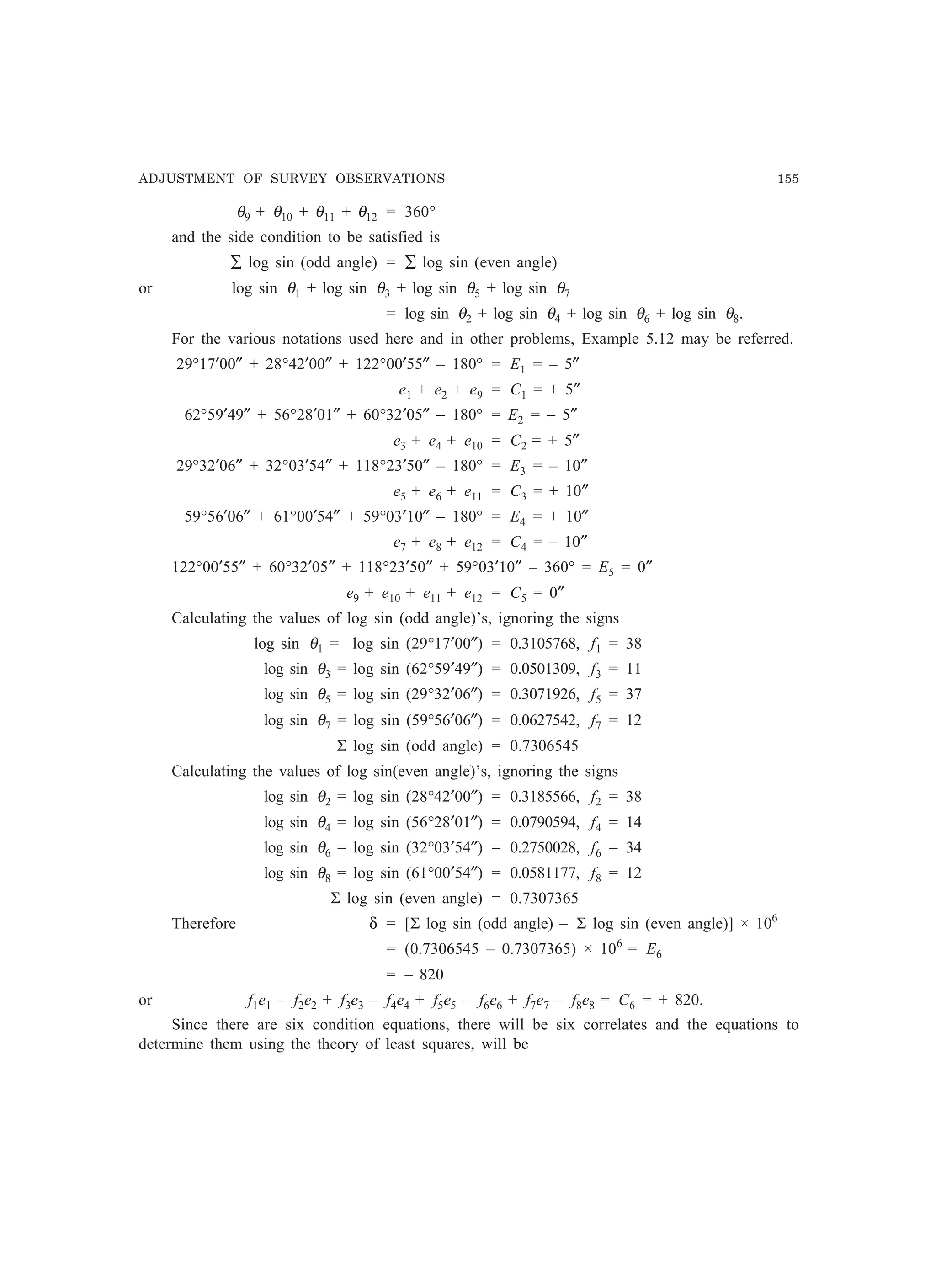 ADJUSTMENT OF SURVEY OBSERVATIONS 155
θ9 + θ10 + θ11 + θ12 = 360°
and the side condition to be satisfied is
∑ log sin (odd angle) = ∑ log sin (even angle)
or log sin θ1 + log sin θ3 + log sin θ5 + log sin θ7
= log sin θ2 + log sin θ4 + log sin θ6 + log sin θ8.
For the various notations used here and in other problems, Example 5.12 may be referred.
29°17′00″ + 28°42′00″ + 122°00′55″ – 180° = E1 = – 5″
e1 + e2 + e9 = C1 = + 5″
62°59′49″ + 56°28′01″ + 60°32′05″ – 180° = E2 = – 5″
e3 + e4 + e10 = C2 = + 5″
29°32′06″ + 32°03′54″ + 118°23′50″ – 180° = E3 = – 10″
e5 + e6 + e11 = C3 = + 10″
59°56′06″ + 61°00′54″ + 59°03′10″ – 180° = E4 = + 10″
e7 + e8 + e12 = C4 = – 10″
122°00′55″ + 60°32′05″ + 118°23′50″ + 59°03′10″ – 360° = E5 = 0″
e9 + e10 + e11 + e12 = C5 = 0″
Calculating the values of log sin (odd angle)’s, ignoring the signs
log sin θ1 = log sin (29°17′00″) = 0.3105768, f1 = 38
log sin θ3 = log sin (62°59′49″) = 0.0501309, f3 = 11
log sin θ5 = log sin (29°32′06″) = 0.3071926, f5 = 37
log sin θ7 = log sin (59°56′06″) = 0.0627542, f7 = 12
Σ log sin (odd angle) = 0.7306545
Calculating the values of log sin(even angle)’s, ignoring the signs
log sin θ2 = log sin (28°42′00″) = 0.3185566, f2 = 38
log sin θ4 = log sin (56°28′01″) = 0.0790594, f4 = 14
log sin θ6 = log sin (32°03′54″) = 0.2750028, f6 = 34
log sin θ8 = log sin (61°00′54″) = 0.0581177, f8 = 12
Σ log sin (even angle) = 0.7307365
Therefore δ = [Σ log sin (odd angle) – Σ log sin (even angle)] × 106
= (0.7306545 – 0.7307365) × 106
= E6
= – 820
or f1e1 – f2e2 + f3e3 – f4e4 + f5e5 – f6e6 + f7e7 – f8e8 = C6 = + 820.
Since there are six condition equations, there will be six correlates and the equations to
determine them using the theory of least squares, will be
 