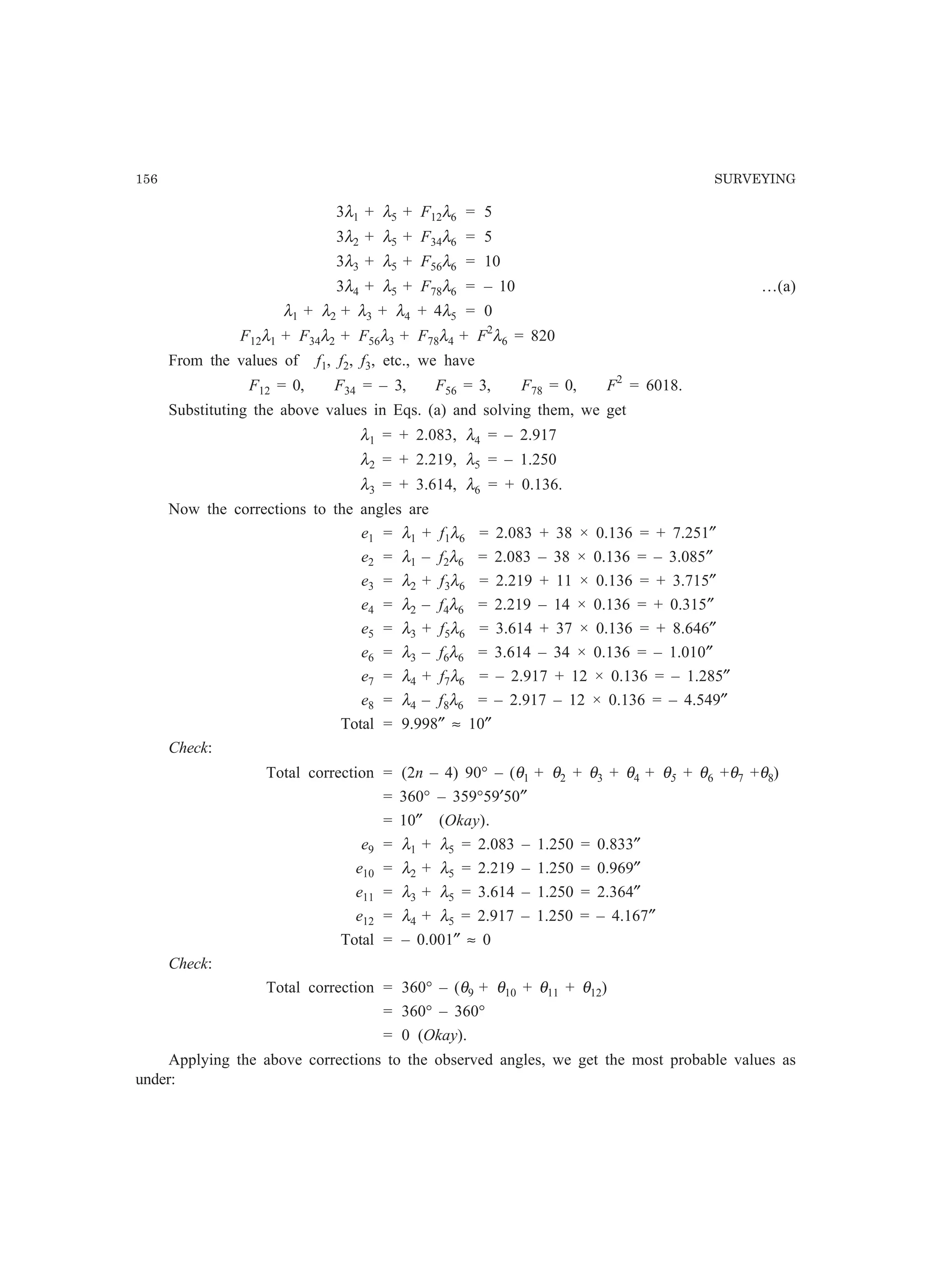 156 SURVEYING
3λ1 + λ5 + F12λ6 = 5
3λ2 + λ5 + F34λ6 = 5
3λ3 + λ5 + F56λ6 = 10
3λ4 + λ5 + F78λ6 = – 10 …(a)
λ1 + λ2 + λ3 + λ4 + 4λ5 = 0
F12λ1 + F34λ2 + F56λ3 + F78λ4 + F2
λ6 = 820
From the values of f1, f2, f3, etc., we have
F12 = 0, F34 = – 3, F56 = 3, F78 = 0, F2
= 6018.
Substituting the above values in Eqs. (a) and solving them, we get
λ1 = + 2.083, λ4 = – 2.917
λ2 = + 2.219, λ5 = – 1.250
λ3 = + 3.614, λ6 = + 0.136.
Now the corrections to the angles are
e1 = λ1 + f1λ6 = 2.083 + 38 × 0.136 = + 7.251″
e2 = λ1 – f2λ6 = 2.083 – 38 × 0.136 = – 3.085″
e3 = λ2 + f3λ6 = 2.219 + 11 × 0.136 = + 3.715″
e4 = λ2 – f4λ6 = 2.219 – 14 × 0.136 = + 0.315″
e5 = λ3 + f5λ6 = 3.614 + 37 × 0.136 = + 8.646″
e6 = λ3 – f6λ6 = 3.614 – 34 × 0.136 = – 1.010″
e7 = λ4 + f7λ6 = – 2.917 + 12 × 0.136 = – 1.285″
e8 = λ4 – f8λ6 = – 2.917 – 12 × 0.136 = – 4.549″
Total = 9.998″ ≈ 10″
Check:
Total correction = (2n – 4) 90° – (θ1 + θ2 + θ3 + θ4 + θ5 + θ6 +θ7 +θ8)
= 360° – 359°59′50″
= 10″ (Okay).
e9 = λ1 + λ5 = 2.083 – 1.250 = 0.833″
e10 = λ2 + λ5 = 2.219 – 1.250 = 0.969″
e11 = λ3 + λ5 = 3.614 – 1.250 = 2.364″
e12 = λ4 + λ5 = 2.917 – 1.250 = – 4.167″
Total = – 0.001″ ≈ 0
Check:
Total correction = 360° – (θ9 + θ10 + θ11 + θ12)
= 360° – 360°
= 0 (Okay).
Applying the above corrections to the observed angles, we get the most probable values as
under:
 