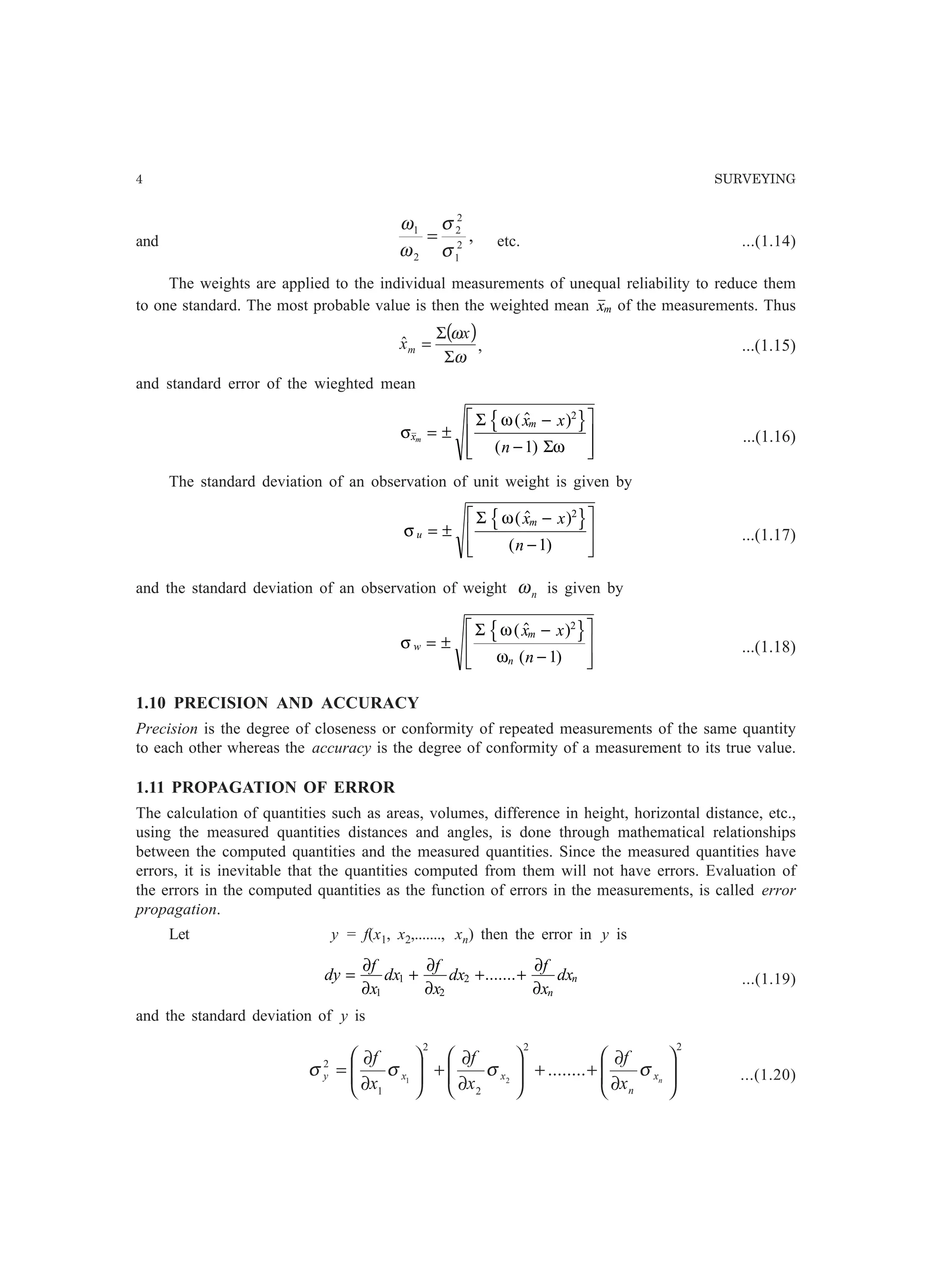 4 SURVEYING
and ,2
1
2
2
2
1
σ
σ
ω
ω
= etc. ...(1.14)
The weights are applied to the individual measurements of unequal reliability to reduce them
to one standard. The most probable value is then the weighted mean xm of the measurements. Thus
( )
ω
ω
Σ
Σ
=
x
xmˆ , ...(1.15)
and standard error of the wieghted mean
σ
ω
ω
x
m
m
x x
n
= ±
−
−
L
N
MM
O
Q
PP
Σ
Σ
(  )
( )
2
1
m r ...(1.16)
The standard deviation of an observation of unit weight is given by
σ
ω
u
mx x
n
= ±
−
−
L
N
MM
O
Q
PP
Σ (  )
( )
2
1
m r ...(1.17)
and the standard deviation of an observation of weight nω is given by
σ
ω
ω
w
m
n
x x
n
= ±
−
−
L
N
MM
O
Q
PP
Σ (  )
( )
2
1
m r ...(1.18)
1.10 PRECISION AND ACCURACY
Precision is the degree of closeness or conformity of repeated measurements of the same quantity
to each other whereas the accuracy is the degree of conformity of a measurement to its true value.
1.11 PROPAGATION OF ERROR
The calculation of quantities such as areas, volumes, difference in height, horizontal distance, etc.,
using the measured quantities distances and angles, is done through mathematical relationships
between the computed quantities and the measured quantities. Since the measured quantities have
errors, it is inevitable that the quantities computed from them will not have errors. Evaluation of
the errors in the computed quantities as the function of errors in the measurements, is called error
propagation.
Let y = f(x1, x2,......., xn) then the error in y is
dy
f
x
dx
f
x
dx
f
x
dx
n
n= + + +
∂
∂
∂
∂
∂
∂1
1
2
2 ....... ...(1.19)
and the standard deviation of y is
22
2
2
1
2
........21 





∂
∂
++





∂
∂
+





∂
∂
= nx
n
xxy
x
f
x
f
x
f
σσσσ ...(1.20)
 
