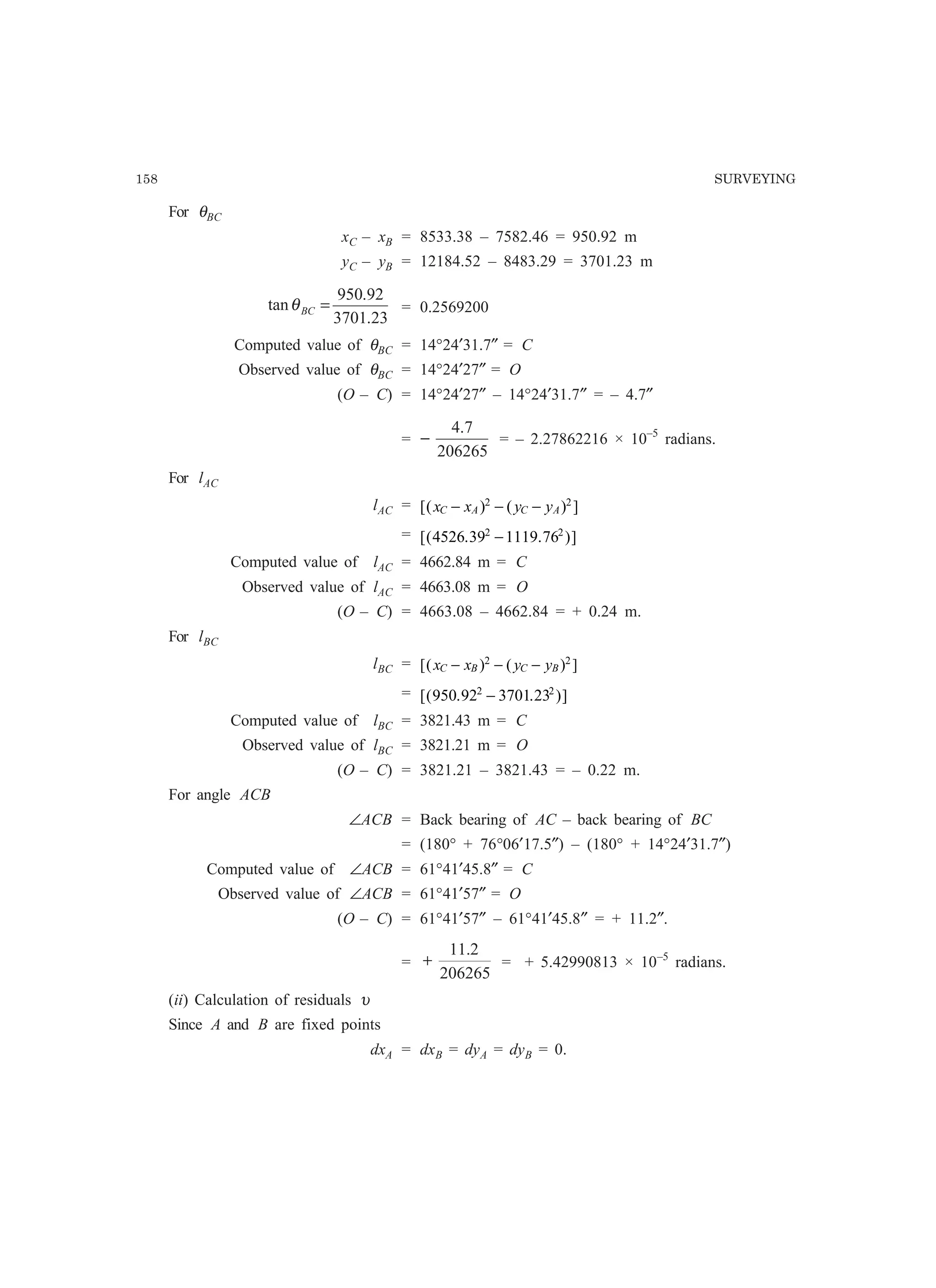 158 SURVEYING
For θBC
xC – xB = 8533.38 – 7582.46 = 950.92 m
yC – yB = 12184.52 – 8483.29 = 3701.23 m
23.3701
92.950
tan =BCθ = 0.2569200
Computed value of θBC = 14°24′31.7″ = C
Observed value of θBC = 14°24′27″ = O
(O – C) = 14°24′27″ – 14°24′31.7″ = – 4.7″
=
206265
7.4
− = – 2.27862216 × 10–5
radians.
For lAC
lAC = [( ) ( ) ]x x y yC A C A− − −2 2
= [( . . )]4526 39 1119 762 2
−
Computed value of lAC = 4662.84 m = C
Observed value of lAC = 4663.08 m = O
(O – C) = 4663.08 – 4662.84 = + 0.24 m.
For lBC
lBC = [( ) ( ) ]x x y yC B C B− − −2 2
= [( . . )]950 92 3701 232 2
−
Computed value of lBC = 3821.43 m = C
Observed value of lBC = 3821.21 m = O
(O – C) = 3821.21 – 3821.43 = – 0.22 m.
For angle ACB
∠ACB = Back bearing of AC – back bearing of BC
= (180° + 76°06′17.5″) – (180° + 14°24′31.7″)
Computed value of ∠ACB = 61°41′45.8″ = C
Observed value of ∠ACB = 61°41′57″ = O
(O – C) = 61°41′57″ – 61°41′45.8″ = + 11.2″.
=
206265
2.11
+ = + 5.42990813 × 10–5
radians.
(ii) Calculation of residuals υ
Since A and B are fixed points
dxA = dxB = dyA = dyB = 0.
 