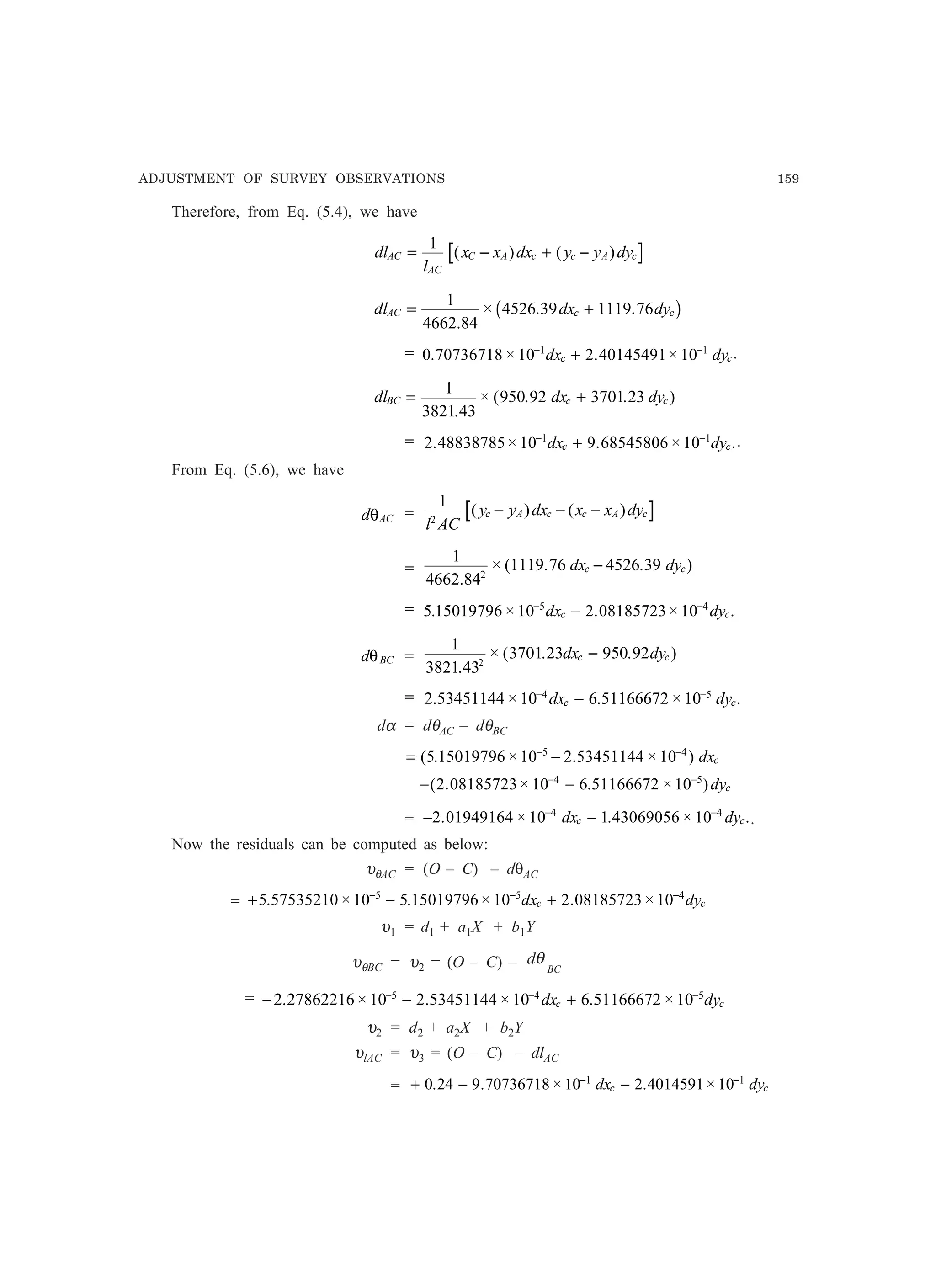 ADJUSTMENT OF SURVEY OBSERVATIONS 159
Therefore, from Eq. (5.4), we have
dl
l
x x dx y y dyAC
AC
C A c c A c= − + −
1
( ) ( )
dl dx dyAC c c= +
1
4662 84
4526 39 1119 76
.
× . . C
= 0 70736718 10 2 40145491 101 1
. × . ×− −
+dx dyc c.
dl dx dyBC c c= +
1
3821 43
950 92 3701 23
.
× ( . . )
= 2 48838785 10 9 68545806 101 1
. × . × .− −
+dx dyc c .
From Eq. (5.6), we have
d ACθ =
1
2
l AC
y y dx x x dyc A c c A c( ) ( )− − −
=
1
4662 84
1119 76 4526 392
.
× ( . . )dx dyc c−
= 5 15019796 10 2 08185723 105 4
. × . × .− −
−dx dyc c
d BCθ =
1
3821 43
3701 23 950 922
.
× ( . . )dx dyc c−
= 2 53451144 10 6 51166672 104 5
. × . × .− −
−dx dyc c
dα = dθAC – dθBC
= −− −
( . × . × )5 15019796 10 2 53451144 105 4
dxc
− −− −
( . × . × )2 08185723 10 6 51166672 104 5
dyc
= − −− −
2 01949164 10 1 43069056 104 4
. × . × .dx dyc c .
Now the residuals can be computed as below:
υθAC = (O – C) – dθAC
= + − +− − −
5 57535210 10 5 15019796 10 2 08185723 105 5 4
. × . × . ×dx dyc c
υ1 = d1 + a1X + b1Y
υθBC = υ2 = (O – C) – BC
dθ
= − − +− − −
2 27862216 10 2 53451144 10 6 51166672 105 4 5
. × . × . ×dx dyc c
υ2 = d2 + a2X + b2Y
υlAC = υ3 = (O – C) – dlAC
= + − −− −
0 24 9 70736718 10 2 4014591 101 1
. . × . ×dx dyc c
 