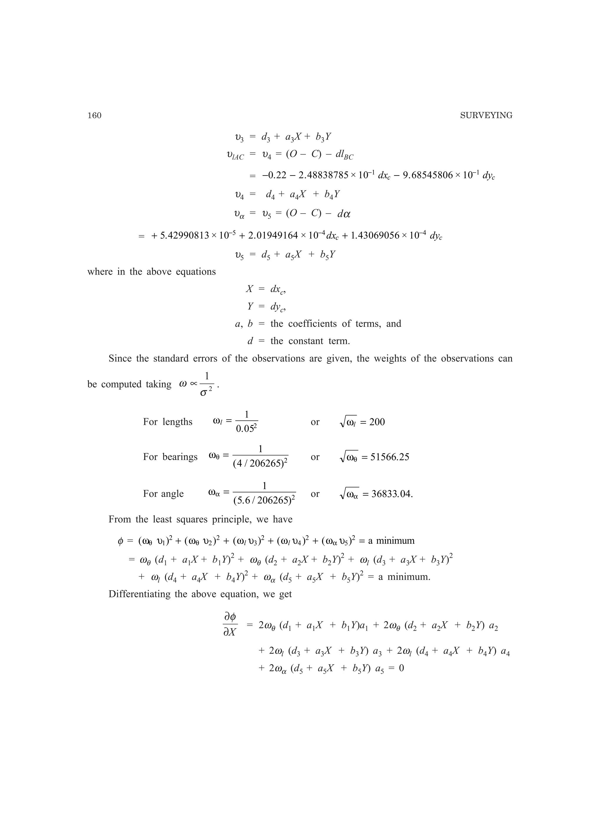 160 SURVEYING
υ3 = d3 + a3X + b3Y
υlAC = υ4 = (O – C) – dlBC
= − − −− −
0 22 2 48838785 10 9 68545806 101 1
. . × . ×dx dyc c
υ4 = d4 + a4X + b4Y
υα = υ5 = (O – C) – αd
= + + +− − −
5 42990813 10 2 01949164 10 1 43069056 105 4 4
. × . × . ×dx dyc c
υ5 = d5 + a5X + b5Y
where in the above equations
X = dxc,
Y = dyc,
a, b = the coefficients of terms, and
d = the constant term.
Since the standard errors of the observations are given, the weights of the observations can
be computed taking 2
1
σ
ω ∝ .
For lengths ωl =
1
0 052
.
or ωl = 200
For bearings ωθ =
1
4 206265 2
( / )
or ωθ = 51566 25.
For angle ωα =
1
5 6 206265 2
( . / )
or ωα = 36833 04. .
From the least squares principle, we have
φ = ( ) ( ) ( ) ( ) ( )ω υ ω υ ω υ ω υ ω υθ θ α1
2
2
2
3
2
4
2
5
2
+ + + + =l l a minimum
= ωθ (d1 + a1X + b1Y)2
+ ωθ (d2 + a2X + b2Y)2
+ ωl (d3 + a3X + b3Y)2
+ ωl (d4 + a4X + b4Y)2
+ ωα (d5 + a5X + b5Y)2
= a minimum.
Differentiating the above equation, we get
X∂
∂φ
= 2ωθ (d1 + a1X + b1Y)a1 + 2ωθ (d2 + a2X + b2Y) a2
+ 2ωl (d3 + a3X + b3Y) a3 + 2ωl (d4 + a4X + b4Y) a4
+ 2ωα (d5 + a5X + b5Y) a5 = 0
 