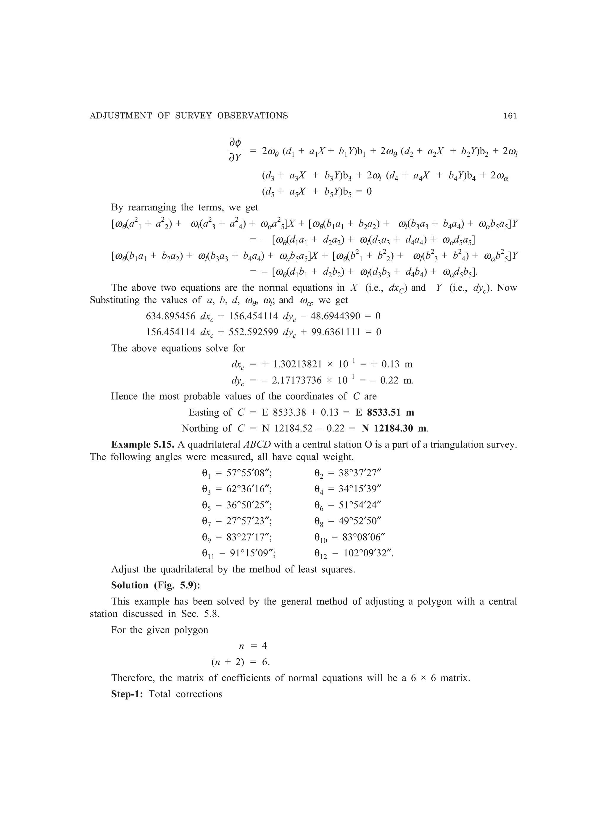ADJUSTMENT OF SURVEY OBSERVATIONS 161
Y∂
∂φ
= 2ωθ (d1 + a1X + b1Y)b1 + 2ωθ (d2 + a2X + b2Y)b2 + 2ωl
(d3 + a3X + b3Y)b3 + 2ωl (d4 + a4X + b4Y)b4 + 2ωα
(d5 + a5X + b5Y)b5 = 0
By rearranging the terms, we get
[ωθ(a2
1 + a2
2) + ωl(a2
3 + a2
4) + ωαa2
5]X + [ωθ(b1a1 + b2a2) + ωl(b3a3 + b4a4) + ωαb5a5]Y
= – [ωθ(d1a1 + d2a2) + ωl(d3a3 + d4a4) + ωαd5a5]
[ωθ(b1a1 + b2a2) + ωl(b3a3 + b4a4) + ωab5a5]X + [ωθ(b2
1 + b2
2) + ωl(b2
3 + b2
4) + ωαb2
5]Y
= – [ωθ(d1b1 + d2b2) + ωl(d3b3 + d4b4) + ωαd5b5].
The above two equations are the normal equations in X (i.e., dxC) and Y (i.e., dyc). Now
Substituting the values of a, b, d, ωθ, ωl; and ωα, we get
634.895456 dxc + 156.454114 dyc – 48.6944390 = 0
156.454114 dxc + 552.592599 dyc + 99.6361111 = 0
The above equations solve for
dxc = + 1.30213821 × 10–1
= + 0.13 m
dyc = – 2.17173736 × 10–1
= – 0.22 m.
Hence the most probable values of the coordinates of C are
Easting of C = E 8533.38 + 0.13 = E 8533.51 m
Northing of C = N 12184.52 – 0.22 = N 12184.30 m.
Example 5.15. A quadrilateral ABCD with a central station O is a part of a triangulation survey.
The following angles were measured, all have equal weight.
θ1 = 57°55′08″; θ2 = 38°37′27″
θ3 = 62°36′16″; θ4 = 34°15′39″
θ5 = 36°50′25″; θ6 = 51°54′24″
θ7 = 27°57′23″; θ8 = 49°52′50″
θ9 = 83°27′17″; θ10 = 83°08′06″
θ11 = 91°15′09″; θ12 = 102°09′32″.
Adjust the quadrilateral by the method of least squares.
Solution (Fig. 5.9):
This example has been solved by the general method of adjusting a polygon with a central
station discussed in Sec. 5.8.
For the given polygon
n = 4
(n + 2) = 6.
Therefore, the matrix of coefficients of normal equations will be a 6 × 6 matrix.
Step-1: Total corrections
 