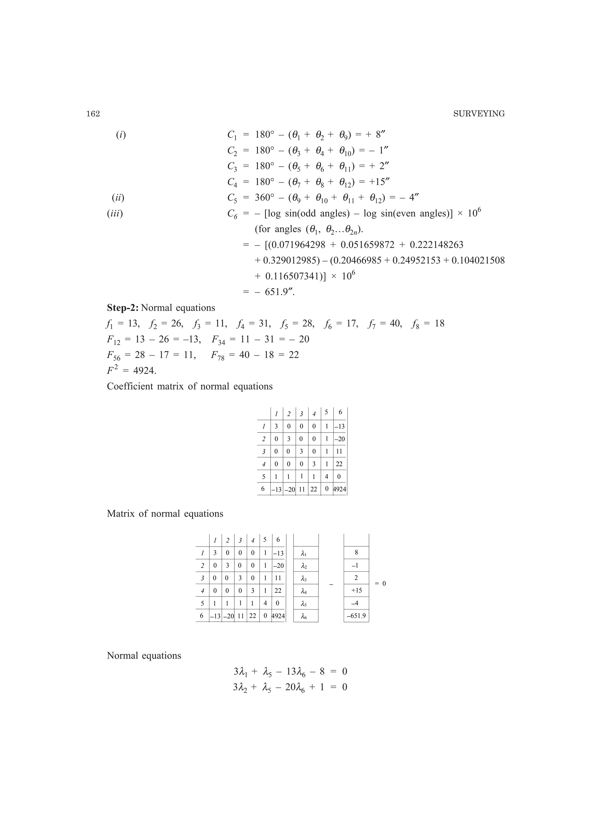 162 SURVEYING
(i) C1 = 180° – (θ1 + θ2 + θ9) = + 8″
C2 = 180° – (θ3 + θ4 + θ10) = – 1″
C3 = 180° – (θ5 + θ6 + θ11) = + 2″
C4 = 180° – (θ7 + θ8 + θ12) = +15″
(ii) C5 = 360° – (θ9 + θ10 + θ11 + θ12) = – 4″
(iii) C6 = – [log sin(odd angles) – log sin(even angles)] × 106
(for angles (θ1, θ2…θ2n).
= – [(0.071964298 + 0.051659872 + 0.222148263
+ 0.329012985) – (0.20466985 + 0.24952153 + 0.104021508
+ 0.116507341)] × 106
= – 651.9″.
Step-2: Normal equations
f1 = 13, f2 = 26, f3 = 11, f4 = 31, f5 = 28, f6 = 17, f7 = 40, f8 = 18
F12 = 13 – 26 = –13, F34 = 11 – 31 = – 20
F56 = 28 – 17 = 11, F78 = 40 – 18 = 22
F2
= 4924.
Coefficient matrix of normal equations
1 2 3 4
31
2
3
4
3
3
3
0
1
0
0
0 0
0
0 0 0
0 0
0
0
5 6
−13
−20
11
22
1
1
4
1
0 4924−13 −20 11 22
5
6
1 1 1 1
Matrix of normal equations
1 2 3 4
31
2
3
4
3
3
3
0
1
0
0
0 0
0
0 0 0
0 0
0
0
5 6
−13
−20
11
22
1
1
4
1
0 4924−13 −20 11 22
5
6
1 1 1 1
λ1
λ2
λ3
λ4
8
−1
2
+15
− = 0
λ5
λ6
−4
−651.9
Normal equations
3λ1 + λ5 – 13λ6 – 8 = 0
3λ2 + λ5 – 20λ6 + 1 = 0
 