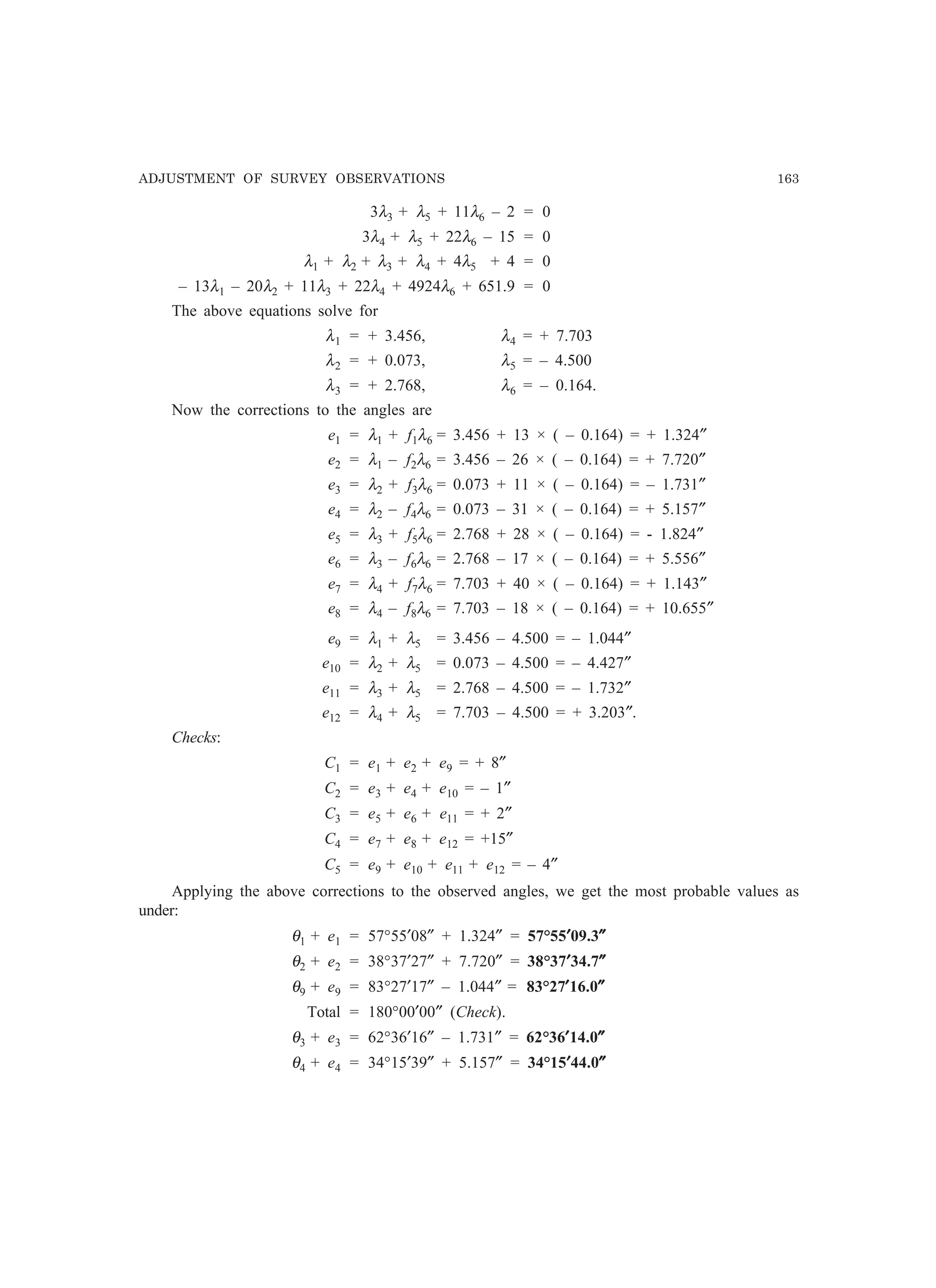 ADJUSTMENT OF SURVEY OBSERVATIONS 163
3λ3 + λ5 + 11λ6 – 2 = 0
3λ4 + λ5 + 22λ6 – 15 = 0
λ1 + λ2 + λ3 + λ4 + 4λ5 + 4 = 0
– 13λ1 – 20λ2 + 11λ3 + 22λ4 + 4924λ6 + 651.9 = 0
The above equations solve for
λ1 = + 3.456, λ4 = + 7.703
λ2 = + 0.073, λ5 = – 4.500
λ3 = + 2.768, λ6 = – 0.164.
Now the corrections to the angles are
e1 = λ1 + f1λ6 = 3.456 + 13 × ( – 0.164) = + 1.324″
e2 = λ1 – f2λ6 = 3.456 – 26 × ( – 0.164) = + 7.720″
e3 = λ2 + f3λ6 = 0.073 + 11 × ( – 0.164) = – 1.731″
e4 = λ2 – f4λ6 = 0.073 – 31 × ( – 0.164) = + 5.157″
e5 = λ3 + f5λ6 = 2.768 + 28 × ( – 0.164) = - 1.824″
e6 = λ3 – f6λ6 = 2.768 – 17 × ( – 0.164) = + 5.556″
e7 = λ4 + f7λ6 = 7.703 + 40 × ( – 0.164) = + 1.143″
e8 = λ4 – f8λ6 = 7.703 – 18 × ( – 0.164) = + 10.655″
e9 = λ1 + λ5 = 3.456 – 4.500 = – 1.044″
e10 = λ2 + λ5 = 0.073 – 4.500 = – 4.427″
e11 = λ3 + λ5 = 2.768 – 4.500 = – 1.732″
e12 = λ4 + λ5 = 7.703 – 4.500 = + 3.203″.
Checks:
C1 = e1 + e2 + e9 = + 8″
C2 = e3 + e4 + e10 = – 1″
C3 = e5 + e6 + e11 = + 2″
C4 = e7 + e8 + e12 = +15″
C5 = e9 + e10 + e11 + e12 = – 4″
Applying the above corrections to the observed angles, we get the most probable values as
under:
θ1 + e1 = 57°55′08″ + 1.324″ = 57°55′′′′′09.3″″″″″
θ2 + e2 = 38°37′27″ + 7.720″ = 38°37′′′′′34.7″″″″″
θ9 + e9 = 83°27′17″ – 1.044″ = 83°27′′′′′16.0″″″″″
Total = 180°00′00″ (Check).
θ3 + e3 = 62°36′16″ – 1.731″ = 62°36′′′′′14.0″″″″″
θ4 + e4 = 34°15′39″ + 5.157″ = 34°15′′′′′44.0″″″″″
 