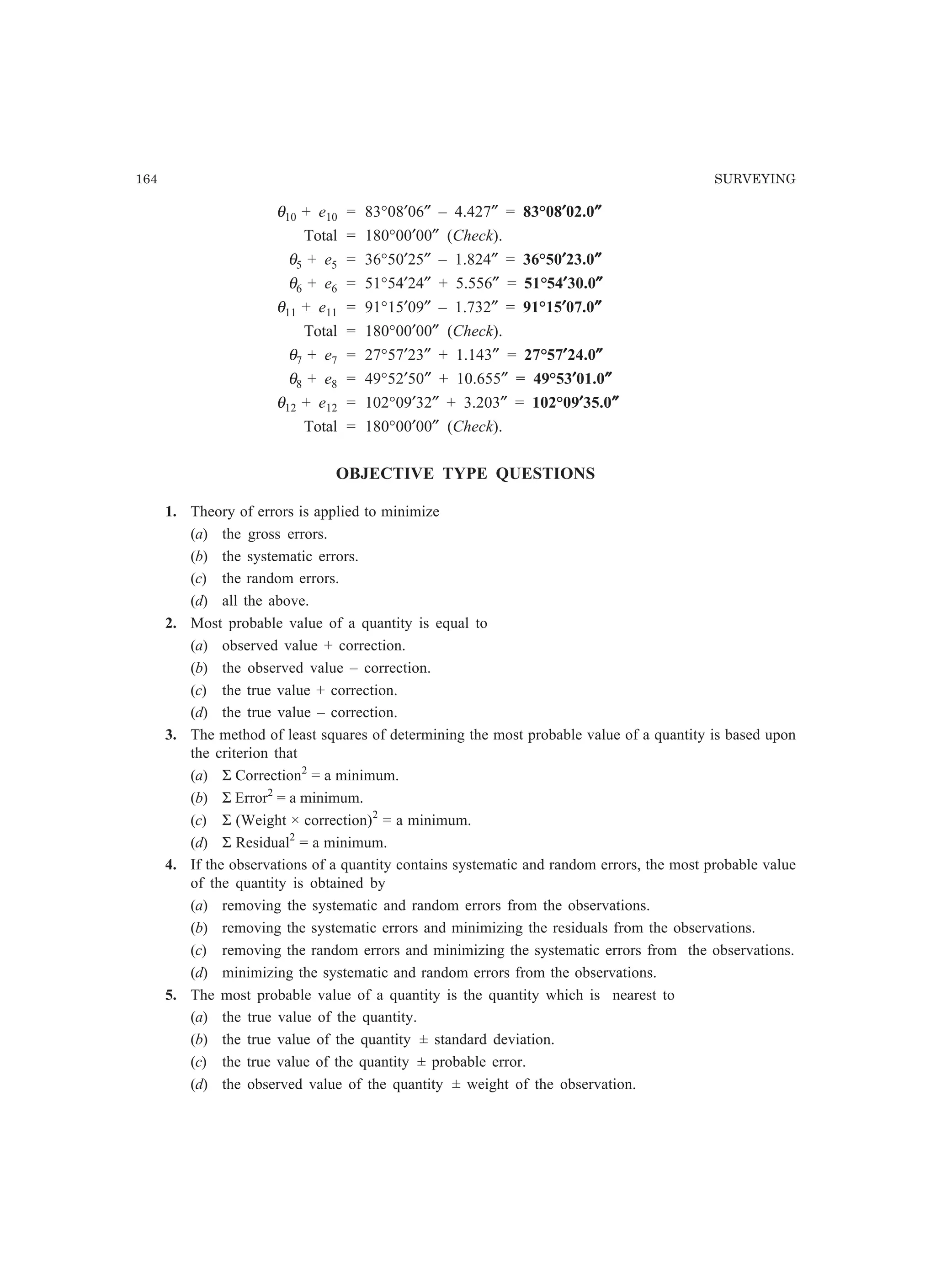 164 SURVEYING
θ10 + e10 = 83°08′06″ – 4.427″ = 83°08′′′′′02.0″″″″″
Total = 180°00′00″ (Check).
θ5 + e5 = 36°50′25″ – 1.824″ = 36°50′′′′′23.0″″″″″
θ6 + e6 = 51°54′24″ + 5.556″ = 51°54′′′′′30.0″″″″″
θ11 + e11 = 91°15′09″ – 1.732″ = 91°15′′′′′07.0″″″″″
Total = 180°00′00″ (Check).
θ7 + e7 = 27°57′23″ + 1.143″ = 27°57′′′′′24.0″″″″″
θ8 + e8 = 49°52′50″ + 10.655″ = 49°53′′′′′01.0″″″″″
θ12 + e12 = 102°09′32″ + 3.203″ = 102°09′′′′′35.0″″″″″
Total = 180°00′00″ (Check).
OBJECTIVE TYPE QUESTIONS
1. Theory of errors is applied to minimize
(a) the gross errors.
(b) the systematic errors.
(c) the random errors.
(d) all the above.
2. Most probable value of a quantity is equal to
(a) observed value + correction.
(b) the observed value – correction.
(c) the true value + correction.
(d) the true value – correction.
3. The method of least squares of determining the most probable value of a quantity is based upon
the criterion that
(a) Σ Correction2
= a minimum.
(b) Σ Error2
= a minimum.
(c) Σ (Weight × correction)2
= a minimum.
(d) Σ Residual2
= a minimum.
4. If the observations of a quantity contains systematic and random errors, the most probable value
of the quantity is obtained by
(a) removing the systematic and random errors from the observations.
(b) removing the systematic errors and minimizing the residuals from the observations.
(c) removing the random errors and minimizing the systematic errors from the observations.
(d) minimizing the systematic and random errors from the observations.
5. The most probable value of a quantity is the quantity which is nearest to
(a) the true value of the quantity.
(b) the true value of the quantity ± standard deviation.
(c) the true value of the quantity ± probable error.
(d) the observed value of the quantity ± weight of the observation.
 