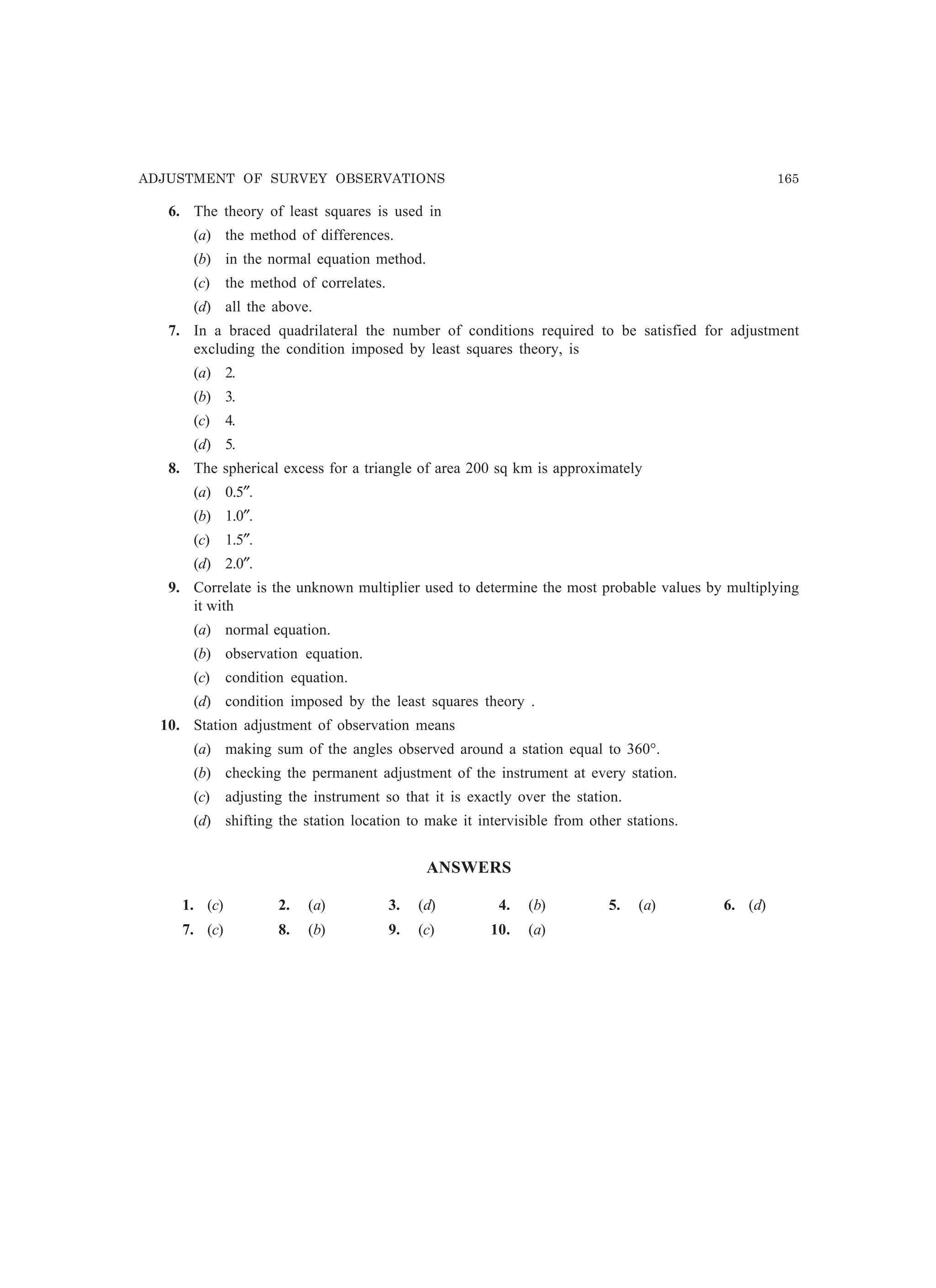 ADJUSTMENT OF SURVEY OBSERVATIONS 165
6. The theory of least squares is used in
(a) the method of differences.
(b) in the normal equation method.
(c) the method of correlates.
(d) all the above.
7. In a braced quadrilateral the number of conditions required to be satisfied for adjustment
excluding the condition imposed by least squares theory, is
(a) 2.
(b) 3.
(c) 4.
(d) 5.
8. The spherical excess for a triangle of area 200 sq km is approximately
(a) 0.5″.
(b) 1.0″.
(c) 1.5″.
(d) 2.0″.
9. Correlate is the unknown multiplier used to determine the most probable values by multiplying
it with
(a) normal equation.
(b) observation equation.
(c) condition equation.
(d) condition imposed by the least squares theory .
10. Station adjustment of observation means
(a) making sum of the angles observed around a station equal to 360°.
(b) checking the permanent adjustment of the instrument at every station.
(c) adjusting the instrument so that it is exactly over the station.
(d) shifting the station location to make it intervisible from other stations.
ANSWERS
1. (c) 2. (a) 3. (d) 4. (b) 5. (a) 6. (d)
7. (c) 8. (b) 9. (c) 10. (a)
 