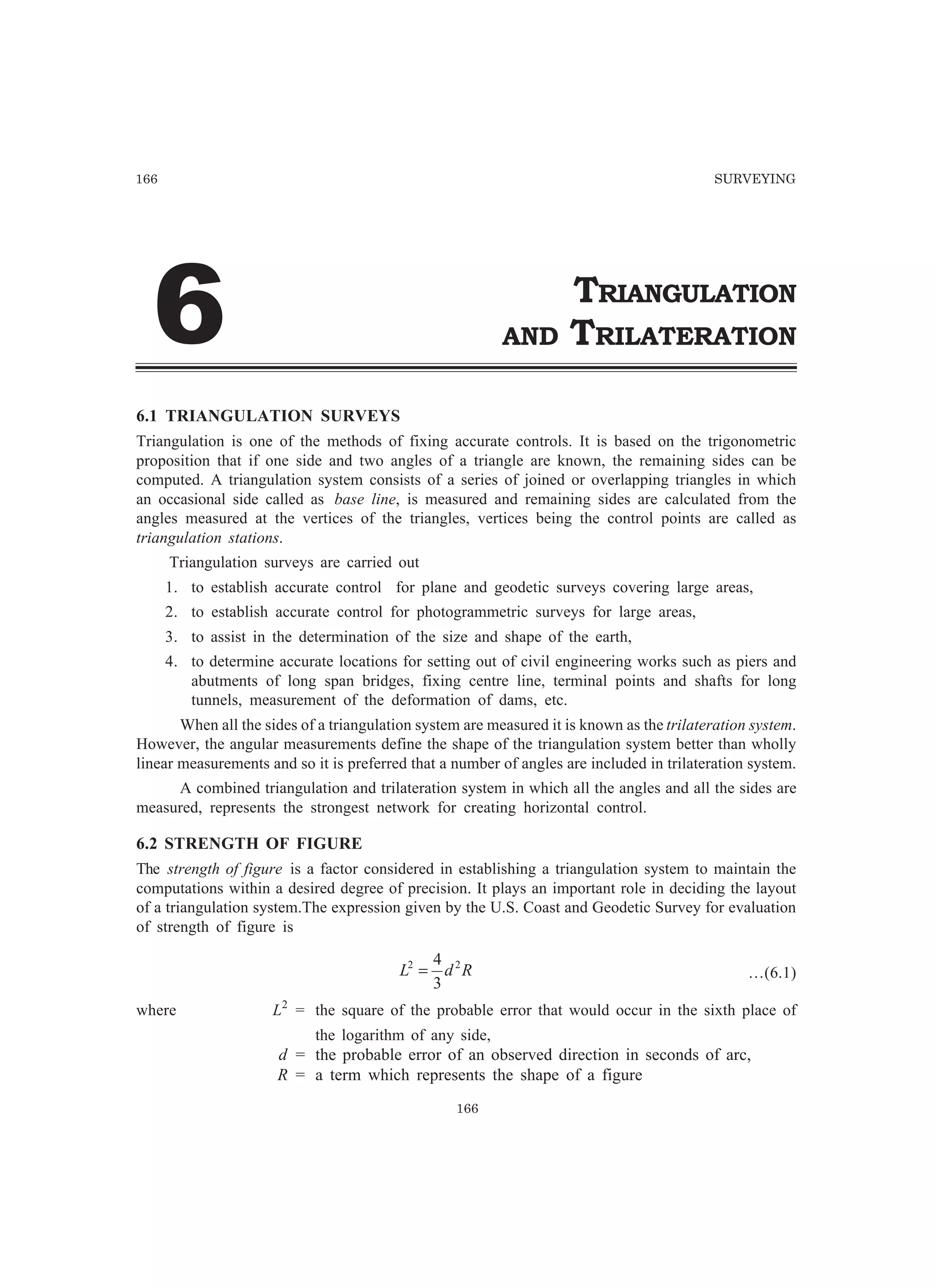 166 SURVEYING
166
TRIANGULATION
AND TRILATERATION$
6.1 TRIANGULATION SURVEYS
Triangulation is one of the methods of fixing accurate controls. It is based on the trigonometric
proposition that if one side and two angles of a triangle are known, the remaining sides can be
computed. A triangulation system consists of a series of joined or overlapping triangles in which
an occasional side called as base line, is measured and remaining sides are calculated from the
angles measured at the vertices of the triangles, vertices being the control points are called as
triangulation stations.
Triangulation surveys are carried out
1. to establish accurate control for plane and geodetic surveys covering large areas,
2. to establish accurate control for photogrammetric surveys for large areas,
3. to assist in the determination of the size and shape of the earth,
4. to determine accurate locations for setting out of civil engineering works such as piers and
abutments of long span bridges, fixing centre line, terminal points and shafts for long
tunnels, measurement of the deformation of dams, etc.
When all the sides of a triangulation system are measured it is known as the trilateration system.
However, the angular measurements define the shape of the triangulation system better than wholly
linear measurements and so it is preferred that a number of angles are included in trilateration system.
A combined triangulation and trilateration system in which all the angles and all the sides are
measured, represents the strongest network for creating horizontal control.
6.2 STRENGTH OF FIGURE
The strength of figure is a factor considered in establishing a triangulation system to maintain the
computations within a desired degree of precision. It plays an important role in deciding the layout
of a triangulation system.The expression given by the U.S. Coast and Geodetic Survey for evaluation
of strength of figure is
RdL 22
3
4
= …(6.1)
where L2
= the square of the probable error that would occur in the sixth place of
the logarithm of any side,
d = the probable error of an observed direction in seconds of arc,
R = a term which represents the shape of a figure
 
